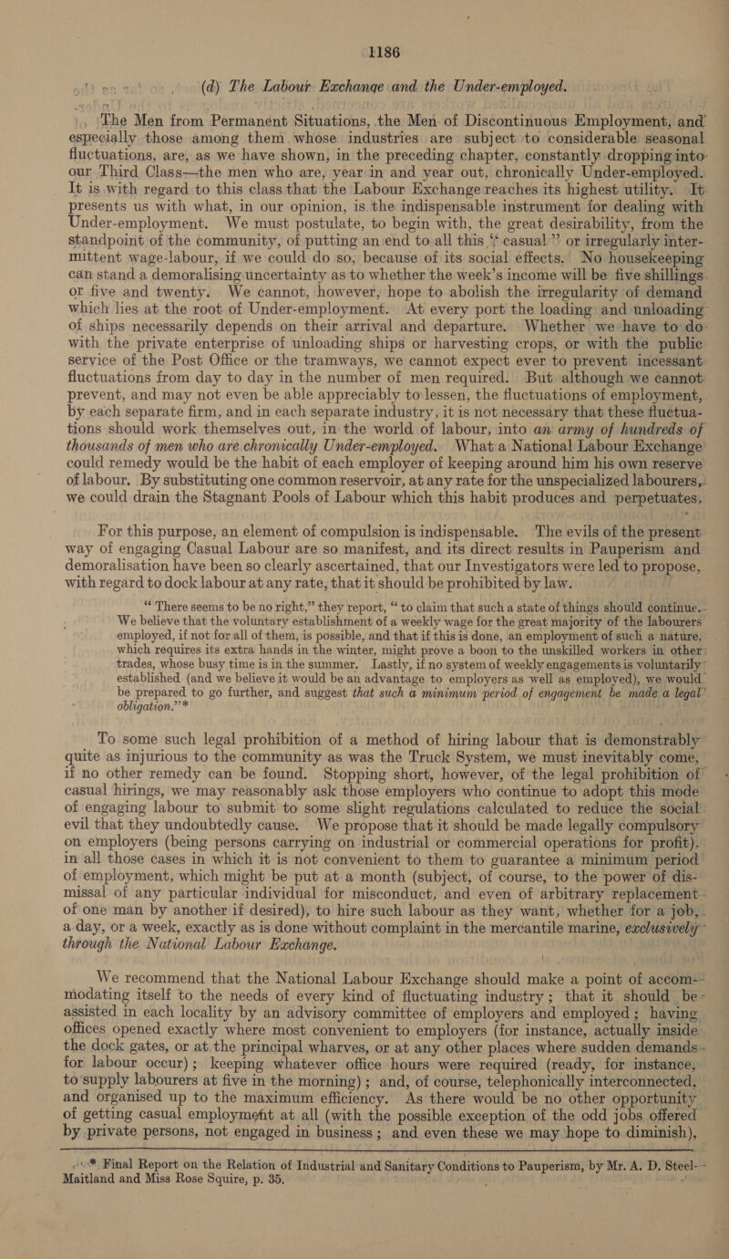 i po wat (dy) The Labour Exchange and. the Under-employed. ., ‘Phe Men from Permanent Situations, the Men. of Discontinuous Employment, and’ especially those among them. whose industries are subject to considerable seasonal fluctuations, are, as we have shown, in the preceding chapter, constantly dropping into our Third Class—the men who are, year in and year out, chronically Under-employed. It is with regard to this class. that the Labour Exchange reaches its highest utility. It. presents us with what, in our opinion, is. the indispensable instrument for dealing with Under-employment. We must postulate, to begin with, the great desirability, from the standpoint of the community, of putting an‘end to all this “ casual”? or irregularly inter- mittent wage-labour, if we could do so, because of its social effects. No housekeeping can stand a demoralising uncertainty as to whether the week’s income will be five shillings. or five and twenty. We cannot, however, hope to abolish the irregularity of demand which lies at the root of Under-employment. ‘At every port the loading and unloading of ships necessarily depends on their arrival and departure. Whether we have to do- with the private enterprise of unloading ships or harvesting crops, or with the public service of the Post Office or the tramways, we cannot expect ever to prevent incessant fluctuations from day to day in the number of men required. But although we cannot prevent, and may not even be able appreciably to lessen, the fluctuations of employment, by each separate firm, and in each separate industry, it is not necessary that these fluctua- tions should work themselves out, in the world of labour, into an army of hundreds of thousands of men who are chronically Under-employed.. What a National Labour Exchange’ could remedy would be the habit of each employer of keeping around him his own reserve oflabour. By substituting one common reservoir, at any rate for the unspecialized labourers,. we could drain the Stagnant Pools of Labour which this habit produces and perpetuates, For this purpose, an element of compulsion is indispensable. The evils of the present way of engaging Casual Labour are so manifest, and its direct results in Pauperism and demoralisation have been so clearly ascertained, that our Investigators were led to propose, with regard to dock labour at any rate, that it should be prohibited by law. “* There seems to be no right,” they report, “ to claim that such a state of things should continue. - We believe that the voluntary establishment of a weekly wage for the great majority of the labourers employed, if not for all of them, is possible, and that if this is done, an employment of such a nature, which requires its extra hands in the winter, might prove a boon to the unskilled workers in other: trades, whose busy time isin the summer. Lastly, if no system of weekly engagements is voluntarily ~ established (and we believe it would be an advantage to employers as well as employed), we would. be prepared to go further, and suggest that such a minimum period of engagement be made a legal’ obligation.” * ‘“b: To. some such legal prohibition of a method of hiring labour that is demonstrably ~ quite as injurious to the community as was the Truck System, we must inevitably come, if no other remedy can be found. Stopping short, however, of the legal prohibition of casual hirings, we may reasonably ask those employers who continue to adopt this mode of engaging labour to submit to some slight regulations calculated to reduce the social. evil that they undoubtedly cause. We propose that it should be made legally compulsory on employers (being persons carrying on industrial or commercial operations for profit), in all those cases in which it is not convenient to them to guarantee a minimum period of employment, which might be put at a month (subject, of course, to the power of dis- missal of any particular individual for misconduct, and even of arbitrary replacement. of one man by another if desired), to hire such labour as they want, whether for a job, . a day, or a week, exactly as is done without complaint in the mercantile marine, exclusively” through the National Labour Exchange. 3 ! We recommend that the National Labour Exchange should make a point of accom:- modating itself to the needs of every kind of fluctuating industry; that it should be- assisted in each locality by an advisory committee of employers and employed; having offices opened exactly where most convenient to employers (for instance, actually inside. the dock gates, or at.the principal wharves, or at any other places where sudden demands - for labour occur); keeping whatever office hours were required (ready, for instance, to‘supply labourers at five in the morning) ; and, of course, telephonically interconnected, and organised up to the maximum efficiency. As there would be no other opportunity of getting casual employment at all (with the possible exception of the odd jobs offered by private persons, not engaged in business; and even these we may hope to diminish),  ~® Final Report on the Relation of Industrial and Sanitary Conditions to Pauperism, by Mr. A. D. Steel- - Maitland and Miss Rose Squire, p. 35. 5 ff