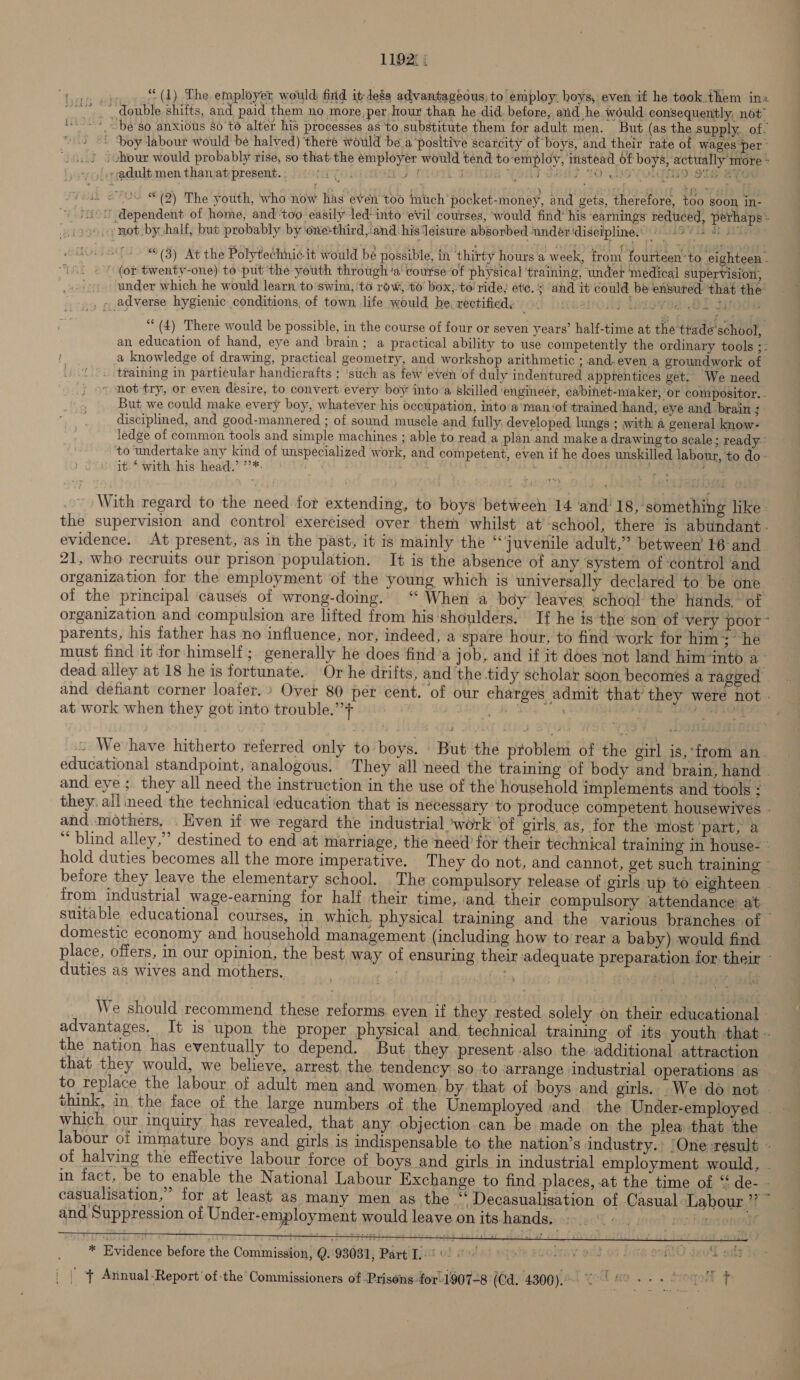 1192: | tie “(1) The employer would: fixid it Jess advantageous; to employ. hoys, even if he took them ina “~*~ double shifts, and paid them no more,per hour than he did. before, and he would consequently, not i -» “be so anxious $6't6 alter his processes as 'to substitute them for adult men. But (as the supply. of. ~ 4 &lt;5 poy labour would be halved) ‘there would be a’positive scarcity of boys, and their rate ot wages per - .) chour would probably rise, so that-the employer would tend to-employ, instead of boys, actually more : | ;adult men than atpresent.. 006i 0). PXLOTE DOU YOu ubis 10.09) OMS SiGe mee 2s © (2) The youth, who now has even too much pocket-money, and gets, therefore, 100 soon in- ' dependent of home, and ‘too easily led-into ‘evil courses, would find’ his earnings reduced, perhaps* .:not by half, but probably by oneé-third,.and his leisure absorbed undér ‘disciplines: @ 69. 4 (3) At the Polytechni¢.it would be possible, in thirty hours a week, from fourteen ‘to eighteen - (or twenty-one) to put the youth through ‘a course of physical ‘training, undet medical supervision, under which he would learn to swim, ‘to row, 6’ box; to’ ride, ete. 3 and it could be ensured that the , - adverse hygienic. conditions, of town life would be.rectified, OO peer lasewee ak jyoda (4) There would be possible, in the course of four or seven years’ half-time at the'trade'school, an education of hand, eye and brain; a practical ability to use competently the ordinary tools ;- a knowledge of drawing, practical geometry, and workshop arithmetic ; and. even a groundwork of ‘. training in particular handicrafts ; ‘such as few even of duly indentured apprentices get. We need » not try, or even desire, to convert every boy into a skilled engineer, cabinet-maker, ‘or compositor. . But we could make every boy, whatever his occupation, into’a Taan ‘of trained ‘hand, eye and brain ; disciplined, and good-mannered ; of sound muscle and fully, developed lungs ; with a general know- ledge of common tools and simple machines ; able to read a plan and make a drawing to scale; ready: to undertake any kind of unspecialized work, and competent, even if he does unskilled labour, to do : it.‘ with his head.’ ’’*: dah ee Penis age ~ With regard to the need for extending, to boys between 14 ‘and’ 18, something like: the supervision and control exercised over them whilst at school, there is abundant - evidence. At present, as in the past, it is mainly the “juvenile adult,” between 16 and. 21, who recruits our prison population. It is the absence of any ‘system of ‘control and organization for the employment ‘of the young which is universally declared to be one of the principal causes of wrong-doing. “ When a boy leaves school the hands. ~ of organization and compulsion are lifted trom his shoulders. If he is the son of ‘very poor - parents, his father has no influence, nor, indeed, a ‘spare hour, to find work for him; he must find it for himself; generally he does find’a job, and if it does not land him‘into a- dead alley at 18 he is fortunate. Or he drifts, and the tidy scholar soon becomes a ragged - and defiant corner loafer.» Over 80 per cent. of our charges admit that’ they were not | at work when they got into trouble.’’+ aD, BLOTS ie Ne a te © We have hitherto referred only to boys. But the problem of the girl is,‘from an. educational standpoint, analogous. They alll need the training of body and brain, hand . and eye ;. they all need the instruction in the use of the household implements and tools ; they. all need the technical ‘education that is necessary to produce competent housewives - and mothers. . Even if we regard the industrial work ‘of girls as, for the ‘most ‘part, a “blind alley,” destined to end at marriage, the need for their technical training in house- * hold duties becomes all the more imperative. They do not, and cannot, get such training ~ before they leave the elementary school. The compulsory release of girls up to eighteen from industrial wage-earning for half their time, and. their compulsory ‘attendance at suitable educational courses, in which, physical training and the various branches of © domestic economy and household management (including how to rear a baby) would find place, offers, in our opinion, the best way of ensuring their adequate preparation for their - duties as wives and mothers. bode stogwe tts oak We should recommend these reforms even if they rested solely on their educational - advantages. It is upon the proper physical and, technical training of its youth that» the nation has eventually to depend. But they present also the ‘additional attraction © that they would, we believe, arrest. the tendency so to arrange industrial operations as” to replace the labour of adult men and women by that of boys and girls. We do not - think, in the face of the large numbers of the Unemployed and the Under-employed which our inquiry has revealed, that any objection can be made on the plea that the labour of immature boys and girls is indispensable to the nation’s industry.’ ‘One result - of halving the effective labour force of boys and girls in industrial employment would, - in fact, be to enable the National Labour Exchange to find places, at the time of ‘ de- - casualisation,” for at least as many men as the “ Decasualisation of Casual Labour ’? * and Suppression of Under-employment would leave on its hands, bees ote   * Evidence before the Commission, Q. 93031, Part I' 0) 0° te eudizay oS oF Dag oofilO J _ | ‘{ Atinual-Report’of-the Commissioners of Prisons for-1907-8 (Gd. 4300). 0-4 spicy Sat) pot fr