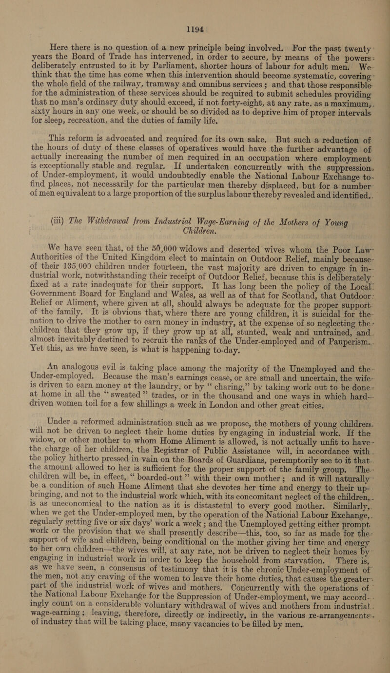 Here there is no question of a new principle being involved. For the past twenty- years the Board of Trade has intervened, in order to secure, by means of the powers: deliberately entrusted to it by Parliament, shorter hours of labour for adult men. We- think that the time has come when this intervention should become systematic, covering: the whole field of the railway, tramway and omnibus services ; and that those responsible for the administration of these services should be required to submit schedules providing that no man’s ordinary duty should exceed, if not forty-eight, at any rate, as a maximum,. sixty hours in any one week, or should be so divided as to deprive him of proper intervals for sleep, recreation, and the duties of family life. This reform is advocated and required for its own sake. But such a reduction of the hours of duty of these classes of operatives would have the further advantage of actually increasing the number of men required in an occupation where employment is exceptionally stable and regular. If undertaken concurrently with the suppression. of Under-employment, it would undoubtedly enable the National Labour Exchange to: find places, not necessarily for the particular men thereby displaced, but for a number- of men equivalent to a large proportion of the surplus labour thereby revealed and identified... (il) Lhe Withdrawal from Industrial Wage-Earning of the Mothers of Young Children. We have seen that, of the 56,000 widows and deserted wives whom the Poor Law- Authorities of the United Kingdom elect to maintain on Outdoor Relief, mainly because- of their 135,000 children under fourteen, the vast majority are driven to engage in in-- dustrial work, notwithstanding their receipt of Outdoor Relief, because this is deliberately - fixed at a rate inadequate for their support. It has long been the policy of the Local: Government Board for England and Wales, as well as of that for Scotland, that Outdoor: Relief or Aliment, where given at all, should always be adequate for the proper support: of the family. It is obvious that, where there are young children, it is suicidal for the- nation to drive the mother to earn money in industry, at the expense of so neglecting the - children that they grow up, if they grow up at all, stunted, weak and untrained, and_ almost inevitably destined to recruit the ranks of the Under-employed and of Pauperism... Yet this, as we have seen, is what is happening to-day. An analogous evil is taking place among the majority of the Unemployed and the Under-employed. Because the man’s earnings cease, or are small and uncertain, the wife~ is driven to earn money at the laundry, or by “ charing,’” by taking work out to be done» at home in all the “sweated” trades, or in the thousand and one ways in which hard-~ driven women toil for a few shillings a week in London and other great cities. Under a reformed administration such as we propose, the mothers of young children. will not be driven to neglect their home duties by engaging in industrial work. If the widow, or other mother to whom Home Aliment is allowed, is not actually unfit to have- the charge of her children, the Registrar of Public Assistance will, in accordance with. the policy hitherto pressed in vain on the Boards of Guardians, peremptorily see to it that. the amount allowed to her is sufficient for the proper support of the family group. The- children will be, in effect, “ boarded-out ”’ with their own mother; and it will naturally ~ be a condition of such Home Aliment that she devotes her time and energy to their up-- bringing, and not to the industrial work which, with its concomitant neglect of the children... is as uneconomical to the nation ag it is distasteful to every good mother. Similarly,. when we get the Under-employed men, by the operation of the National Labour Exchange,. regularly getting five or six days’ work a week ; and the Unemployed getting either prompt work or the provision that we shall presently describe—this, too, so far as made for the- support of wife and children, being conditional on the mother giving her time and energy © to her own children—the wives will, at any rate, not be driven to neglect their homes by~ engaging in industrial work in order to keep the household from starvation. There is, as we have seen, a consensus of testimony that it is the chronic Under-employment of the men, not any craving of the women to leave their home duties, that causes the greater: part of the industrial work of wives and mothers. Concurrently with the operations of | the National Labour Exchange for the Suppression of Under-employment, we may accord- - ingly count on a considerable voluntary withdrawal of wives and mothers from industrial . wage-earning ; leaving, therefore, directly or indirectly, in the various re-arrangerments of industry that will be taking place, many vacancies to be filled by men..