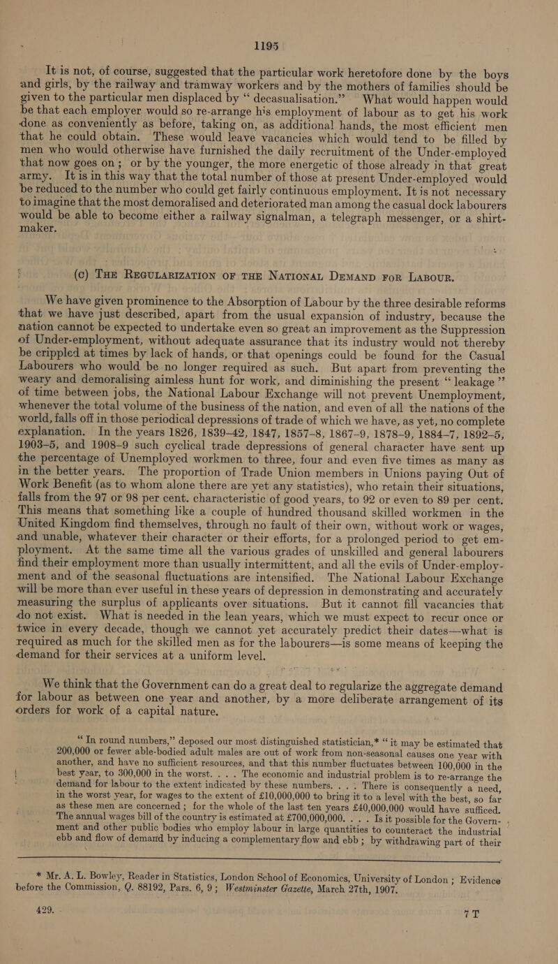 It is not, of course, suggested that the particular work heretofore done by the boys and girls, by the railway and tramway workers and by the mothers of families should be given to the particular men displaced by “ decasualisation.”” What would happen would be that each employer would so re-arrange his employment of labour as to get his work done as conveniently as before, taking on, as additional hands, the most efficient men that he could obtain. These would leave vacancies which would tend to be filled by men who would otherwise have furnished the daily recruitment of the Under-employed that now goes on; or by the younger, the more energetic of those already in that great army. It is in this way that the total number of those at present Under-employed would be reduced to the number who could get fairly continuous employment. It is not necessary to imagine that the most demoralised and deteriorated man among the casual dock labourers would be able to become either a railway signalman, a telegraph messenger, or a shirt- maker. (c) THE REGULARIZATION OF THE NaTIONAL DEMAND FoR LABOUR. We have given prominence to the Absorption of Labour by the three desirable reforms that we have just described, apart from the usual expansion of industry, because the nation cannot be expected to undertake even so great an improvement as the Suppression of Under-employment, without adequate assurance that its industry would not thereby be crippled at times by lack of hands, or that openings could be found for the Casual Labourers who would be no longer required as such. But apart from preventing the weary and demoralising aimless hunt for work, and diminishing the present “leakage ” of time between jobs, the National Labour Exchange will not prevent Unemployment, whenever the total volume of the business of the nation, and even of all the nations of the world, falls off in those periodical depressions of trade of which we have, as yet, no complete explanation. In the years 1826, 1839-42, 1847, 1857-8, 1867-9, 1878-9, 1884-7, 1892-5, 1903-5, and 1908-9 such cyclical trade depressions of general character have sent up the percentage of Unemployed workmen to three, four and even five times as many as in the better years. The proportion of Trade Union members in Unions paying Out of Work Benefit (as to whom alone there are yet any statistics), who retain their situations, _ falls from the 97 or 98 per cent. characteristic of good years, to 92 or even to 89 per cent. This means that something like a couple of hundred thousand skilled workmen in the United Kingdom find themselves, through no fault of their own, without work or wages, and unable, whatever their character or their efforts, for a prolonged period to get em- ployment. At the same time all the various grades of unskilled and general labourers find their employment more than usually intermittent, and all the evils of Under-employ- ment and of the seasonal fluctuations are intensified. The National Labour Exchange will be more than ever useful in these years of depression in demonstrating and accurately measuring the surplus of applicants over situations. But it cannot fill vacancies that do not exist. What is needed in the lean years, which we must expect to recur once or twice in every decade, though we cannot yet accurately predict their dates—what is required as much for the skilled men as for the labourers—is some means of keeping the demand for their services at a uniform level. = we fT - t jpeg * = We think that the Government can do a great deal to regularize the aggregate demand for labour as between one year and another, by a more deliberate arrangement of its orders for work of a capital nature. “Tn round numbers,” deposed our most distinguished statistician,* “ it may be estimated that 200,000 or fewer able-bodied adult males are out of work from non-seasonal causes one year with another, and have no sufficient. resources, and that this number fluctuates between 100,000 in the | best year, to 300,000 in the worst. . . . The economic and industrial problem is to re-arrange the demand for labour to the extent indicated by these numbers. . . . There is consequently a need, in the worst year, for wages to the extent of £10,000,000 to bring it to a level with the best, so far as these men are concerned ; for the whole of the last ten years £40,000,000 would have sufficed. The annual wages bill of the country is estimated at £700,000,000. . . . Is it possible for the Govern- . ment and other public bodies who employ labour in large quantities to counteract the industrial ebb and flow of demand by inducing a complementary flow and ebb; by withdrawing part of their er ee eh EL, FF ER NE a ae aaa aN Lm ame es ee ee wee ee * Mr. A. L. Bowley, Reader in Statistics, London School of Economics, University of London ; Evidence before the Commission, @. 88192, Pars. 6,9; Westminster Gazette, March 27th, 1907. 429. 7T