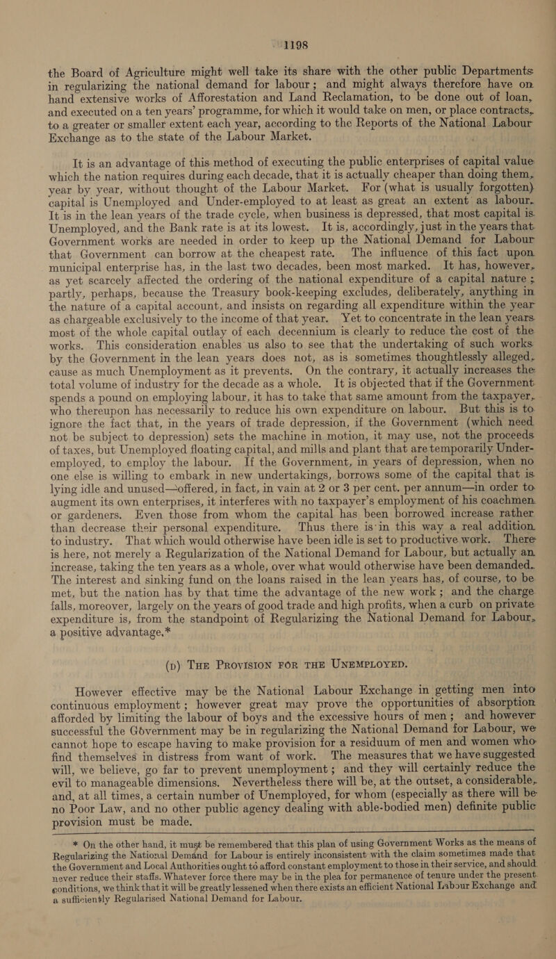 the Board of Agriculture might well take its share with the other public Departments in regularizing the national demand for labour; and might always therefore have on hand extensive works of Afforestation and Land Reclamation, to be done out of loan, and executed on a ten years’ programme, for which it would take on men, or place contracts, to a greater or smaller extent each year, according to the Reports of the National Labour Exchange as to the state of the Labour Market. It is an advantage of this method of executing the public enterprises of capital value which the nation requires during each decade, that it is actually cheaper than doing them, year by year, without thought of the Labour Market. For (what is usually forgotten) capital is Unemployed and Under-employed to at least as great an extent as labour. It is in the lean years of the trade cycle, when business is depressed, that most capital is Unemployed, and the Bank rate is at its lowest. It is, accordingly, just in the years that. Government works are needed in order to keep up the National Demand for Labour that Government can borrow at the cheapest rate. The influence of this fact upon municipal enterprise has, in the last two decades, been most marked. It has, however, as yet scarcely affected the ordering of the national expenditure of a capital nature ; partly, perhaps, because the Treasury book-keeping excludes, deliberately, anything in the nature of a capital account, and insists on regarding all expenditure within the year as chargeable exclusively to the income of that year. Yet to concentrate in the lean years most of the whole capital outlay of each decennium is clearly to reduce the cost of the works. This consideration enables us also to see that the undertaking of such works by the Government in the lean years does not, as is sometimes thoughtlessly alleged, cause as much Unemployment as it prevents. On the contrary, it actually increases the total volume of industry for the decade as a whole. It is objected that if the Government. spends a pound on employing labour, it has to take that same amount from the taxpayer, who thereupon has necessarily to reduce his own expenditure on labour. But this is to ignore the fact that, in the years of trade depression, if the Government (which need not be subject to depression) sets the machine in motion, it may use, not the proceeds of taxes, but Unemployed floating capital, and mills and plant that are temporarily Under- employed, to employ the labour. If the Government, in years of depression, when no one else is willing to embark in new undertakings, borrows some of the capital that is lying idle and unused—offered, in fact, in vain at 2 or 3 per cent. per annum—in order to augment its own enterprises, it interferes with no taxpayer’s employment of his coachmen. or gardeners. Even those from whom the capital has been borrowed increase rather than decrease their personal expenditure. Thus there is'in this way a real addition to industry. That which would otherwise have been idle is set to productive work. There is here, not merely a Regularization of the National Demand for Labour, but actually an increase, taking the ten years as a whole, over what would otherwise have been demanded. The interest and sinking fund on the loans raised in the lean years has, of course, to be met, but the nation has by that time the advantage of the new work; and the charge falls, moreover, largely on the years of good trade and high profits, when a curb on private expenditure is, from the standpoint of Regularizing the National Demand for Labour, a positive advantage, * (vp) Tue Provision FOR THE UNEMPLOYED. However effective may be the National Labour Exchange in getting men into continuous employment; however great may prove the opportunities of absorption afforded by limiting the labour of boys and the excessive hours of men; and however successful the Gdvernment may be in regularizing the National Demand for Labour, we cannot hope to escape having to make provision for a residuum of men and women who find themselves in distress from want of work. The measures that we have suggested will, we believe, go far to prevent unemployment; and they will certainly reduce the evil to manageable dimensions. Nevertheless there will be, at the outset, a considerable, and, at all times, a certain number of Unemployed, for whom (especially as there will be no Poor Law, and no other public agency dealing with able-bodied men) definite public provision must be made.   * On the other hand, it must be remembered that this plan of using Government Works as the means of Regularizing the National Demand for Labour is entirely inconsistent with the claim sometimes made that the Government and Local Authorities ought t6 afford constant employment to those in their service, and should. ~ never reduce their staffs. Whatever force there may be in the plea for permanence of tenure under the present. conditions, we think that it will be greatly lessened when there exists an efficient National Labour Exchange and. a sufficiently Regularised National Demand for Labour.