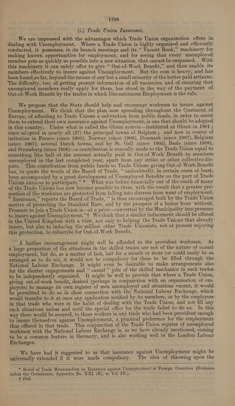 (i.) Trade Union Insurance. We are impressed with the advantages which Trade Union organization offers in dealing with Unemployment. Where a Trade Union is highly organized and efficiently conducted, it possesses, in its branch meetings and its “‘ Vacant Book,” machinery for making known opportunities for employment, and for seeing that every unemployed member gets as quickly as possible into a new situation, that cannot be surpassed. With this machinery it can safely offer to give ‘‘ Out-of-Work Benefit,’ and thus enable its members effectively to insure against Unemployment. But the cost is heavy, and has -been found,so far, beyond the means of any but a small minority of the better paid artizans. The difficulty, too, of getting prompt information of all vacancies, and of ensuring that unemployed members really apply for them, has stood in the way of the payment of Out-of-Work Benefit by the trades in which Discontinuous Employment is the rule. We propose that the State should help and encourage workmen to insure against Unemployment. We think that the plan now spreading throughout the Continent of Europe, of affording to Trade Unions a subyention from public funds, in order to assist them to extend their own insurance against Unemployment, is one that should be adopted in this country. Under what is called the Ghent system—instituted at Ghent in 1901 ; since adopted in nearly all (27) the principal towns of Belgium; and now in course of imitation in France (since 1905), Norway (since 1906), Denmark (since 1907), Belgium (since 1907), several Dutch towns, and by St. Gall (since 1905), Basle (since 1908), and Strassburg (since 1906)—a contribution is annually made to the Trade Union equal to something like half of the amount actually paid in Out-of-Work’ Benefit to members unemployed in the last completed year, apart from any strike or other collective dis- pute. This contribution from public funds to Trade Unions giving Out-of-Work Benefit has, to quote the words of the Board of Trade, ‘“‘ undoubtedly, in certain cases at least, been accompanied by a great development of Unemployed Benefits on the part of Trade Unions anxious to participate.” * What was before financially out of the reach of many of the Trade Unions has now become possible to them, with the result that a greater pro- portion of the workmen are protected from falling into distress from want of employment. “Insurance,” reports the Board of Trade, “is thus encouraged both by the Trade Union motive of protecting the Standard Rate, and by the prospect of a bonus from without. Pressure to join a Trade Union is—at a price—converted by the Municipality into pressure to insure against Unemployment.”+ We think that a similar inducement should be offered in the United Kingdom with a view, not only. to helping the Trade Unions that already insure, but also to inducing the million other Trade Unionists, not at present enjoying this protection, to subscribe for Out-of-Work Benefit. “A further encouragement might well be afforded to the provident workman. As a large proportion of the situations in the skilled trades are not of the nature of casual employment, but do, as a matter of fact, last for a month or more (or could easily be so arranged as to do so), it would not be compulsory for these to be filled through the National Labour Exchange. It might even be desirable to make arrangements also. for the shorter engagements and “casual” jobs of the skilled mechanics in such trades. to be independently organised. It might be well to provide that where a Trade Union, giving out-of-work benefit, desired (perhaps in conjunction with an organisation of em- ployers) to manage its own register of men unemployed and situations vacant, it would be permitted to do so in close connection with the National Labour Exchange, which would transfer to it at once any application notified by its members, or by the employers in that trade who were in the habit of dealing with the Trade Union, and not fill any ~ such situations unless and until the special office for the trade failed to do so. In this. way there would be secured, to those workers in any trade who had been provident enough. | to insure themselves against Unemployment, a practical preference for the employment thus offered in that trade. This conjunction of the Trade Union register of unemployed. workmen with the National Labour Exchange is, as we have already mentioned, coming to be a common feature in Germany, and is also working well in the London Labour Exchanges. We have had it suggested to us that insurance against Unemployment might be universally ‘extended if it were made compulsory. The idea of throwing upon the  * Board of Trade Memorandum on Iisurance against Unemployment in Foreign Countries (Hvidence before the Commission, Appendix No. XXI. (K), to Vol. IX.). + Ibid.