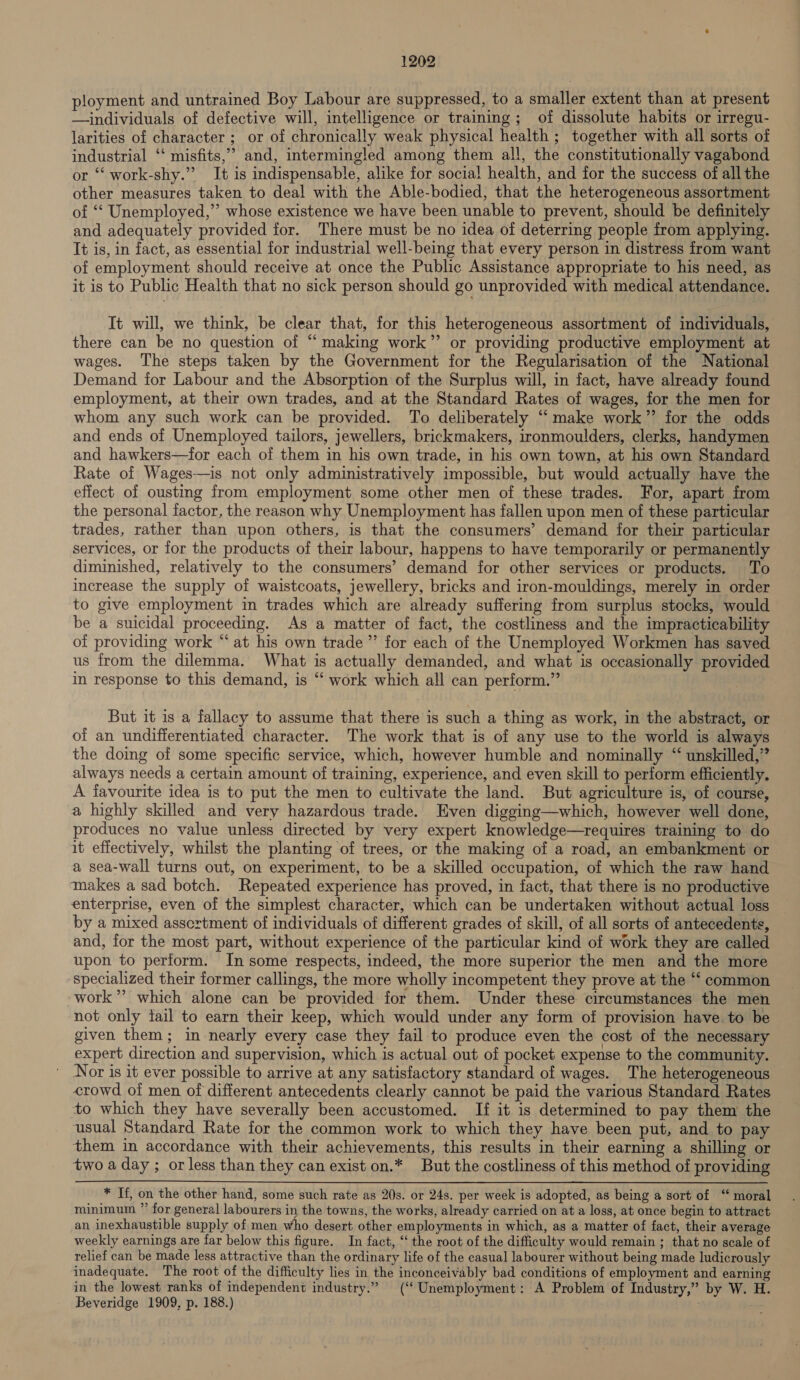 ployment and untrained Boy Labour are suppressed, to a smaller extent than at present —individuals of defective will, intelligence or training; of dissolute habits or irregu- larities of character ; or of chronically weak physical health ; together with all sorts of industrial ‘‘ misfits,” and, intermingled among them all, the constitutionally vagabond or “‘ work-shy.” It is indispensable, alike for social health, and for the success of all the other measures taken to deal with the Able-bodied, that the heterogeneous assortment of “‘ Unemployed,” whose existence we have been unable to prevent, should be definitely and adequately provided for. There must be no idea of deterring people from applying. It is, in fact, as essential for dustrial well-being that every person in distress from want of employment should receive at once the Public Assistance appropriate to his need, as it is to Public Health that no sick person should go unprovided with medical attendance. It will, we think, be clear that, for this heterogeneous assortment of individuals, there can be no question of “making work” or providing productive employment at wages. The steps taken by the Government for the Regularisation of the National Demand for Labour and the Absorption of the Surplus will, in fact, have already found employment, at their own trades, and at the Standard Rates of wages, for the men for whom any such work can be provided. To deliberately “‘ make work’? for the odds and ends of Unemployed tailors, jewellers, brickmakers, ironmoulders, clerks, handymen and hawkers—for each of them in his own trade, in his own town, at his own Standard Rate of Wages—is not only administratively impossible, but would actually have the effect of ousting from employment some other men of these trades. For, apart from the personal factor, the reason why Unemployment has fallen upon men of these particular trades, rather than upon others, is that the consumers’ demand for their particular services, or for the products of their labour, happens to have temporarily or permanently diminished, relatively to the consumers’ demand for other services or products, To increase the supply of waistcoats, jewellery, bricks and iron-mouldings, merely in order to give employment in trades which are already suffering from surplus stocks, would be a suicidal proceeding. As a matter of fact, the costliness and the impracticability of providing work “ at his own trade” for each of the Unemployed Workmen has saved us from the dilemma. What is actually demanded, and what is occasionally provided in response to this demand, is “ work which all can perform.” But it is a fallacy to assume that there is such a thing as work, in the abstract, or of an undifferentiated character. The work that is of any use to the world is always the doing of some specific service, which, however humble and nominally “ unskilled,” always needs a certain amount of training, experience, and even skill to perform efficiently. A favourite idea is to put the men to cultivate the land. But agriculture is, of course, a highly skilled and very hazardous trade. Even digging—which, however well done, produces no value unless directed by very expert knowledge—requires training to do it effectively, whilst the planting of trees, or the making of a road, an embankment or a sea-wall turns out, on experiment, to be a skilled occupation, of which the raw hand makes a sad botch. Repeated experience has proved, in fact, that there is no productive enterprise, even of the simplest character, which can be undertaken without actual loss by a mixed asscrtment of individuals of different grades of skill, of all sorts of antecedents, and, for the most part, without experience of the particular kind of work they are called upon to perform. In some respects, indeed, the more superior the men and the more specialized their former callings, the more wholly incompetent they prove at the “‘ common work’? which alone can be provided for them. Under these circumstances the men not only tail to earn their keep, which would under any form of provision have. to be given them; in nearly every case they fail to produce even the cost of the necessary expert direction and supervision, which is actual out of pocket expense to the community. Nor is it ever possible to arrive at any satisfactory standard of wages. The heterogeneous crowd of men of different antecedents clearly cannot be paid the various Standard Rates to which they have severally been accustomed. If it is determined to pay them the usual Standard Rate for the common work to which they have been put, and to pay them in accordance with their achievements, this results in their earning a shilling or two a day ; or less than they can exist on.* But the costliness of this method of providing * If, on the other hand, some such rate as 20s. or 24s. per week is adopted, as being a sort of ‘“ moral minimum ”’ for general labourers in the towns, the works, already carried on at a loss, at once begin to attract an inexhaustible supply of men who desert other employments in which, as a matter of fact, their average weekly earnings are far below this figure. In fact, ‘‘ the root of the difficulty would remain ; that no scale of relief can be made less attractive than the ordinary life of the casual labourer without being made ludicrously inadequate. The root of the difficulty lies in the inconceivably bad conditions of employment and earning in the lowest ranks of independent industry.” (‘ Unemployment: A Problem of Industry,” by W. H. Beveridge 1909, p. 188.)