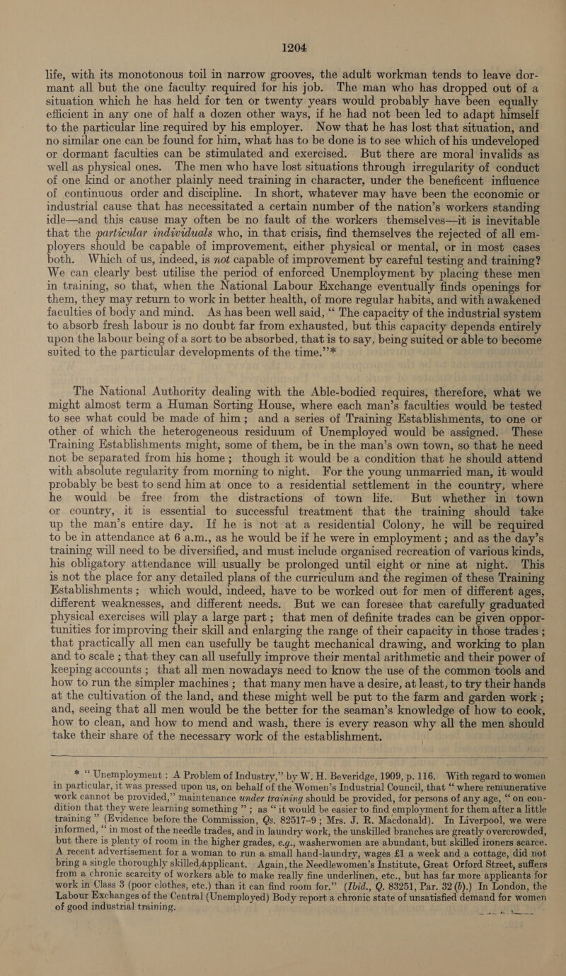 life, with its monotonous toil in narrow grooves, the adult workman tends to leave dor- mant all but the one faculty required for his job. The man who has dropped out of a situation which he has held for ten or twenty years would probably have been equally efficient in any one of half a dozen other ways, if he had not been led to adapt himself to the particular line required by his employer. Now that he has lost that situation, and no similar one can be found for him, what has to be done is to see which of his undeveloped or dormant faculties can be stimulated and exercised. But there are moral invalids as well as physical ones. The men who have lost situations through irregularity of conduct of one kind or another plainly need training in character, under the beneficent influence of continuous order and discipline. In short, whatever may have been the economic or industrial cause that has necessitated a certain number of the nation’s workers standing idle—and this cause may often be no fault of the workers themselves—it is inevitable that the partecular individuals who, in that crisis, find themselves the rejected of all em- ployers should be capable of improvement, either physical or mental, or in most cases both. Which of us, indeed, is not capable of improvement by careful testing and training? We can clearly best utilise the period of enforced Unemployment by placing these men in training, so that, when the National Labour Exchange eventually finds openings for them, they may return to work in better health, of more regular habits, and with awakened faculties of body and mind. As has been well said, “‘ The capacity of the industrial system to absorb fresh labour is no doubt far from exhausted, but this capacity depends entirely upon the labour being of a sort to be absorbed, that is to say, being suited or able to become suited to the particular developments of the time.’’* The National Authority dealing with the Able-bodied requires, therefore, what we might almost term a Human Sorting House, where each man’s faculties would be tested to see what could be made of him; and a series of Training Establishments, to one or other of which the heterogeneous residuum of Unemployed would be assigned. These Training Establishments might, some of them, be in the man’s own town, so that he need not be separated from his home; though it would be a condition that he should attend with absolute regularity from morning to night. For the young unmarried man, it would probably be best to send him at once to a residential settlement in the country, where he would be free from the distractions of town life. But whether in town or country, it is essential to successful treatment that the training should take up the man’s entire day. If he is not at a residential Colony, he will be required to be in attendance at 6 a.m., as he would be if he were in employment ; and as the day’s training will need to be diversified, and must include organised recreation of various kinds, his obligatory attendance will usually be prolonged until eight or nine at night. This is not the place for any detailed plans of the curriculum and the regimen of these Training Establishments ; which would, indeed, have to be worked out for men of different ages, different weaknesses, and different needs. But we can foresee that carefully graduated physical exercises will play a large part; that men of definite trades can be given oppor- tunities for improving their skill and enlarging the range of their capacity in those trades ; that practically all men can usefully be taught mechanical drawing, and working to plan and to scale ; that they can all usefully improve their mental arithmetic and their power of keeping accounts ; that all men nowadays need to know the use of the common tools and how to run the simpler machines ; that many men have a desire, at least, to try their hands at the cultivation of the land, and these might well be put to the farm and garden work ; and, seeing that all men would be the better for the seaman’s knowledge of how to cook, how to clean, and how to mend and wash, there is every reason why all the men should take their share of the necessary work of the establishment. .  * “ Unemployment : A Problem of Industry,” by W. H. Beveridge, 1909, p.116.. With regard to women in particular, it was pressed upon us, on behalf of the Women’s Industrial Council, that “‘ where remunerative work cannot be provided,” maintenance under training should be provided, for persons of any age, “ on con- dition that they were learning something ” ; as “it would be easier to find employment for them after a little training ” (Evidence before the Commission, Qs. 82517-9 ; Mrs. J. R. Macdonald). In Liverpool, we were informed, “in most of the needle trades, and in laundry work, the unskilled branches are greatly overcrowded, but there is plenty of room in the higher grades, e.g., washerwomen are abundant, but skilled ironers scarce. A recent advertisement for a woman to run a small hand-laundry, wages £1 a week and a cottage, did not bring a single thoroughly skilled Applicant. Again, the Needlewomen’s Institute, Great Orford Street, suffers from a chronic scarcity of workers able to make really fine underlinen, etc., but has far more applicants for work in Class 3 (poor clothes, etc.) than it can find room for.” (Ibid., Q. 83251, Par. 32 (b).) In London, the — Labour Exchanges of the Central (Unemployed) Body report a chronic state of unsatisfied demand for women of good industrial training. pha? Pi em oe ees