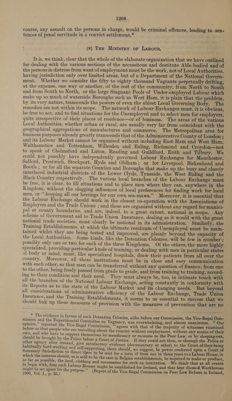 course, any assault on the persons in charge, would be criminal offences, leading to sen- tences of penal servitude in a convict settlement.* (£) Tue Ministry or Lasovur. It is, we think, clear that the whole of the elaborate organization that we have outlined for dealing with the various sections of the necessitous and destitute Able-bodied and of the persons in distress from want of employment must be the work, not of Local Authorities, having jurisdiction only over limited areas, but of a Department of the National Govern- ment. Whether we consider the fifty to eighty thousand Vagrants perpetually drifting, at the expense, one way or another, of the rest of the community, from North to South and trom South to North, or the large Stagnant Pools of Under-employed Labour which make up so much of waterside Boroughs such as West Ham, it is plain that the problem, by its very nature, transcends the powers of even the ablest Local Governing Body. The remedies are not within its scope. The network of Labour Exchanges must, it is obvious, be free to act, and to find situations for the Unemployed and to select men for employers, quite irrespective of their places of residence—or of business. The areas of the various Local Authorities, whether urban or rural, are usually very far from coincident with the geographical aggregations of manufactures and commerce. The Metropolitan area for business purposes already greatly transcends that of the Administrative County of London ; and its Labour Market cannot be organised without including Hast Ham and West Ham, Walthamstow and Tottenham, Willesden and Ealing, Richmond and Croydon—not to speak of Chelmsford and Luton, Reading and Guildford, Erith and Tilbury. We could not possibly have independently governed Labour Exchanges for Manchester, Salford, Prestwich, Stockport, Hyde and Oldham; or for Liverpool, Birkenhead and Bootle ;. or for all the separate Counties and Boroughs that make up the busy and closely interlaced industrial districts of the Lower Clyde, Tyneside, the West Riding and the Black Country respectively. The various local branches of the Labour Exchange must be free, it is clear, to fill situations and to place men where they can, anywhere in the Kingdom, without the clogging influences of local preferences for finding work for local men, or “ keeping all our herrings for our own sea-maws.” Moreover, it is essential that the Labour Exchange should work in the closest co-operation with the Associations of Employers and the Trade Unions ; and these are organized without any regard for munici- pal or county boundaries, and are, indeed, to a great extent, national in scope. Any scheme of Government aid to Trade Union Insurance, dealing as it would with the great national trade societies, must clearly be national in its administration. Similarly, the Training Establishments, at which the ultimate residuum of Unemployed must be main- tained whilst they are being tested and improved, are plainly beyond the capacity of the Local Authorities. Some kinds, like the Detention Colonies, will be few in number ; possibly only one or two for each of the three Kingdoms. Of the others, the more highly specialized, providing particular kinds of training, or dealing with men in particular states of body or mind, must, like specialized hospitals, draw their patients from all over the country. Moreover, all these institutions must be in close and easy communication with each other, so that men can be transferred without any question of finance, from one to the other, being freely passed from grade to grade, and from training to training, accord- ing to their condition and their need. They must always be, too, in intimate touch with all the branches of the National Labour Exchange, acting constantly in conformity with its Reports as to the state of the Labour Market and its changing needs. But beyond all considerations of administrative efficiency of the Labour Exchange, Trade Union Insurance, and the Training Kstablishments, it seems to us essential to success that we should link up these measures of provision with the measures of prevention that are no  * The evidence in favour of such Detention Colonies, alike before our Commission, the Vice-Regal Com~ mission and the Departmental Committee on Vagrancy, was overwhelming, and almost unanimous. “ Our opinion,” reported the Vice-Regal Commission, “agrees with that of the majority of witnesses examined before us that people who are travelling about the country without employment, without any means of their own, and who have to support themselves by mendicancy or recourse to the Poor Law, or by sleeping-out, should be brought by the Police before a Court of Justice. If they could not then, or through the Police or other agency after remand, give satisfactory evidence (documentary or other) to the Court of their being habitually hard-working and self-supporting, there should, we suggest, be power conferred upon a Court of Summary Jurisdiction to direct them to be sent for a term of from one to three years to a Labour House, in which the inmates should, as is said to be the case in Belgian establishments, be required to make or produce, as far as possible, the food, clothing and necessaries for such an institution. We think that at all events to begin with, four such Labour Houses might be established for Ireland, and that four disused Workhouses might be set apart for the purpose.” (R f the Vice- ission 0: 1 fs 06, Vol. 1, 5. 55) P (Report of the Vice Regal Commission on Poor Law Reform in Treland,