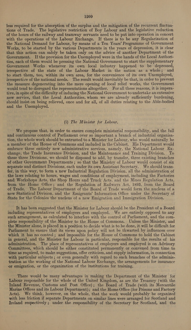 less required for the absorption of the surplus and the mitigation of the recurrent fluctua- tions of Trade. The legislative restriction of Boy Labour and the legislative reduction of the hours of the railway and tramway servants need to be put into operation in concert with the operations of the Labour Exchange. If there is to be any Regularization of the National Demand for Labour, by means of a Ten Years’ Programme of Government Works, to be started by the various Departments in the years of depression, it is clear that this action can safely be taken only on the advice of another Department of the Government. Ifthe provision for the Unemployed were in the hands of the Local Authori- ties, each of them would be pressing the National Government to start the supplementary Government Works whenever its own local industry happened to be depressed, irrespective of the state of the Labour Market in the nation as a whole; and to start them, too, within its own area, for the convenience of its own Unemployed, irrespective of the national needs. The result would inevitably be that, in order to prevent the measure degenerating into the mere opening of local relief works, the Government would tend to disregard the representations altogether. Yor all these reasons, it is impera- tive, in spite of the difficulty of inducing the National Government to undertake an extensive new service, that the Local Authorities, whom we are already sufficiently burdening, should insist on being relieved, once and for all, of all duties relating to the Able-bodied and the Unemployed. (i) The Minister for Labour. We propose that, in order to ensure complete ministerial responsibility, and the full and continuous control of Parliament over so important a branch of industrial organisa- tion, the whole work should be entrusted to a Minister for Labour, who would naturally be a member of the House of Commons and included in the Cabinet. His Department would embrace three entirely new administrative services, namely, the National Labour Ex- change, the Trade Insurance Division, and the Maintenance and Training Division. To these three Divisions, we should be disposed to add, by transfer, three existing branches of other Government Departments ; so that the Ministry of Labour would consist of six separate and distinct Divisions, each under its own Assistant Secretary. We should trans- fer, in this way, to form a new Industrial Regulation Division, all the administration of the laws relating to hours, wages and conditions of employment, including the Factories and Workshops Acts, the Shop Hours and Truck Acts. and the Mines Regulation Acts, from the Home Office; and the Regulation of Railways Act, 1893, from the Board of Trade. The Labour Department of the Board of Trade would form the nucleus of a new Statistical Division, and the Emigrants’ Information Office under the Secretary of State for the Colonies the nucleus of a new Emigration and Immigration Division. It has been suggested that the Minister for Labour should be the President of a Board including representatives of employers and employed. We are entirely opposed to any such arrangement, as calculated to interfere with the control of Parliament, and the com- plete responsibility of the Minister to the House of Commons. Unless the Minister, and the Minister alone, is placed in a position to decide what is to be done, it will be difficult for Parliament to ensure that its views upon policy will not be thwarted by influences over which it has no control; and impossible for the House of Commons to hold the Cabinet in general, and the Minister for Labour in particular, responsible for the results of his administration. The place of representatives of employers and employed is on Advisory Committees, which should be either constituted permanently or convened from time to time as required, to make suggestions, offer criticism, and supply information, in connection with particular subjects ; or even generally with regard to such branches of the adminis- tration as the working of the National Labour Exchange, the arrangements for insurance or emigration, or the organization of the institutions for training. There would be many advantages in making the Department of the Minister for Labour responsible for the whole of the United Kingdom, as are the Treasury (with the Inland Revenue, Customs and Post Office); the Board of Trade (with its Mercantile Marine Offices and its Labour Department); and the Home Office (for Prisons and Factory Acts}. We think, however, on the whole, that the work would probably be organized with less friction if separate Departments on similar lines were arranged for Scotland and Ireland respectively ; under the responsibility of the Secretary for Scotland, and the