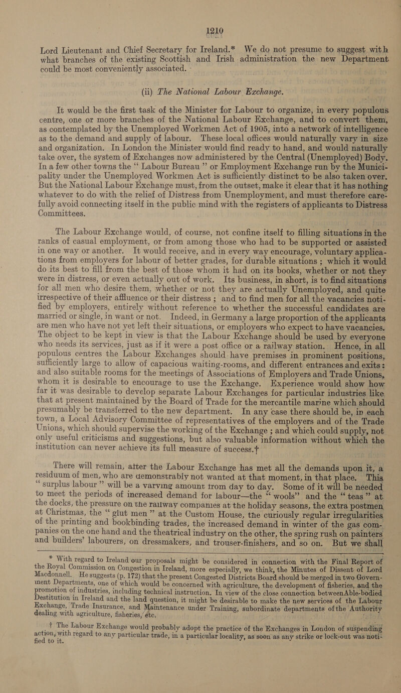 dele Lord Lieutenant and Chief Secretary for Ireland.* We do not presume to suggest with what branches of the existing Scottish and Irish administration the new Department could be most conveniently associated. - (ii) The National Labour Exchange. It would be the first task of the Minister for Labour to organize, in every populous centre, one or more branches of the National Labour Exchange, and to convert them, as contemplated by the Unemployed Workmen Act of 1905, into a network of intelligence as to the demand and supply of labour. These local offices would naturally vary in size and organization. In London the Minister would find ready to hand, and would naturally take over, the system of Exchanges now administered by the Central (Unemployed) Body. In a few other towns the ‘‘ Labour Bureau ’’ or Employment Exchange run by the Munici- pality under the Unemployed Workmen Act is sufficiently distinct to be also taken over. But the National Labour Exchange must, from the outset, make it clear that it has nothing whatever to do with the relief of Distress from Unemployment, and must therefore care- fully avoid connecting itself in the public mind with the registers of applicants to Distress Committees. The Labour Exchange would, of course, not confine itself to filling situations in the ranks of casual employment, or from among those who had to be supported or assisted in one way or another. It would receive, and in every way encourage, voluntary applica- tions from employers for labour of better grades, for durable situations ; which it would do its best to fill from the best of those whom it had on its books, whether or not they were in distress, or even actually out of work. Its business, in short, is to find situations for all men who desire them, whether or not they are actually Unemployed, and quite irrespective of their affluence or their distress ; and to find men for all the vacancies noti- fied by employers, entirely without reference to whether the successful candidates are married or single, in want or not. Indeed, in Germany a large proportion of the applicants are men who have not yet left their situations, or employers who expect to have vacancies. The object to be kept in view is that the Labour Exchange should be used by everyone who needs its services, just as if it were a post office or a railway station. Hence, in all populous centres the Labour Exchanges should. have premises in prominent positions, sufficiently large to allow of capacious waiting-rooms, and different entrances and exits : and also suitable rooms for the meetings of Associations of Employers and Trade Unions, whom it is desirable to encourage to use the Exchange. Experience would show how far it was desirable to develop separate Labour Exchanges for particular industries like. that at present maintained by the Board of Trade for the mercantile marine which should — presumably be transferred to the new department. In any case there should be, in each town, a Local Advisory Committee of representatives of the employers and of the Trade Unions, which should supervise the working of the Exchange ; and which could supply, not only useful criticisms and suggestions, but also valuable information without which the institution can never achieve its full measure of success. ) There will remain, aiter the Labour Exchange has met all the demands upon it, a residuum of men, who are demonstrably not wanted at that moment, in that place. This “ surplus labour ” will be a varving amount trom day to day. Some of it will be needed to meet the periods of increased demand for labour—the “ wools” and the “teas” at the docks, the pressure on the railway companies at the holiday seasons, the extra postmen, at Christmas, the “ glut men” at the Custom House, the curiously regular irregularities of the printing and bookbinding trades, the increased demand in winter of the gas com- panies on the one hand and the theatrical industry on the other, the spring rush on painters and builders’ labourers, on dressmakers, and trouser-finishers, and so on. But we shall  * With regard to Ireland our proposals might be considered in connection with the Final Report of the Royal Commission on Congestion in Ireland, more especially, we think, the Minutes of Dissent of Lord Macdonnell. He suggests (p. 172) that the present Congested Districts Board should be merged in two Govern- iment Departments, one of which would be concerned with agriculture, the development of fisheries, and the promotion of industries, including technical instruction. In view of the close connection between Able-bodied Destitution in Ireland and the land question, it might be desirable to make the new services of the Labour Exchange, Trade Insurance, and Maintenance under Training, subordinate departments ofthe Authority dealing with agriculture, fisheries,’ étc. | ey -t The Labour Exchange would probably adopt the practice of the Exchanges in London of suspending Pash with regard to any particular trade, in a particular loeality, as soon as any strike or lock-out was noti- ed to it. :