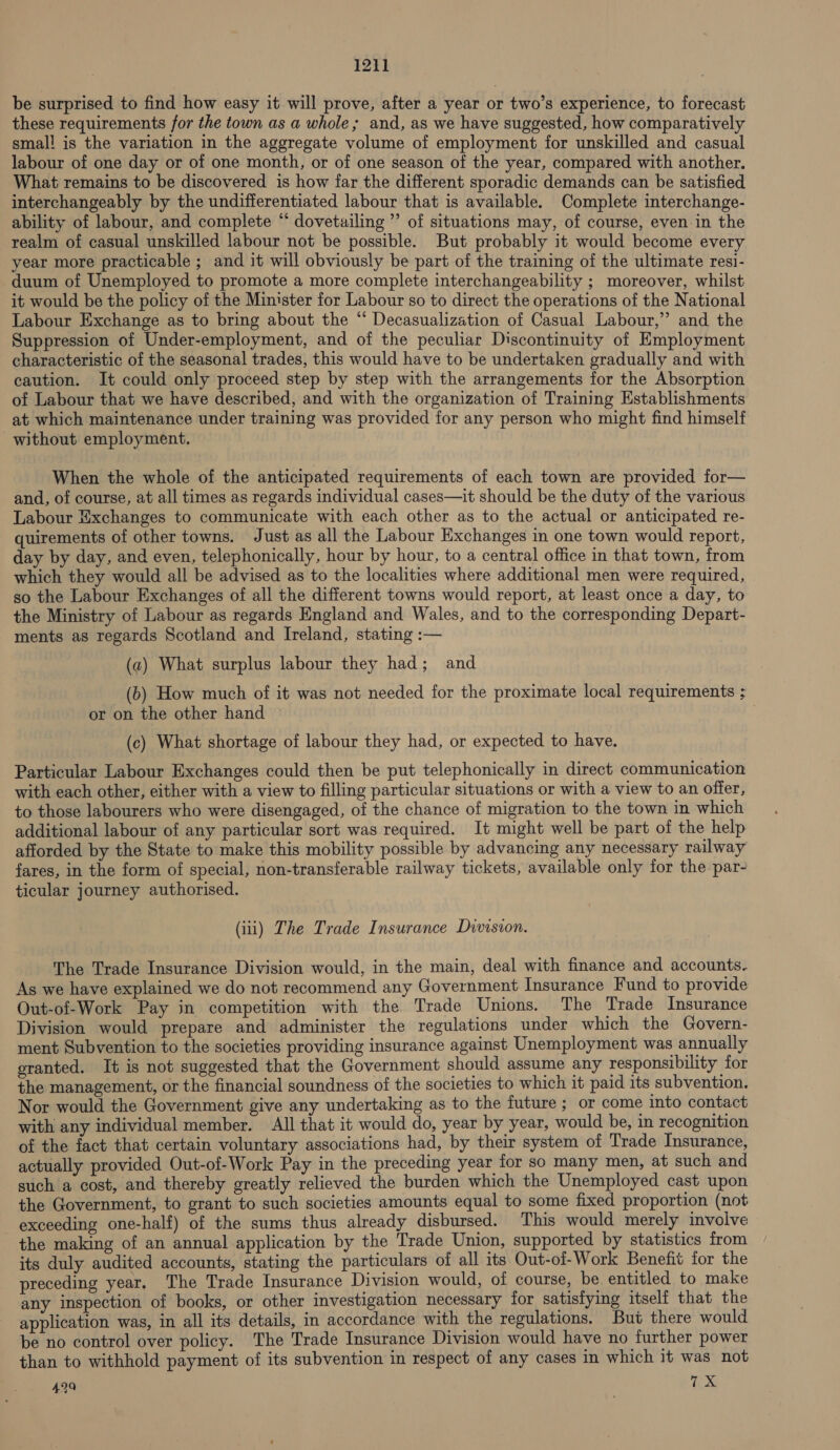 121] be surprised to find how easy it will prove, after a year or two’s experience, to forecast these requirements for the town as a whole; and, as we have suggested, how comparatively smal! is the variation in the aggregate volume of employment for unskilled and casual labour of one day or of one month, or of one season of the year, compared with another. What remains to be discovered is how far the different sporadic demands can be satisfied interchangeably by the undifferentiated labour that is available. Complete interchange- ability of labour, and complete “ dovetuiling ’’ of situations may, of course, even in the realm of casual unskilled labour not be possible. But probably it would become every year more practicable ; and it will obviously be part of the training of the ultimate resi- duum of Unemployed to promote a more complete interchangeability ; moreover, whilst it would be the policy of the Minister for Labour so to direct the operations of the National Labour Exchange as to bring about the “‘ Decasualization of Casual Labour,” and the Suppression of Under-employment, and of the peculiar Discontinuity of Employment characteristic of the seasonal trades, this would have to be undertaken gradually and with caution. It could only proceed step by step with the arrangements for the Absorption of Labour that we have described, and with the organization of Training Establishments at which maintenance under training was provided for any person who might find himself without employment. When the whole of the anticipated requirements of each town are provided for— and, of course, at all times as regards individual cases—it should be the duty of the various Labour Exchanges to communicate with each other as to the actual or anticipated re- quirements of other towns. Just as all the Labour Exchanges in one town would report, day by day, and even, telephonically, hour by hour, to a central office in that town, from which they would all be advised as to the localities where additional men were required, so the Labour Exchanges of all the different towns would report, at least once a day, to the Ministry of Labour as regards England and Wales, and to the corresponding Depart- ments as regards Scotland and Ireland, stating :— (a) What surplus labour they had; and (b) How much of it was not needed for the proximate local requirements ; or on the other hand (c) What shortage of labour they had, or expected to have. Particular Labour Exchanges could then be put telephonically in direct communication with each other, either with a view to filling particular situations or with a view to an offer, to those labourers who were disengaged, of the chance of migration to the town in which additional labour of any particular sort was required. It might well be part of the help afforded by the State to make this mobility possible by advancing any necessary railway fares, in the form of special, non-transferable railway tickets, available only for the par- ticular journey authorised. (iii) The Trade Insurance Division. The Trade Insurance Division would, in the main, deal with finance and accounts. As we have explained we do not recommend any Government Insurance Fund to provide Out-of-Work Pay in competition with the Trade Unions. The Trade Insurance Division would prepare and administer the regulations under which the Govern- ment Subvention to the societies providing insurance against Unemployment was annually eranted. It is not suggested that the Government should assume any responsibility for the management, or the financial soundness of the societies to which it paid its subvention. Nor would the Government give any undertaking as to the future ; or come into contact with any individual member. All that it would do, year by year, would be, in recognition of the fact that certain voluntary associations had, by their system of Trade Insurance, actually provided Out-of-Work Pay in the preceding year for so many men, at such and such a cost, and thereby greatly relieved the burden which the Unemployed cast upon the Government, to grant to such societies amounts equal to some fixed proportion (not exceeding one-half) of the sums thus already disbursed. This would merely involve the making of an annual application by the Trade Union, supported by statistics from its duly audited accounts, stating the particulars of all its Out-of-Work Benefit for the preceding year. The Trade Insurance Division would, of course, be entitled to make any inspection of books, or other investigation necessary for satisfying itself that the application was, in all its details, in accordance with the regulations. But there would be no control over policy. The Trade Insurance Division would have no further power than to withhold payment of its subvention in respect of any cases in which it was not 429 7X