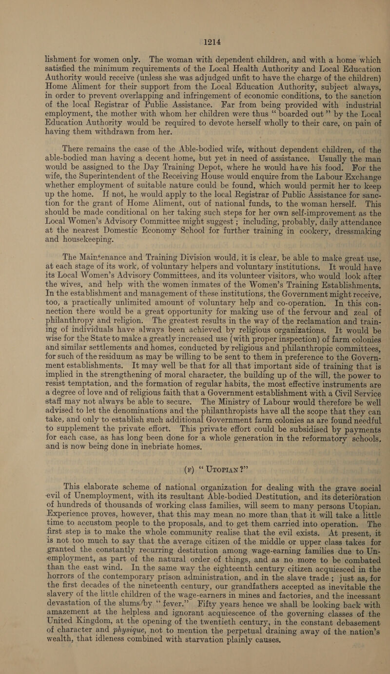 lishment for women only. The woman with dependent children, and with a home which satisfied the minimum requirements of the Local Health Authority and Local Education Authority would receive (unless she was adjudged unfit to have the charge of the children) Home Aliment for their support from the Local Education Authority, subject always, in order to prevent overlapping and infringement of economic conditions, to the sanction of the local Registrar of Public Assistance. Far from being provided with industrial employment, the mother with whom her children were thus “ boarded out” by the Local Education Authority would be required to devote herself wholly to their care, on pain of having them withdrawn from her. There remains the case of the Able-bodied wife, without dependent children, of the able-bodied man having a decent home, but yet in need of assistance. Usually the man would be assigned to the Day Training Depot, where he would have his food. For the wile, the Superintendent of the Receiving House would enquire from the Labour Exchange whether employment of suitable nature could be found, which would permit her to keep up the home. If not, he would apply to the local Registrar of Public Assistance for sanc- tion for the grant of Home Aliment, out of national funds, to the woman herself. This should be made conditional on her taking such steps for her own self-improvement as the Local Women’s Advisory Committee might suggest ; including, probably, daily attendance at the nearest Domestic Economy School for further training in cookery, dressmaking and housekeeping. The Maintenance and Training Division would, it is clear, be able to make great use, at each stage of its work, of voluntary helpers and voluntary institutions. It would have its Local Women’s Advisory Committees, and its volunteer visitors, who would look after the wives, and help with the women inmates of the Women’s Training Establishments. In the establishment and management of these institutions, the Government might receive, too, a practically unlimited amount of voluntary help and co-operation. In this con- philanthropy and religion. The greatest results in the way of the reclamation and train- wise for the State to make a greatly increased use (with proper inspection) of farm colonies and similar settlements and homes, conducted by religious and philanthropic committees, for such of the residuum as may be willing to be sent to them in preference to the Govern- ment establishments. It may well be that for all that important side of training that is implied in the strengthening of moral character, the building up of the will, the power to resist temptation, and the formation of regular habits, the most effective instruments are a degree of love and of religious faith that a Government establishment with a Civil Service advised to let the denominations and the philanthropists have all the scope that they can take, and only to establish such additional Government farm colonies as are found needful to supplement the private effort. This private effort could be subsidised by payments for each case, as has long been done for a whole generation in the reformatory schools, and is now being done in inebriate homes. (F) “ UToPran ?” This elaborate scheme of national organization for dealing with the grave social evil of Unemployment, with its resultant Able-bodied Destitution, and its deterioration of hundreds of thousands of working class families, will seem to many persons Utopian. Experience proves, however, that this may mean no more than that it will take a little first step is to make the whole community realise that the evil exists. At present, it is not too much to say that the average citizen of the middle or upper class takes for granted the constantly recurring destitution among wage-earning families due to Un- employment, as part of the natural order of things, and as no more to be combated than the east wind. In the same way the eighteenth century citizen acquiesced in the horrors of the contemporary prison administration, and in the slave trade ; just as, for the first decades of the nineteenth century, our grandfathers accepted as inevitable the slavery of the little children of the wage-earners in mines and factories, and the incessant devastation of the slums/by “‘ fever.” Fifty years hence we shall be looking back with amazement at the helpless and ignorant acquiescence of the governing classes of the United Kingdom, at the opening of the twentieth century, in the constant debasement of character and physique, not to mention the perpetual draining away of the nation’s wealth, that idleness combined with starvation plainly causes.