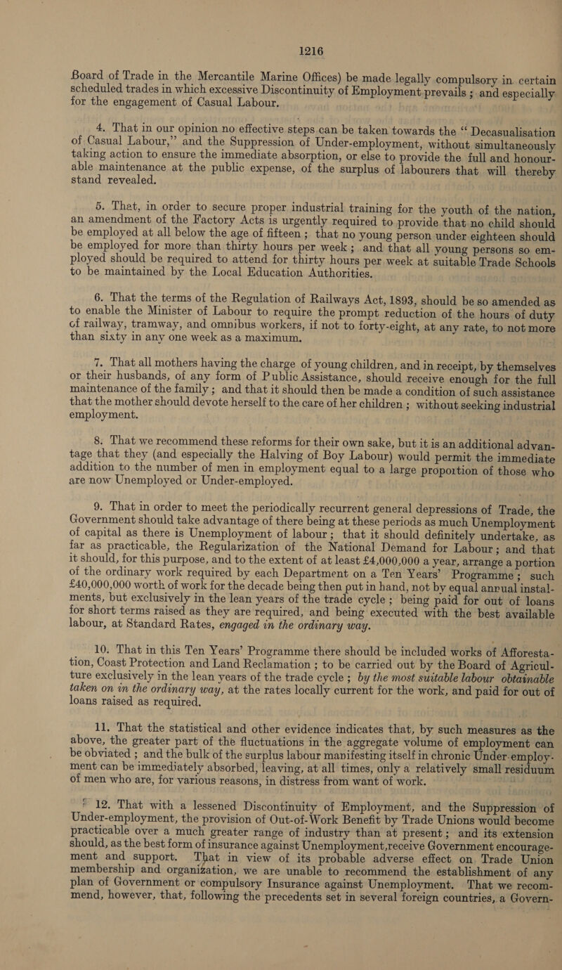 Board of Trade in the Mercantile Marine Offices) be made legally compulsory in. certain scheduled trades in which excessive Discontinuity of Employment prevails ; and especially for the engagement of Casual Labour. 4, That in our opinion no effective steps.can be taken towards the “ Decasualisation of Casual Labour,” and the Suppression of Under-employment, without simultaneously taking action to ensure the immediate absorption, or else to provide the full and honour- able maintenance at the public expense, of the surplus of labourers that will thereby stand revealed. 5. That, in order to secure proper industrial training for the youth of the nation, an amendment of the Factory Acts is urgently required to provide that no child should be employed at all below the age of fifteen ; that no young person under eighteen should be employed for more than thirty hours per week; and that all young persons so em- ployed should be required to attend for thirty hours per week at suitable Trade Schools to be maintained by the Local Education Authorities. 6. That the terms of the Regulation of Railways Act, 1893, should be so amended as to enable the Minister of Labour to require the prompt reduction of the hours of duty of railway, tramway, and omnibus workers, if not to forty-eight, at any rate, to not more than sixty in any one week as a maximum. 7. That all mothers having the charge of young children, and in receipt, by themselves or their husbands, of any form of Public Assistance, should receive enough for the full maintenance of the family ; and that it should then be made a condition of such assistance that the mother should devote herself to the care of her children ; without seeking industrial employment. 8. That we recommend these reforms for their own sake, but it is an additional advan- tage that they (and especially the Halving of Boy Labour) would permit the immediate addition to the number of men in employment equal to a large proportion of those who are now Unemployed or Under-employed. 9. That in order to meet the periodically recurrent general depressions of Trade, the Government should take advantage of there being at these periods as much Unemployment of capital as there is Unemployment of labour; that it should definitely undertake, as far as practicable, the Regularization of the National Demand for Labour; and that it should, for this purpose, and to the extent of at least £4,000,000 a year, arrange a portion ot the ordinary work required by each Department on a Ten Years’ Programme ; such £40,000,000 worth of work for the decade being then put in hand, not by equal anrual instal- ments, but exclusively in the lean years of the trade cycle ; being paid for out of loans for short terms raised as they are required, and being executed with the best available labour, at Standard Rates, engaged in the ordinary way. 10. That in this Ten Years’ Programme there should be included works of Afforesta- tion, Coast Protection and Land Reclamation ; to be carried out by the Board of Agricul- ture exclusively in the lean years of the trade cycle ; by the most suitable labour obtainable taken on in the ordinary way, at the rates locally current for the work, and paid for out of loans raised as required. 11. That the statistical and other evidence indicates that, by such measures as the above, the greater part of the fluctuations in the aggregate volume of employment can be obviated ; and the bulk of the surplus labour manifesting itself in chronic Under-employ- ment can be immediately absorbed, leaving, at all times, only a relatively small residuum of men who are, for various reasons, in distress from want of work. : ‘ 12. That with a lessened Discontinuity of Employment, and the Suppression of Under-employment, the provision of Out-of-Work Benefit by Trade Unions would become practicable over a much greater range of industry than at present; and its extension should, as the best form of insurance against Unemployment,receive Government encourage- ment and support. That in view of its probable adverse effect on. Trade Union membership and organization, we are unable to recommend the establishment of any plan of Government or compulsory Insurance against Unemployment. That we recom- mend, however, that, following the precedents set in several foreign countries, a Govern-