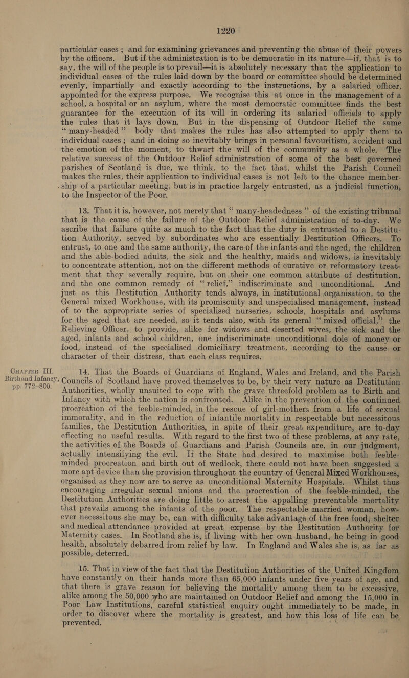 particular cases ; and for examining grievances and preventing the abuse’of their powers by the officers. But if the administration is to be democratic in its nature—if, that is to say, the will of the people is to prevail—it is. absolutely necessary that the application’ to individual cases of the rules laid down by the board or committee should be determined evenly, impartially and exactly according to the instructions, by a salaried officer, appointed for the express purpose. We recognise this at once in the management of a school, a hospital or an asylum, where the most democratic committee finds the best guarantee for the execution of its will in ordering its salaried officials to apply the rules that it lays down. But in the dispensing of Outdoor Relief the same ‘““many-headed”” body that makes the rules has also attempted to apply them to individual cases ; and in doing so inevitably brings in personal favouritism, accident and the emotion of the moment, to thwart the will of the community as a whole. ‘The relative success of the Outdoor Relief administration of some of the best governed parishes of Scotland is due, we think, to the fact that, whilst the Parish Council — makes the rules, their application to individual cases is not left to the chance member- -ship of a particular meeting, but is in practice largely entrusted, as a judicial function, to the Inspector of the Poor. b) 13. That itis, however, not merely that “ many-headedness ”’ of the existing tribunal that is the cause of the failure of the Outdoor Relief administration of to-day. We ascribe that failure quite as much to the fact that the duty is entrusted to a Destitu- tion Authority, served by subordinates who are essentially Destitution Officers. To entrust, to one and the same authority, the care of the infants and the aged, the children and the able-bodied adults, the sick and the healthy, maids and widows, is inevitably to concentrate attention, not on the different methods of curative or reformatory treat- ment that they severally require, but on their one common attribute of destitution, and the one common remedy of “ relief,” indiscriminate and unconditional. And just as this Destitution Authority tends always, in institutional organisation, to the General mixed Workhouse, with its promiscuity and unspecialised management, instead of to the appropriate series of specialised nurseries, schools, hospitals and asylums for the aged that are needed, so it tends also, with its general ‘‘ mixed official,” the Relieving Officer, to provide, alike for widows and deserted wives, the sick and the aged, infants and school children, one indiscriminate unconditional dole of money or food, instead of the specialised domiciliary treatment, according to the cause or character of their distress, that each class requires. Cuapter III. 14. That the Boards of Guardians of England, Wales and Ireland, and the Parish ee Snes Councils of Scotland have proved themselves to be, by their very nature as Destitution. pp. 172-800. Authorities, wholly unsuited to cope with the grave threefold problem as to Birth and Infancy with which the nation is confronted. Alike in the prevention of the continued procreation of the feeble-minded, in the rescue of girl-mothers from a life of sexual immorality, and in the reduction of infantile mortality in respectable but necessitous families, the Destitution Authorities, in spite of their great expenditure, are to-day effecting no useful results. With regard to the first two of these problems, at any rate, the activities of the Boards of Guardians and Parish Councils are, in our judgment, actually intensifying the evil. If the State had desired to maximise both feeble- minded procreation and birth out of wedlock, there could not have been suggested a more apt device than the provision throughout the country of General Mixed Workhouses, organised as they now are to serve as unconditional Maternity Hospitals. Whilst thus encouraging irregular sexual unions and the procreation of the feeble-minded, the | Destitution Authorities are doing little to arrest the appalling preventable mortality that prevails among the infants of the poor. The respectable married woman, how- ever necessitous she may be, can with difficulty take advantage of the free food; shelter and medical attendance provided at great expense by the Destitution Authority for Maternity cases. In Scotland she is, if living with her own husband, he being in good health, absolutely debarred from relief by law. In England and Wales she is, as far as possible, deterred. . 15. That in view of the fact that the Destitution Authorities of the United Kingdom have constantly on their hands more than 65,000 infants under five years of age, and that there is grave reason for believing the mortality among them to be excessive, alike among the 50,000 who are maintained on Outdoor Relief and among the 15,000 in Poor Law Institutions, careful statistical enquiry ought immediately to be made, in order to discover where the mortality is greatest, and how this loss of life can be prevented. BOT a aia ares “eR