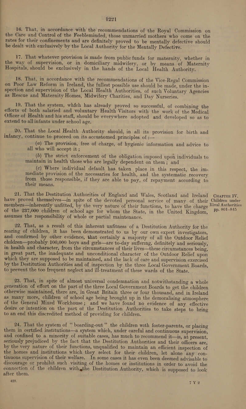 16. That, in accordance with the recommendations of the Royal Commission on the Care and Control of the Feebleminded, those unmarried mothers who come on the rates for their confinements and are definitely proved to be mentally defective should be dealt with exclusively by the Local Authority for the Mentally Defective. 17. That whatever provision is made from public funds for maternity, whether in the way of supervision, or in domiciliary midwifery, or by means of Maternity Hospitals, should be exclusively in the hands of the Local Health Authority. 18. That, in accordance with the recommendations of the Vice-Regal Commission on Poor Law Reform in Ireland, the fullest possible use should be made, under the in- spection and supervision of the Local Health Authorities, of such Voluntary Agencies as Rescue and Maternity Homes, Midwifery Charities, and Day Nurseries. 19. That the system, which has already proved so successful, of combining the efforts ‘of both salaried and voluntary Health Visitors with the work of the Medical Officer of Health and his staff, should be everywhere adopted and developed so as to extend to allinfants under school age. 20. That the Local Health Authority should, in all its provision for birth and infancy, continue to-proceed on its accustomed principles of :— (a) The provision, free of charge, of hygienic information and advice to all who will accept it ; (b) The strict enforcement of the obligation imposed upon individuals to maintain in health those who are legally dependent on them; and (c) Where individual default. has taken place in this respect, the im- mediate provision of the necessaries for health, and the systematic recovery from those responsible, if they are able to pay, of repayment according to their means. 21. That the Destitution Authorities of England and Wales, Scotland and Ireland Cuaprer ¥V. have proved themselves—in spite of the devoted personal service of many of their Children under members—inherently unfitted, by the very nature of their functions, to have the charge Rival mae of the 237,000 children of school age for whom the State, in the United Kingdom, anno ck assumes the responsibility of whole or partial maintenance. 22. That, as a result of this inherent unfitness of a Destitution Authority for the rearing of children, it has been demonstrated to us by our own expert investigators, and confirmed by other evidence, that certainly a majority of all the Outdoor Relief children—probably 100,000 boys and girls—are to-day suffering, definitely and seriously, in health and character, from the circumstances of their lives—these circumstances being, in great part, the inadequate and unconditional character of the Outdoor Relief upon which they are supposed to be maintained, and the lack of care and supervision exercised by the Destitution Authorities and of inspection by the three Local Government Boards, to prevent the too frequent neglect and ill-treatment of these wards of the State. - 23. That, in spite of almost. universal condemnation and notwithstanding a whole generation of effort on the part of the three Local Government Boards to get the children otherwise maintained, there are, in Great Britain three or four thousand, and in Ireland as many more, children of school age being brought up in the demoralising atmosphere of the General Mixed Workhouse ;, and we have found no evidence of any effective desire or intention on the part ot the Destitution Authorities to take steps to bring to an end this discredited method of providing for children. 24. That the system of “ boarding-out ” the children with foster-parents, or placing them in certified institutions—a system which, under careful and continuous supervision, and confined to a. minority of suitable cases, has much to recommend it—is, at present, seriously prejudiced by the fact that the Destitution Authorities and their officers are, by the very nature of their functions, unqualified to maintain an efficient inspection of the homes and institutions which they select for their children, let alone any con- tinuous supervision of their welfare. In some cases it has even been deemed advisable to discourage or prohibit such visiting of the homes or institutions in order to avoid the connection of the children with gthe Destitution Authority, which is supposed to look after them. 429. TNs