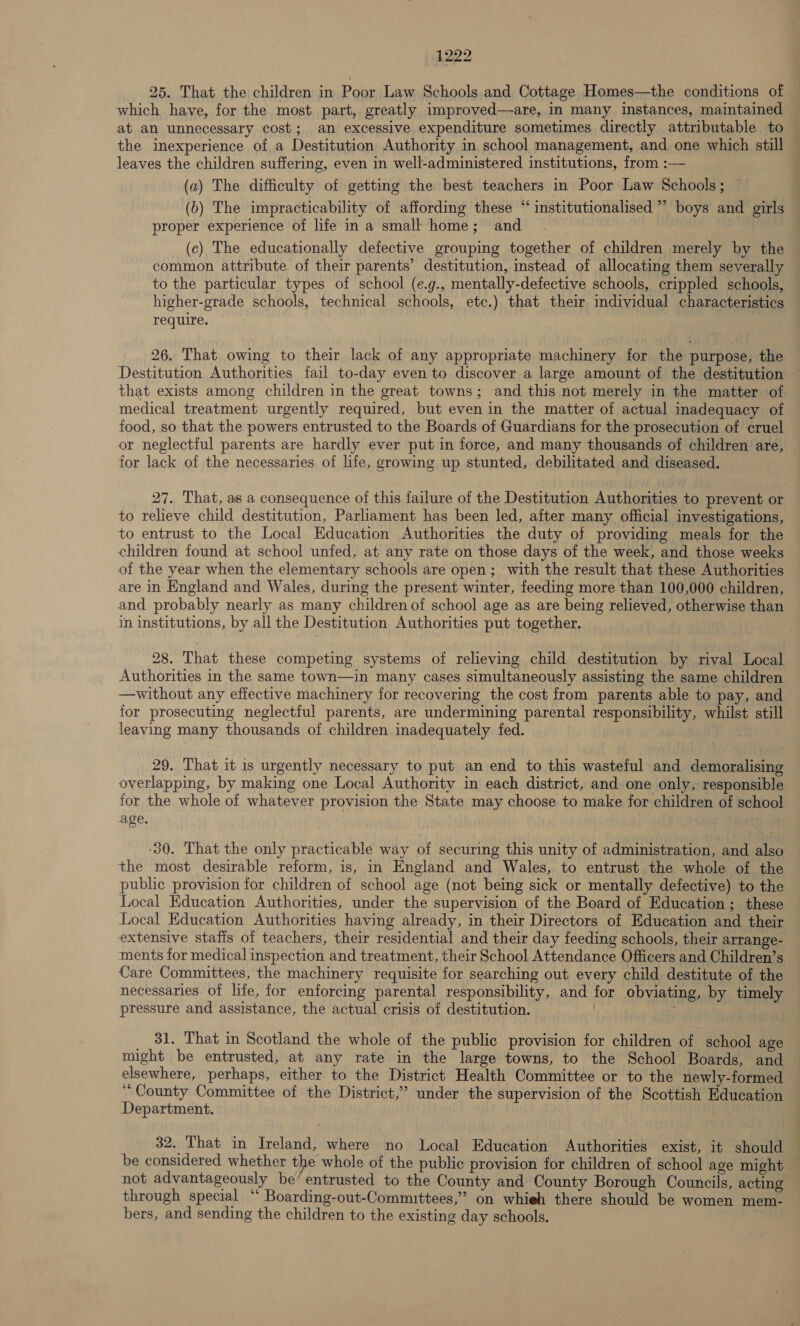 25. That the children in Poor Law Schools and Cottage Homes—the conditions of which have, for the most part, greatly improved—are, i many instances, maintained at an unnecessary cost; an excessive expenditure sometimes directly attributable to the inexperience of a Destitution Authority in school management, and one which still leaves the children suffering, even in well-administered institutions, from :— (a) The difficulty of getting the best teachers in Poor Law Schools; (6) The impracticability of affording these “ institutionalised ”’ boys and girls proper experience of life in a small home; and (c) The educationally defective grouping together of children merely by the — common attribute of their parents’ destitution, instead of allocating them severally to the particular types of school (e.g., mentally-defective schools, crippled schools, higher-grade schools, technical schools, etc.) that their individual characteristics require. 26. That owing to their lack of any appropriate machinery for the purpose, the Destitution Authorities fail to-day even to discover a large amount of the destitution that exists among children in the great towns; and this not merely in the matter of medical treatment urgently required, but even in the matter of actual inadequacy of food, so that the powers entrusted to the Boards of Guardians for the prosecution of cruel or neglectful parents are hardly ever put in force, and many thousands of children are, for lack of the necessaries of hfe, growing up stunted, debilitated and diseased. 27. That, as a consequence of this failure of the Destitution Authorities to prevent or to relieve child destitution, Parliament has been led, after many official investigations, to entrust to the Local Education Authorities the duty of providing meals for the children found at school unfed, at any rate on those days of the week, and those weeks of the year when the elementary schools are open; with the result that these Authorities are in England and Wales, during the present winter, feeding more than 100,000 children, and probably nearly as many children of school age as are being relieved, otherwise than in institutions, by all the Destitution Authorities put together. 28. That these competing systems of relieving child destitution by rival Local Authorities in the same town—in many cases simultaneously assisting the same children —without any effective machinery for recovering the cost from parents able to pay, and for prosecuting neglectful parents, are undermining parental responsibility, whilst still leaving many thousands of children inadequately fed. 29. That it is urgently necessary to put an end to this wasteful and demoralising overlapping, by making one Local Authority in each district, and one only, responsible for the whole of whatever provision the State may choose to make for children of schoo! age, 30. That the only practicable way of securing this unity of administration, and also | the most desirable reform, is, in England and Wales, to entrust the whole of the public provision for children of school age (not being sick or mentally defective) to the Local Education Authorities, under the supervision of the Board of Education; these Local Education Authorities having already, in their Directors of Education and their extensive staffs of teachers, their residential and their day feeding schools, their arrange- ments for medical inspection and treatment, their School Attendance Officers and Children’s Care Committees, the machinery requisite for searching out every child destitute of the necessaries. of life, for enforcing parental responsibility, and for obviating, by timely pressure and assistance, the actual crisis of destitution. ! _ 31. That in Scotland the whole of the public provision for children of school age might be entrusted, at any rate in the large towns, to the School Boards, and elsewhere, perhaps, either to the District Health Committee or to the newly-formed ‘County Committee of the District,” under the supervision of the Scottish Education Department. 32, That in Ireland, where no Local Education Authorities exist, it should be considered whether the whole of the public provision for children of school age might — not advantageously be’ entrusted to the County and County Borough Councils, acting through special ‘‘ Boarding-out-Committees,” on whieh there should be women mem- bers, and sending the children to the existing day schools.