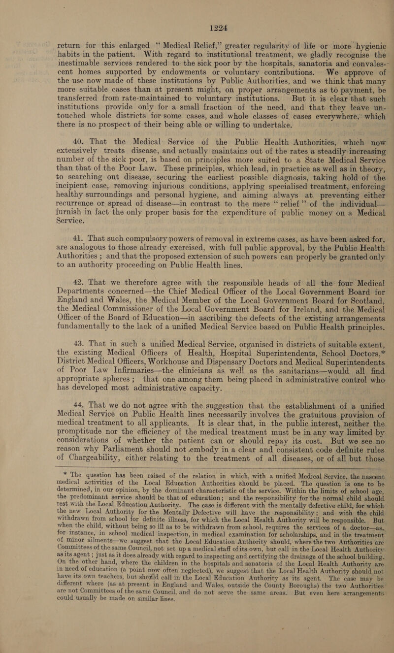 return for this enlarged “ Medical Relief,” greater regularity of life or more hygienic habits in the patient. With regard to institutional treatment, we gladly recognise the inestimable services rendered to: the sick poor by the hospitals, sanatoria and convales-- cent homes supported by endowments or voluntary contributions. We approve of the use now made of these institutions by Public Authorities, and we think that many more suitable cases than at present might, on proper arrangements as to payment, be transferred from rate-maintained to voluntary institutions. But it is clear that such institutions provide only for a small fraction of the need, and that they leave un- touched whole districts for'some cases, and whole classes of cases everywhere,’ which there is no prospect of their being able or willing to undertake. ii 40. That the Medical Service of the Public Health Authorities, which now extensively treats disease, and actually maintains out of the rates a steadily increasing number of the sick poor, is based on principles more suited to a State Medical Service than that of the Poor Law. These principles, which lead, in practice as well as in theory, to searching out disease, securing the earliest possible diagnosis, taking hold of the incipient case, removing injurious conditions, applying specialised treatment, enforcing healthy surroundings and personal hygiene, and aiming always at. preventing either recurrence or spread of disease—in contrast to the mere “relief”? of the individual— furnish in fact the only proper basis for the expenditure of public money on a Medical Service. | 41. That such compulsory powers of removal in extreme cases, as have been asked for, are analogous to those already exercised, with full public approval, by the Public Health Authorities ; and that the proposed extension of such powers can properly be granted only to an authority proceeding on Public Health lines. 42. That we therefore agree with the responsible heads of all the four Medical Departments concerned—the Chief Medical Officer of the Local Government Board for England and Wales, the Medical Member of the Local Government Board for Scotland, the Medical Commissioner of the Local Government Board for Ireland, and the Medical Officer of the Board of Hducation—in ascribing the defects of the existing arrangements fundamentally to the lack of a unified Medical Service based on Public Health principles. 43. That in such a unified Medical Service, organised in districts of suitable extent, the existing Medical Officers of Health, Hospital Superintendents, School Doctors,* District Medical Officers, Workhouse and Dispensary Doctors and Medical Superintendents of Poor Law Infirmaries—the clinicians as well as the sanitarians—would all find appropriate spheres; that one among them being placed in administrative contro! who has developed most administrative capacity. | 44, That we do not agree with the suggestion that the establishment. of a unified Medical Service on Public Health lines necessarily involves the gratuitous provision of medical treatment to all applicants. It is clear that, in the public interest, neither the promptitude nor the efficiency of the medical treatment must be in any way limited by — considerations of whether the patient can or should repay its cost. But we see no reason why Parliament should not .embody in a clear and consistent code definite rules of Chargeability, either relating to the treatment of all diseases, or of all but those   * The question has been raised of the relation in which, with a unified Medical Service, the nascent — medical activities of the Local Education Authorities should be placed. The question is one to be determined, in our opinion, by the dominant characteristic of the service. Within the limits of school age, the predominant service should be that of education; and the responsibility for the normal child should test with the Local Education Authority. The case is different with the mentally defective child, for which the new Local Authority for the Mentally Defective will have the responsibility ; and with the child withdrawn from school for definite illness, for which the Local Health Authority will be responsible. But when the child, without being so ill as to be withdrawn from school, requires the services of a doctor—as, for instance, in school medical inspection, in medical examination for scholarships, and in the treatment of minor ailments—we suggest that the Local Education Authority should, where the two Authorities are Committees of the same Council, not set up a medical staff ofits own, but call in the Local Health Authority as its agent ; just as it does already with regard to inspecting and certifying the drainage of the school building. On the other hand, where the children in the hospitals and sanatoria of the Local Health Authority are. in need of education (a point now often neglected), we suggest that the Local Health Authority should not have its own teachers, but showild call in the Local Education Authority as its agent. The case may be different where (as at present in England and Wales, outside the County Boroughs) the two Authorities’ are not Committees of the same Council, and do not serve the same areas. But even here arrangements ' could usually be made on similar lines, ;