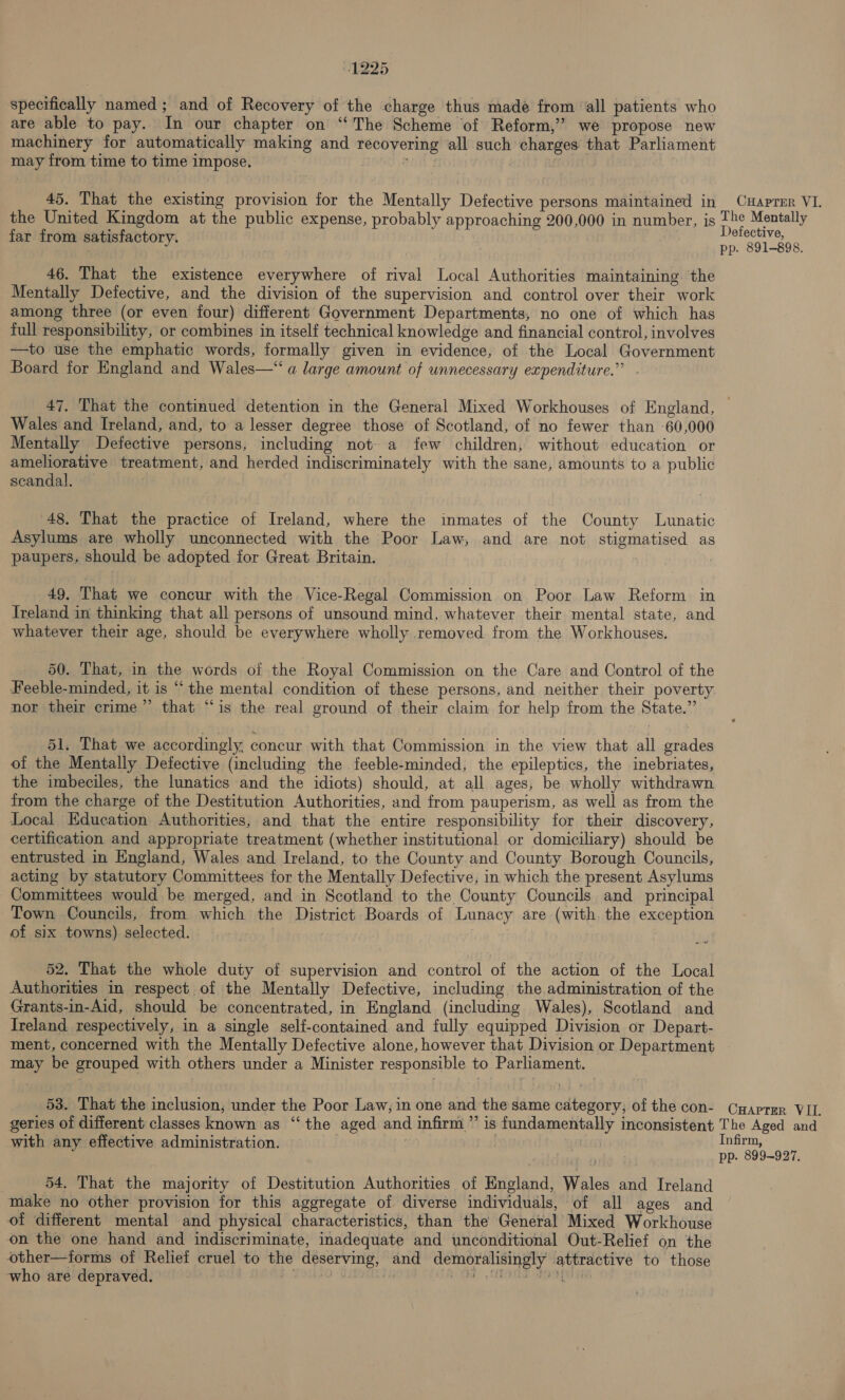 specifically named ; and of Recovery of the charge thus made from ‘all patients who are able to pay. In our chapter on “The Scheme of Reform,’ we propose new machinery for automatically making and recovering all such charges that Parliament may from time to time impose. en | 45. That the existing provision for the Mentally Defective persons maintained in CuHaprer VI. the United Kingdom at the public expense, probably approaching 200,000 in number, is The Mentally far from satisfactory. AES . pp. 891-898. 46. That the existence everywhere of rival Local Authorities maintaining. the Mentally Defective, and the division of the supervision and control over their work among three (or even four) different Government Departments, no one of which has full responsibility, or combines in itself technical knowledge and financial control, involves —to use the emphatic words, formally given in evidence, of the Local Government Board for England and Wales—“ a large amount of unnecessary expenditure.” - 47. That the continued detention in the General Mixed Workhouses of England, Wales and Ireland, and, to a lesser degree those of Scotland, of no fewer than 60,000 Mentally Defective persons, including not- a few children, without education or ameliorative treatment, and herded indiscriminately with the sane, amounts to a public scandal. 48, That the practice of Ireland, where the inmates of the County Lunatic Asylums are wholly unconnected with the Poor Law, and are not stigmatised as paupers, should be adopted for Great Britain. 49, That we concur with the Vice-Regal Commission. on Poor Law Reform in Ireland in thinking that all persons of unsound mind, whatever their mental state, and whatever their age, should be everywhere wholly removed from the Workhouses. 50. That, in the words of the Royal Commission on the Care and Control of the Feeble-minded, it is “the mental condition of these persons, and neither their poverty nor their crime” that “is the real ground of their claim for help from the State.” 51. That we accordingly, concur with that Commission in the view that all grades of the Mentally Defective (including the feeble-minded, the epileptics, the inebriates, the imbeciles, the lunatics and the idiots) should, at all ages, be wholly withdrawn from the charge of the Destitution Authorities, and from pauperism, as well as from the Local Education Authorities, and that the entire responsibility for their discovery, certification and appropriate treatment (whether institutional or domiciliary) should be entrusted in England, Wales and Ireland, to the County and County Borough Councils, acting by statutory Committees for the Mentally Defective, in which the present Asylums Committees would be merged, and in Scotland to the County Councils and principal Town Councils, from which the District Boards of Lunacy are (with the exception of six towns) selected. | + eu re 52. That the whole duty of supervision and control of the action of the Local Authorities in respect of the Mentally Defective, including the administration of the Grants-in-Aid, should be concentrated, in England (including Wales), Scotland and Ireland. respectively, in a single self-contained and fully equipped Division or Depart- ment, concerned with the Mentally Defective alone, however that Division or Department may be grouped with others under a Minister responsible to Parliament. 53. That the inclusion; under the Poor Law, in one and the same category; of the con- Cyaprer VIL. geries of different classes known as ‘“‘ the aged and infirm” is fundamentally inconsistent The Aged and with any effective administration. Infirm, pp. 899-927, 54. That the majority of Destitution Authorities of England, Wales and Ireland make no other provision for this aggregate of diverse individuals, of all ages and of different mental and physical characteristics, than the General Mixed Workhouse on the one hand and indiscriminate, inadequate and unconditional Out-Relief on the other—tforms of Relief cruel to the deserving, and demoralisingly attractive to those who are depraved. * OETA PRA «EATER PRESEN