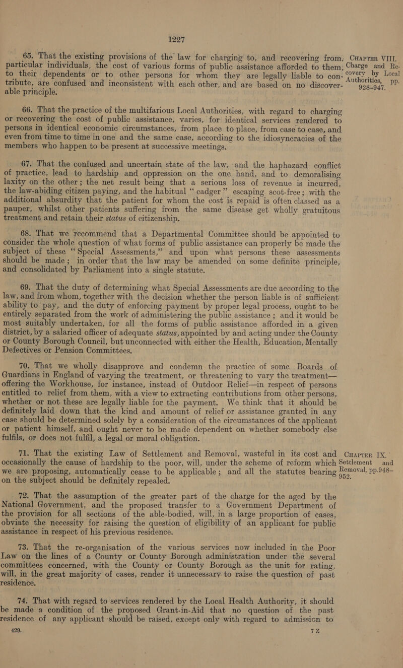 _ 65. That the existing provisions of the law for charging to, and recovering from, Cmaprer VIIL particular individuals, the cost of various forms of public assistance afforded to them, Charge and Re- to their dependents or to other persons for whom they are legally liable to con- yeni pee tribute, are confused and inconsistent with each other, and are based on no discover- 998-947, ey able principle. 66. That the practice of the multifarious Local Authorities, with regard to charging or recovering the cost of public ‘assistance, varies, for identical services rendered to persons in identical economic circumstances, from place to place, from case to case, and even from time to time in one and the same case, according to the idiosyncracies of the members who happen to be present at successive meetings. 67. That the confused and uncertain state of the law, and the haphazard conflict of practice, lead to hardship and oppression on the one hand, and to demoralising laxity on the other; the net result being that a serious loss of revenue is incurred, the law-abiding citizen paying, and the habitual ‘“‘ cadger”’ escaping scot-free; with the additional absurdity that the patient for whom the cost is repaid is often classed as a pauper, whilst other patients suffering from the same disease get wholly gratuitous treatment and retain their status of citizenship. 68. That we recommend that a Departmental Committee should be appointed to consider the whole question of what forms of public assistance can properly be made the subject of these ‘‘ Special Assessments,” and upon what persons these assessments should be made; in order that the law may be amended on some definite principle, and consolidated by Parliament into a single statute. | 69. That the duty of determining what Special Assessments are due according to the law, and from whom, together with the decision whether the person liable is of sufficient ability to pay, and the duty of enforcing payment by proper legal process, ought to be entirely separated from the work of administering the public assistance ; and it would be most suitably undertaken, for all the forms of public assistance afforded in a given district, by a salaried officer of adequate status, appointed by and acting under the County or County Borough Council, but unconnected with either the Health, Education, Mentally Defectives or Pension Committees. 70. That we wholly disapprove and condemn the practice of some Boards of Guardians in England of varying the treatment, or threatening to vary the treatment— offering the Workhouse, for instance, instead of Outdoor Relief—in respect of persons entitled to relief from them, with a view to extracting contributions from other persons, whether or not these are legally liable for the payment. We think that it should be definitely laid down that the kind and amount of relief or assistance granted in any case should be determined solely by a consideration of the circumstances of the applicant or patient himself, and ought never to be made dependent on whether somebody else fulfils, or does not fulfil, a legal or moral obligation. 71. That the existing Law of Settlement and Removal, wasteful in its cost and Cuaprmr IX.’ occasionally the cause of hardship to the poor, will, under the scheme of reform which Settlement and we are proposing, automatically cease to be applicable; and all the statutes bearing po pp.948— on the subject should be definitely repealed. oh 72. That the assumption of the greater part of the charge for the aged by the National Government, and the proposed transfer to a Government Department of the provision for all sections of the able-bodied, will, in a large proportion of cases, obviate the necessity for raising the question of eligibility of an applicant for public assistance in respect of his previous residence. 73. That the re-organisation of the various services now included in the Poor Law on the lines of a County or County Borough administration under the several committees concerned, with the County or County Borough as the unit for rating, will, in the great majority of cases, render it unnecessary to raise the question of past residence. 74. That with regard to services rendered by the Local Health Authority, it should be made a condition of the proposed Grant-in-Aid that no question of the past residence of any applicant should be raised, except only with regard to admission to
