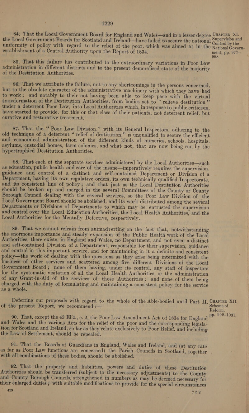 84. That the Local Government Board for England and Wales—and in a lesser degree amie XI. z the Local Government Boards for Scotland and Ireland—have failed to secure the national 2UPer Vision an : : : ‘ : : : : Control by th uniformity of policy with regard to the relief of the poor, which was aimed at in the National bee establishment of a Central Authority upon the Report of 1834. ment, pp. 977- 998, 85. That this failure has contributed to the extraordinary variations in Poor Law administration in different districts and to the present demoralised state of the majority of the Destitution Authorities. _ 86. That we attribute the failure, not to any shortcomings in the persons concerned, but to the obsolete character of the administrative machinery with which they have had to work; and notably to their not having been able to keep pace with the virtual transformation of the Destitution Authorities, from bodies set to “relieve destitution ” under a deterrent Poor Law, into Local Authorities which, in response to public criticism, have started to provide, for this or that class of their patients, not deterrent relief, but curative and restorative treatment. 87. That the “ Poor Law Division,” with its General Inspectors, adhering to the old technique of a deterrent “ relief of destitution,” 1s unqualified to secure the efficient and economical administration of the different kinds of nurseries, schools, hospitals, asylums, custodial homes, farm colonies, and what not, that are now being run by the hypertrophied Destitution Authorities. 88. That each of the separate services administered by the Local Authorities—such as education, public health and care of the insane—imperatively requires the supervision, guidance and control of a distinct and self-contained Department or Division of a Department, having its own regulative orders, its own technically qualified Inspectorate, and its consistent line of policy; and that just as the Local Destitution Authorities should be broken up and merged in the several Committees of the County or County Borough Council dealing with the several services, so the Poor Law Division of the Local Government Board should be abolished, and its work distributed among the several Departments or Divisions of Departments to which may be entrusted the supervision and control over the Local Education Authorities, the Local Health Authorities, and the Local Authorities for the Mentally Defective, respectively. 89. That we cannot refrain from animadverting on the fact that, notwithstanding the enormous importance and steady expansion of the Public Health work of the Local Authorities, there exists, in England and Wales, no Department, and not even a distinct and self-contained Division of a Department, responsible for their supervision, guidance and control in this important service, and for maintaining in it a definite and consistent policy—the work- of dealing with the questions as they arise being intermixed with the business of other services and scattered among five different Divisions of the Local Government Board; none of them having, under its control, any staff of inspectors for the systematic visitation of all the Local Health Authorities, or the administration of any Grant-in-Aid of the services of those Authorities; and none of them being charged with the duty of formulating and maintaining a consistent policy for the service as a whole. Deterring our proposals with regard to the whole of the Able-bodied until Part IT. alee XII. Hest cheme of of the present Report, we recommend: Reform, ‘ . 999-1031. 90. That, except the 43 Eliz., c. 2, the Poor Law Amendment Act of 1834 for England = and Wales and the various Acts for the relief of the poor and the corresponding legisla - tion tor Scotland and Ireland, so tar as they relate exclusively to Poor Relief. and including the Law of Settlement, should be repealed. | 91. That the Boards of Guardians in England, Wales and Ireland, and (at any rate as lar as Poor Law functions are concerned) the Parish Councils in Scotland, together with all combinations of these bodies, should be abolished. 92. That the property and _ liabilities, powers and duties of these Destitution Authorities should be transferred (subject to the necessary adjustments) to the County and County Borough Councils, strengthened in numbers as may be deemed necessary for their enlarged duties ; with suitable modifications to provide for the special circumstances