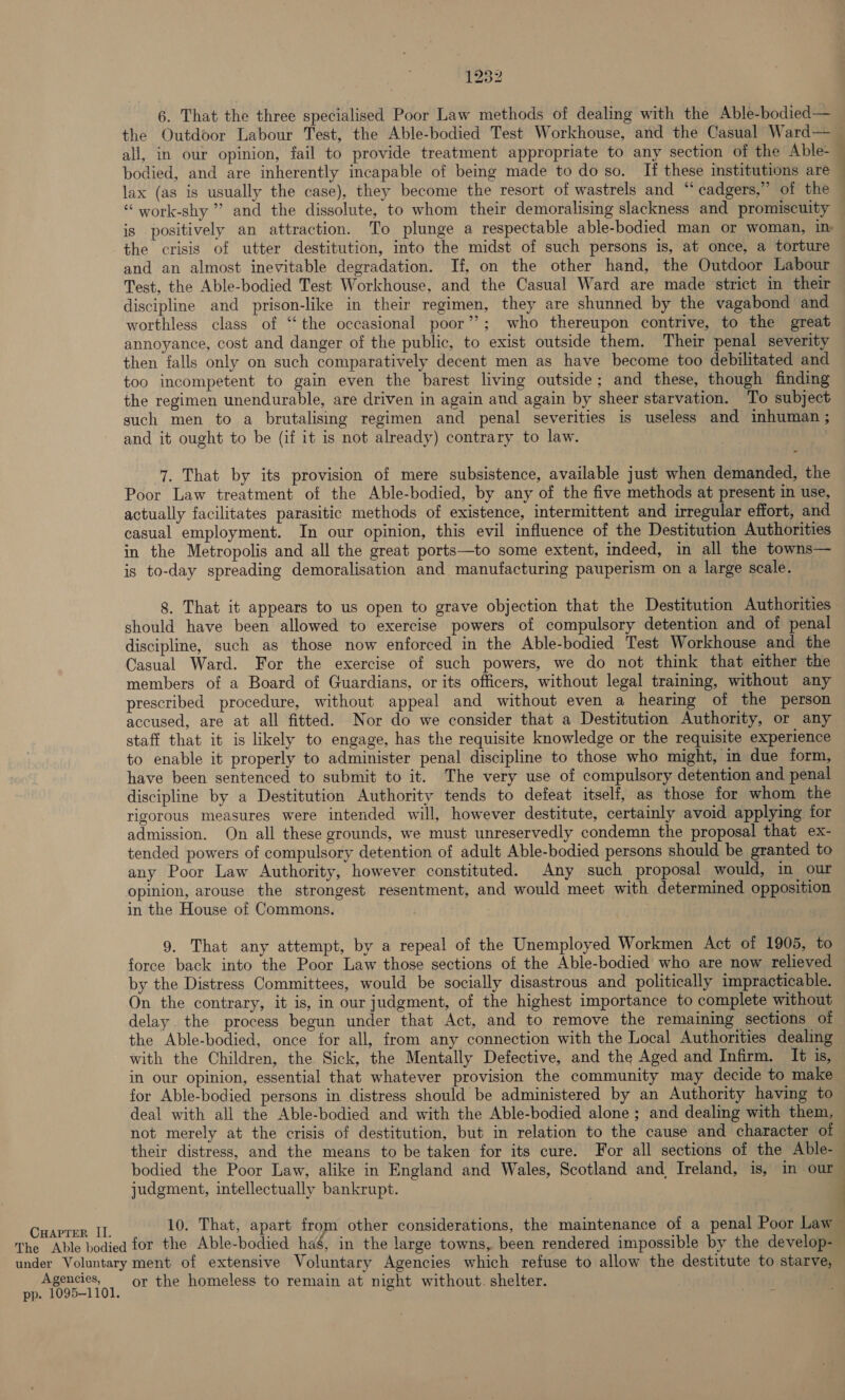 Agencies, pp. 1095-1101. 1232 6. That the three specialised Poor Law methods of dealing with the Able-bodied— lax (as is usually the case), they become the resort of wastrels and “ cadgers,” of the —s ae the crisis of utter destitution, into the midst of such persons is, at once, a torture and an almost inevitable degradation. If, on the other hand, the Outdoor Labour Test, the Able-bodied Test Workhouse, and the Casual Ward are made strict in their discipline and prison-like in their regimen, they are shunned by the vagabond and worthless class of ‘‘ the occasional poor”?; who thereupon contrive, to the great annoyance, cost and danger of the public, to exist outside them. Their penal severity then falls only on such comparatively decent men as have become too debilitated and too incompetent to gain even the barest living outside; and these, though finding the regimen unendurable, are driven in again and again by sheer starvation. To subject such men to a brutalising regimen and penal severities is useless and inhuman ; and it ought to be (if it is not already) contrary to law. 7. That by its provision of mere subsistence, available just when demanded, the Poor Law treatment of the Able-bodied, by any of the five methods at present in use, actually facilitates parasitic methods of existence, intermittent and irregular effort, and casual employment. In our opinion, this evil influence of the Destitution Authorities in the Metropolis and all the great ports—to some extent, indeed, in all the towns— is to-day spreading demoralisation and manufacturing pauperism on a large scale. 8. That it appears to us open to grave objection that the Destitution Authorities should have been allowed to exercise powers of compulsory detention and of penal discipline, such as those now enforced in the Able-bodied Test Workhouse and the Casual Ward. For the exercise of such powers, we do not think that either the members of a Board of Guardians, or its officers, without legal training, without any prescribed procedure, without appeal and without even a hearing of the person accused, are at all fitted. Nor do we consider that a Destitution Authority, or any staff that it is likely to engage, has the requisite knowledge or the requisite experience to enable it properly to administer penal discipline to those who might, in due form, have been sentenced to submit to it. The very use of compulsory detention and penal discipline by a Destitution Authority tends to defeat itself, as those for whom the rigorous measures were intended will, however destitute, certainly avoid applying for admission. On all these grounds, we must unreservedly condemn the proposal that ex- tended powers of compulsory detention of adult Able-bodied persons should be granted to any Poor Law Authority, however constituted. Any such proposal would, in our opinion, arouse the strongest resentment, and would meet with determined opposition in the House of Commons. 9. That any attempt, by a repeal of the Unemployed Workmen Act of 1905, to force back into the Poor Law those sections of the Able-bodied who are now relieved by the Distress Committees, would be socially disastrous and politically impracticable. On the contrary, it is, in our judgment, of the highest importance to complete without delay the process begun under that Act, and to remove the remaining sections of with the Children, the Sick, the Mentally Defective, and the Aged and Infirm. It is, for Able-bodied persons in distress should be administered by an Authority having to deal with all the Able-bodied and with the Able-bodied alone ; and dealing with them, not merely at the crisis of destitution, but in relation to the cause and character of judgment, intellectually bankrupt. or the homeless to remain at night without. shelter.