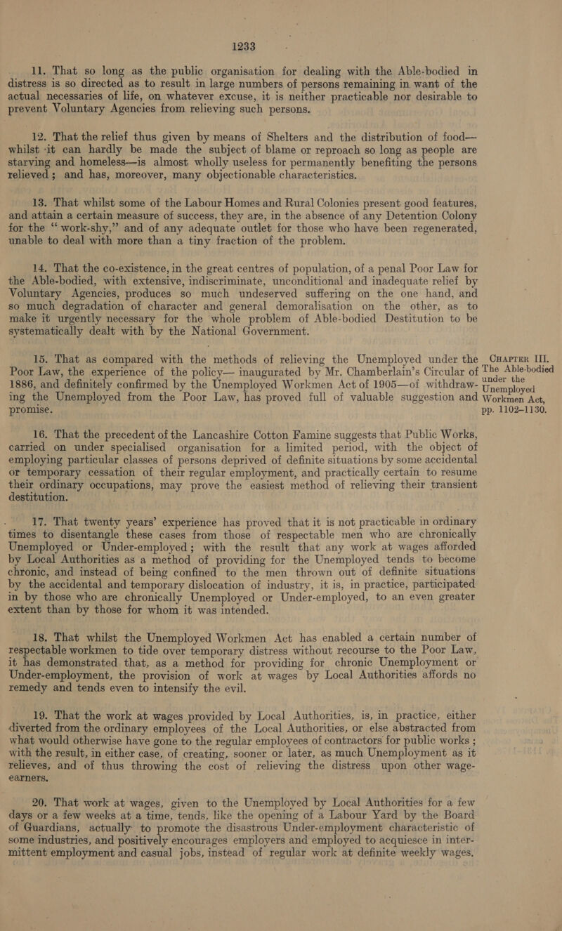 11, That so long as the public organisation for dealing with the Able-bodied in distress 1s so directed as to result in large numbers of persons remaining in want of the actual necessaries of life, on whatever excuse, it is neither practicable nor desirable to prevent Voluntary Agencies from relieving such persons. 12. That the relief thus given by means of Shelters and the distribution of food— whilst -it can hardly be made the subject of blame or reproach so long as people are starving and homeless—is almost wholly useless for permanently benefiting the persons relieved ; and has, moreover, many objectionable characteristics. 13. That whilst some of the Labour Homes and Rural Colonies present good features, and attain a certain measure of success, they are, in the absence of any Detention Colony for the “ work-shy,”’ and of any adequate outlet for those who have been regenerated, unable to deal with more than a tiny fraction of the problem. 14, That the co-existence, in the great centres of population, of a penal Poor Law for the Able-bodied, with extensive, indiscriminate, unconditional and inadequate relief by Voluntary Agencies, produces so much undeserved suffering on the one hand, and so much degradation of character and general demoralisation on the other, as to make it urgently necessary for the whole problem of Able-bodied Destitution to be systematically dealt with by the National Government. 15. That as compared with the methods of relieving the Unemployed under the CHaprer III. Poor Law, the experience of the policy— inaugurated by Mr. Chamberlain’s Circular of ue eens 1886, and definitely confirmed by the Unemployed Workmen Act of 1905—of withdraw- Unewples a ing the Unemployed from the Poor Law, has proved full of valuable suggestion and Workmen Act, promise. ! pp. 1102-1130. 16. That the precedent of the Lancashire Cotton Famine suggests that Public Works, carried on under specialised organisation for a limited period, with the object of employing particular classes of persons deprived of definite situations by some accidental or temporary cessation of their regular employment, and practically certain to resume their ordinary occupations, may prove the easiest method of relieving their transient destitution. ; 17. That twenty years’ experience has proved that it is not practicable in ordinary times to disentangle these cases from those of respectable men who are chronically Unemployed or Under-employed; with the result that any work at wages afforded by Local Authorities as a method of providing for the Unemployed tends to become chronic, and instead of being confined to the men thrown out of definite situations by the accidental and temporary dislocation of industry, it is, in practice, participated in by those who are chronically Unemployed or Under-employed, to an even greater extent than by those for whom it was intended. 18. That whilst the Unemployed Workmen Act has enabled a certain number of respectable workmen to tide over temporary distress without recourse to the Poor Law, it has demonstrated that, as a method for providing for chronic Unemployment or Under-employment, the provision of work at wages by Local Authorities affords no remedy and tends even to intensify the evil. 19. That the work at wages provided by Local Authorities, is, in practice, either diverted from the ordinary employees of the Local Authorities, or else abstracted from what would otherwise have gone to the regular employees of contractors for public works ; with the result, in either case, of creating, sooner or later, as much Unemployment as it relieves, and of thus throwing the cost of relieving the distress upon other wage- earners. 20. That work at wages, given to the Unemployed by Local Authorities for a few days or a few weeks at a time, tends, like the opening of a Labour Yard by the Board of Guardians, actually: to promote the disastrous Under-employment characteristic of some industries, and positively encourages employers and employed to acquiesce in inter- mittent employment and casual jobs, instead of regular work at definite weekly wages.