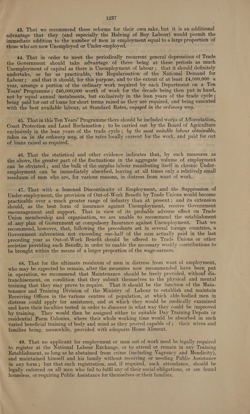 43. That we recommend these reforms for their own sake, but it is an additional advantage that they (and especially the Halving of Boy Labour) would permit the immediate addition to the number of men in employment equal to a large proportion of those who are now Unemployed or Under-employed. 44, That in order to meet the periodically recurrent general depressions of Trade the Government should take advantage of there being at these periods as much Unemployment of capital as there is Unemployment of labour; that it should definitely undertake, as far as practicable, the Regularisation of the National Demand for Labour; and that it should, for this purpose, and to the extent of at least £4,000,000 a year, arrange a portion of the ordinary work required by each Department on a Ten Years’ Programme ; £40,000,000 worth of work for the decade being then put in hand, not by equal annual instalments, but exclusively in the lean years of the trade cycle ; being paid for out of loans for short terms raised as they are required, and being executed with the best available labour, at Standard Rates, engaged in the ordinary way. 45. Thatin this Ten Years’ Programme there should be included works of Afforestation, Coast Protection and Land Reclamation; to be carried out by the Board of Agriculture exclusively in the lean years of the trade cycle; by the most suitable labour obtainable, taken on in the ordinary way, at the rates locally current for the work, and paid for out of loans raised as required. 46. That the statistical and other evidence indicates that, by such measures as the above, the greater part of the fluctuations in the aggregate volume of employment can be obviated; and the bulk of the surplus labour manifesting itself in chronic Under- employment can be immediately absorbed, leaving at all times only a relatively small residuum of men who are, for various reasons, in distress from want of work. 47. That with a lessened Discontinuity of Employment, and the Suppression of Under-employment, the provision of Out-of-Work Benefit by Trade Unions would become racticable over a‘much greater range of industry than at present; and its extension should, as the best form of insurance against Unemployment, receive Government encouragement and support. That in view of its probable adverse effect on Trade Union membership and organisation, we are unable to recommend the establishment of any plan of Government or compulsory Insurance against Unemployment. That we recommend, however, that, following the precedents set in several foreign countries, a Government subvention not exceeding one-half of the sum actually paid in the last preceding year as Out-of-Work Benefit should be offered to Trade Unions or other societies providing such Benefit, in order to enable the necessary weekly contributions to be brought within the means of a larger proportion of the wage-earners. 48. That for the ultimate residuum of men in distress from want of employment, who may be expected to remain, after the measures now recommended have been put in operation, we recommend that Maintenance should be freely provided, withou€ dis- franchisement, on condition that they submit themselves to the physical and mental training that they may prove to require. That it should be the function of the Main- tenance and Training Division of the Ministry of Labour to establish and maintain Receiving Offices in the various centres of population, at which able-bodied men in distress could apply for assistance, and at which they would be medically examined and have their faculties tested in order to discover in what way they could be improved by training. They would then be assigned either to suitable Day Training Depots or residential Farm Colonies, where their whole working time would be absorbed in such varied beneficial training of body and mind as they proved capable of; their wives and families being, meanwhile, provided with adequate Home Aliment. 49. That no applicant for employment or man out of work need be legally required to register at the National Labour Exchange, or to attend or remain in any Training Establishment, so long as he abstained from crime (including Vagrancy and Mendicity), and maintained himself and his family without receiving or needing Public Assistance in any form; but that such registration, and, if required, such attendance, should be legally enforced on all men who fail to fulfil any of their social obligations, or are found houseless, or requiring Public Assistance for themselves or their families.