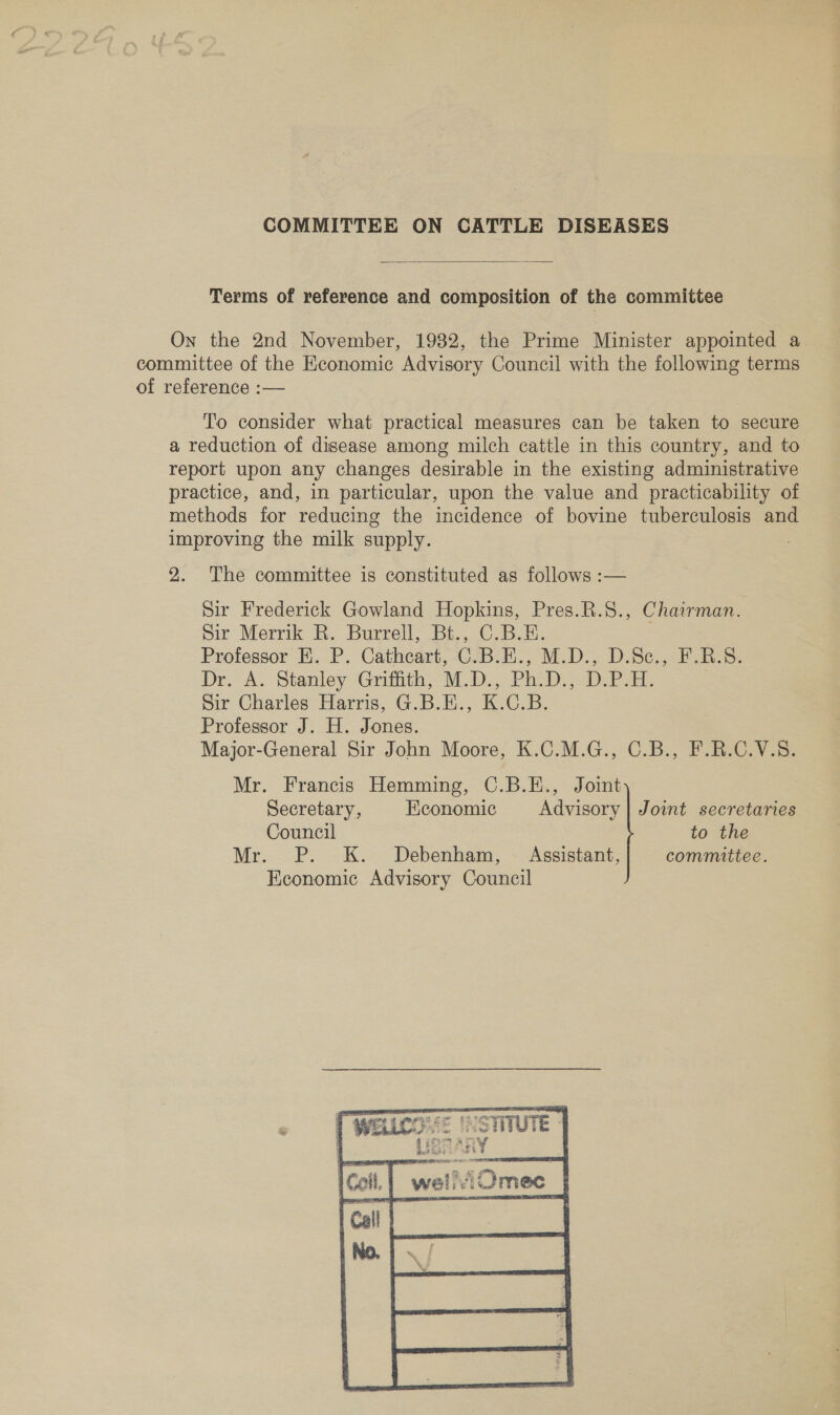 COMMITTEE ON CATTLE DISEASES  Terms of reference and composition of the committee On the 2nd November, 1982, the Prime Minister appointed a committee of the Heconomic Advisory Council with the following terms of reference :— To consider what practical measures can be taken to secure a reduction of disease among milch cattle in this country, and to report upon any changes desirable in the existing administrative practice, and, in particular, upon the value and practicability of methods for reducing the incidence of bovine tuberculosis and improving the milk supply. 2. The committee is constituted as follows :— Sir Frederick Gowland Hopkins, Pres.R.S8., Chairman. Sir Merrik R. Burrell, Bt., C.B.E. Professor HK. P. Cathcart, C.B.E., M.D., D.Se., F.R.S. Dr. A. Stanley Griith, M.D... Ph. Do DP. Sir Charles Harris, G.B.E., K.C.B. Professor J. H. Jones. Major-General Sir John Moore, K.C.M.G., C.B., F.R.C.V.5. Mr. Francis Hemming, C.B.E., Joint Secretary, Economic Advisory | Joint secretaries Council to the Mr. P. K. Debenham, ~ Assistant, committee. Economic Advisory Council 