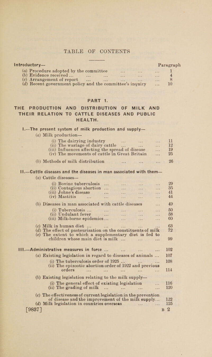 TABLE OF CONTENTS Introductory— Paragraph (a) Procedure adopted by the committee ok ie ah 1 (b) Evidence received .. ae sé as ae cas 4 (c) Arrangement of report x Noe 8 (d) Recent government policy and the committee’s inquiry tay 10 PART 1. THE PRODUCTION AND DISTRIBUTION OF MILK AND THEIR RELATION TO CATTLE DISEASES AND PUBLIC HEALTH. 1.—The present system of milk production and supply— (a) Milk production— (i) The dairying industry ae oe ae 11 (ii) The wastage of dairy cattle... cea 12 (i111) Influences affecting the spread of disease = 19 (iv) The movements of cattle in Great Britain ae 25 (b) Methods of milk distribution — a —e 26 1!.—Cattle diseases and the diseases in man associated with them— (a) Cattle diseases— (i) Bovine tuberculosis ... Hes fei * 29 (i11) Contagious abortion ... uss Aas ee 35 (i111) Johne’s disease sak ie ae 7 4] (iv) Mastitis see ste me 1g ne 44 (b) Diseases in man associated with cattle diseases Si 49 (i) Tuberculosis ... oe es oe a 50 (ii) Undulant fever =e we hae soa 58 (iii) Milk-borne epidemics... 5B 4, ae 60 (c) Milk in human diet ... 63 (d) The effect of pasteurisation on the constituents of milk 72: (e) The extent to which a supplementary diet is fed to children whose main diet is milk ... ibe : 99 111.—Administrative measures in force ... et 02 (a) Existing legislation in regard to ie conees of ieee soe AOE (i) The tuberculosis order of 1925 . 108 (ii) The epizootic abortion order of 1922 and previous orders ase 1 ae se ion eee (b) Existing legislation relating to the milk supply— (i) The general effect of existing legislation BELO (ii) The grading of milk ... xa re sue DO) (c) The effectiveness of current legislation in the prevention of disease and the improvement of the milk SUpDIY. 122 (d) Milk legislation in countries overseas  ares O15 [9887] B 2