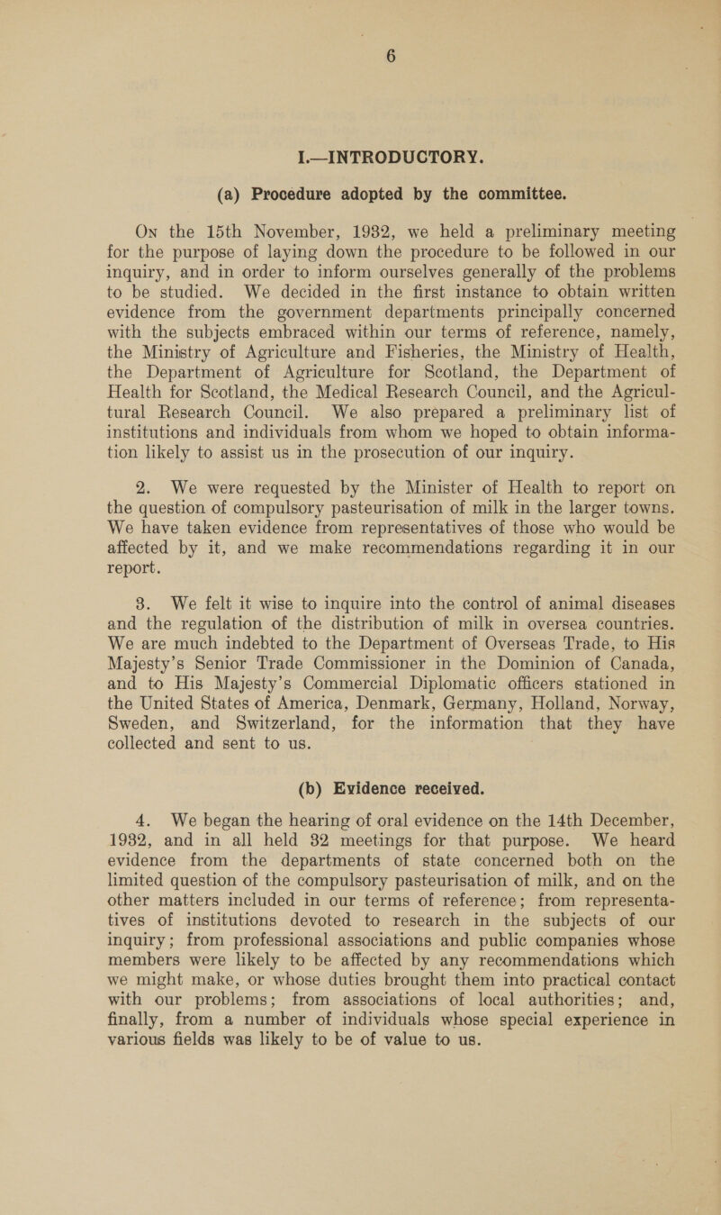 I. INTRODUCTORY. (a) Procedure adopted by the committee. On the 15th November, 1982, we held a preliminary meeting for the purpose of laying down the procedure to be followed in our inquiry, and in order to inform ourselves generally of the problems to be studied. We decided in the first instance to obtain written evidence from the government departments principally concerned with the subjects embraced within our terms of reference, namely, the Ministry of Agriculture and Fisheries, the Ministry of Health, the Department of Agriculture for Scotland, the Department of Health for Scotland, the Medical Research Council, and the Agricul- tural Research Council. We also prepared a preliminary list of institutions and individuals from whom we hoped to obtain informa- tion likely to assist us in the prosecution of our inquiry. 2. We were requested by the Minister of Health to report on the question of compulsory pasteurisation of milk in the larger towns. We have taken evidence from representatives of those who would be affected by it, and we make recommendations regarding it in our report. 8. We felt it wise to inquire into the control of animal diseases and the regulation of the distribution of milk in oversea countries. We are much indebted to the Department of Overseas Trade, to His Majesty’s Senior Trade Commissioner in the Dominion of Canada, and to His Majesty’s Commercial Diplomatic officers stationed in the United States of America, Denmark, Germany, Holland, Norway, Sweden, and Switzerland, for the information that they have collected and sent to us. : (b) Evidence received. 4. We began the hearing of oral evidence on the 14th December, 1932, and in all held 32 meetings for that purpose. We heard evidence from the departments of state concerned both on the limited question of the compulsory pasteurisation of milk, and on the other matters included in our terms of reference; from representa- tives of institutions devoted to research in the subjects of our inquiry; from professional associations and public companies whose members were likely to be affected by any recommendations which we might make, or whose duties brought them into practical contact with our problems; from associations of local authorities; and, finally, from a number of individuals whose special experience in various fields was likely to be of value to us.