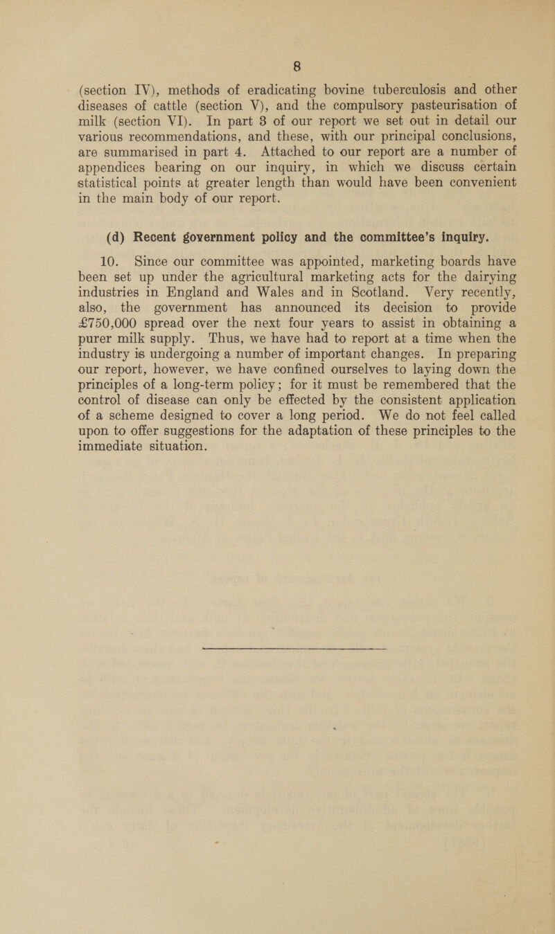 (section IV), methods of eradicating bovine tuberculosis and other diseases of cattle (section V), and the compulsory pasteurisation of milk (section VI). In part 8 of our report we set out in detail our various recommendations, and these, with our principal conclusions, are summarised in part 4. Attached to our report are a number of appendices bearing on our inquiry, in which we discuss certain statistical points at greater length than would have been convenient in the main body of our report. (d) Recent government policy and the committee’s inquiry. 10. Since our committee was appointed, marketing boards have been set up under the agricultural marketing acts for the dairying industries in England and Wales and in Scotland. Very recently, also, the government has announced its decision to provide £750,000 spread over the next four years to assist in obtaining a purer milk supply. Thus, we have had to report at a time when the industry 1s undergoing a number of important changes. In preparing our report, however, we have confined ourselves to laying down the principles of a long-term policy; for it must be remembered that the control of disease can only be effected by the consistent application of a scheme designed to cover a long period. We do not feel called upon to offer suggestions for the adaptation of these principles to the immediate situation.