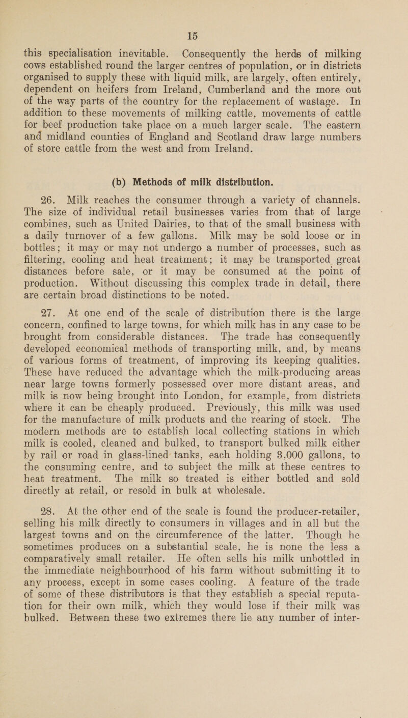 this specialisation inevitable. Consequently the herds of milking cows established round the larger centres of population, or in districts organised to supply these with liquid milk, are largely, often entirely, dependent on heifers from Ireland, Cumberland and the more out of the way parts of the country for the replacement of wastage. In addition to these movements of milking cattle, movements of cattle for beef production take place on a much larger scale. The eastern and midland counties of England and Scotland draw large numbers of store cattle from the west and from Ireland. (b) Methods of milk distribution. 26. Milk reaches the consumer through a variety of channels. The size of individual retail businesses varies from that of large combines, such as United Dairies, to that of the small business with a daily turnover of a few gallons. Milk may be sold loose or in bottles; it may or may not undergo a number of processes, such as filtering, cooling and heat treatment; it may be transported great distances before sale, or it may be consumed at the poimt of production. Without discussing this complex trade in detail, there are certain broad distinctions to be noted. 27. At one end of the scale of distribution there is the large concern, confined to large towns, for which milk has in any case to be brought from considerable distances. The trade has consequently developed economical methods of transporting milk, and, by means of various forms of treatment, of improving its keeping qualities. These have reduced the advantage which the milk-producing areas near large towns formerly possessed over more distant areas, and milk is now being brought into London, for example, from districts where it can be cheaply produced. Previously, this milk was used for the manufacture of milk products and the rearing of stock. The modern methods are to establish local collecting stations in which milk is cooled, cleaned and bulked, to transport bulked milk either by rail or road in glass-lined tanks, each holding 8,000 gallons, to the consuming centre, and to subject the milk at these centres to heat treatment. The milk so treated is either bottled and sold directly at retail, or resold in bulk at wholesale. 28. At the other end of the scale is found the producer-retailer, selling his milk directly to consumers in villages and in all but the largest towns and on the circumference of the latter. Though he sometimes produces on a substantial scale, he is none the less a comparatively small retailer. He often sells his milk unbottled in the immediate neighbourhood of his farm without submitting it to any process, except in some cases cooling. A feature of the trade of some of these distributors is that they establish a special reputa- tion for their own milk, which they would lose if their milk was bulked. Between these two extremes there lie any number of inter-