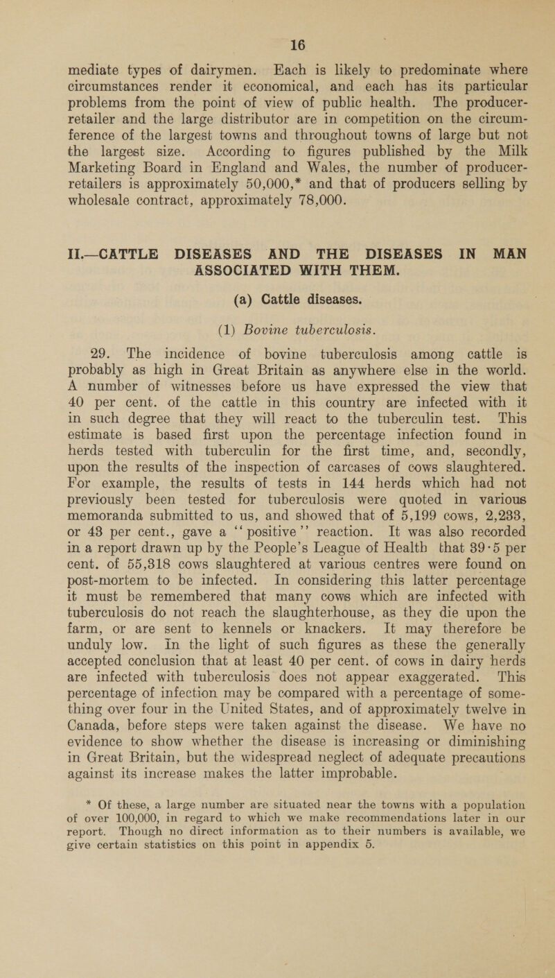 mediate types of dairymen. FEach is likely to predominate where circumstances render it economical, and each has its particular problems from the point of view of public health. The producer- retailer and the large distributor are in competition on the circum- ference of the largest towns and throughout towns of large but not the largest size. According to figures published by the Milk Marketing Board in England and Wales, the number of producer- retailers is approximately 50,000,* and that of producers selling by wholesale contract, approximately 78,000. Iil_CATTLE DISEASES AND THE DISEASES IN MAN ASSOCIATED WITH THEM. (a) Cattle diseases. — (1) Bovine tuberculosis. 29. The incidence of bovine tuberculosis among cattle is probably as high in Great Britain as anywhere else in the world. A number of witnesses before us have expressed the view that 40 per cent. of the cattle in this country are infected with it in such degree that they will react to the tuberculin test. This estimate is based first upon the percentage infection found in herds tested with tuberculin for the first time, and, secondly, upon the results of the inspection of carcases of cows slaughtered. For example, the results of tests in 144 herds which had not previously been tested for tuberculosis were quoted in various memoranda submitted to us, and showed that of 5,199 cows, 2,238, or 48 per cent., gave a ‘‘positive’’ reaction. It was also recorded in a report drawn up by the People’s League of Health that 89-5 per cent. of 55,318 cows slaughtered at various centres were found on post-mortem to be infected. In considering this latter percentage it must be remembered that many cows which are infected with tuberculosis do not reach the slaughterhouse, as they die upon the farm, or are sent to kennels or knackers. It may therefore be unduly low. In the light of such figures as these the generally accepted conclusion that at least 40 per cent. of cows in dairy herds are infected with tuberculosis does not appear exaggerated. This percentage of infection may be compared with a percentage of some- thing over four in the United States, and of approximately twelve in Canada, before steps were taken against the disease. We have no evidence to show whether the disease is increasing or diminishing in Great Britain, but the widespread neglect of adequate precautions against its increase makes the latter improbable. * Of these, a large number are situated near the towns with a population of over 100,000, in regard to which we make recommendations later in our report. Though no direct information as to their numbers is available, we give certain statistics on this point in appendix 5.