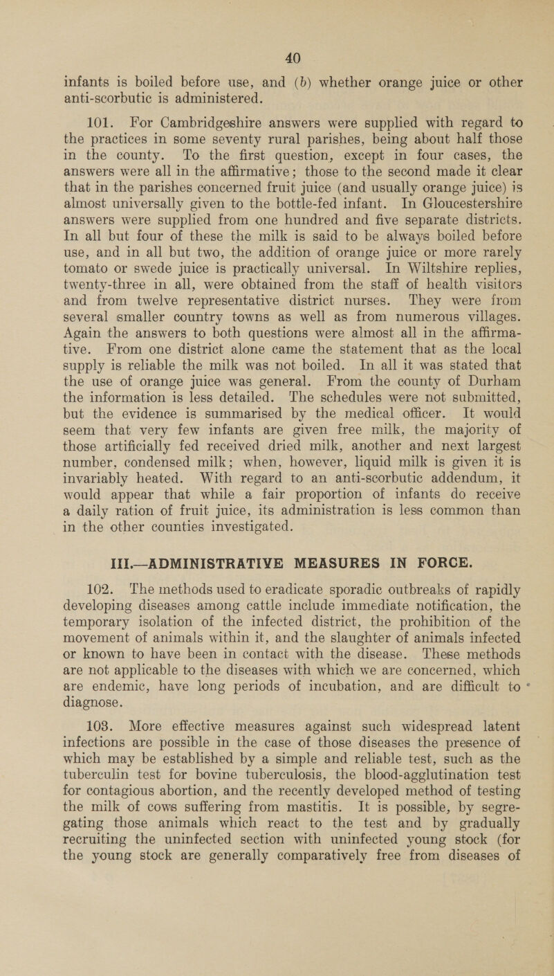 infants is boiled before use, and (b) whether orange juice or other anti-scorbutic is administered. 101. For Cambridgeshire answers were supplied with regard to the practices in some seventy rural parishes, being about half those in the county. To the first question, except in four cases, the answers were all in the affirmative; those to the second made it clear that in the parishes concerned fruit juice (and usually orange juice) 1s almost universally given to the bottle-fed infant. In Gloucestershire answers were supplied from one hundred and five separate districts. In all but four of these the milk is said to be always boiled before use, and in all but two, the addition of orange juice or more rarely tomato or swede juice is practically universal. In Wiltshire replies, twenty-three in all, were obtained from the staff of health visitors and from twelve representative district nurses. They were from several smaller country towns as well as from numerous villages. Again the answers to both questions were almost all in the affirma- tive. From one district alone came the statement that as the local supply is reliable the milk was not boiled. In all it was stated that the use of orange juice was general. From the county of Durham the information is less detailed. ‘The schedules were not submitted, but the evidence is summarised by the medical officer. It would seem that very few infants are given free milk, the majority of those artificially fed received dried milk, another and next largest number, condensed milk; when, however, liquid milk is given it is invariably heated. With regard to an anti-scorbutic addendum, it would appear that while a fair proportion of infants do receive a daily ration of fruit juice, its administration is less common than in the other counties investigated. II] ADMINISTRATIVE MEASURES IN FORCE. 102. The methods used to eradicate sporadic outbreaks of rapidly developing diseases among cattle include immediate notification, the temporary isolation of the infected district, the prohibition of the movement of animals within it, and the slaughter of animals infected or known to have been in contact with the disease. These methods are not applicable to the diseases with which we are concerned, which are endemic, have long periods of incubation, and are difficult to ° diagnose. 108. More effective measures against such widespread latent infections are possible in the case of those diseases the presence of which may be established by a simple and reliable test, such as the tuberculin test for bovine tuberculosis, the blood-agglutination test for contagious abortion, and the recently developed method of testing the milk of cows suffering from mastitis. It is possible, by segre- gating those animals which react to the test and by gradually recruiting the uninfected section with uninfected young stock (for the young stock are generally comparatively free from diseases of