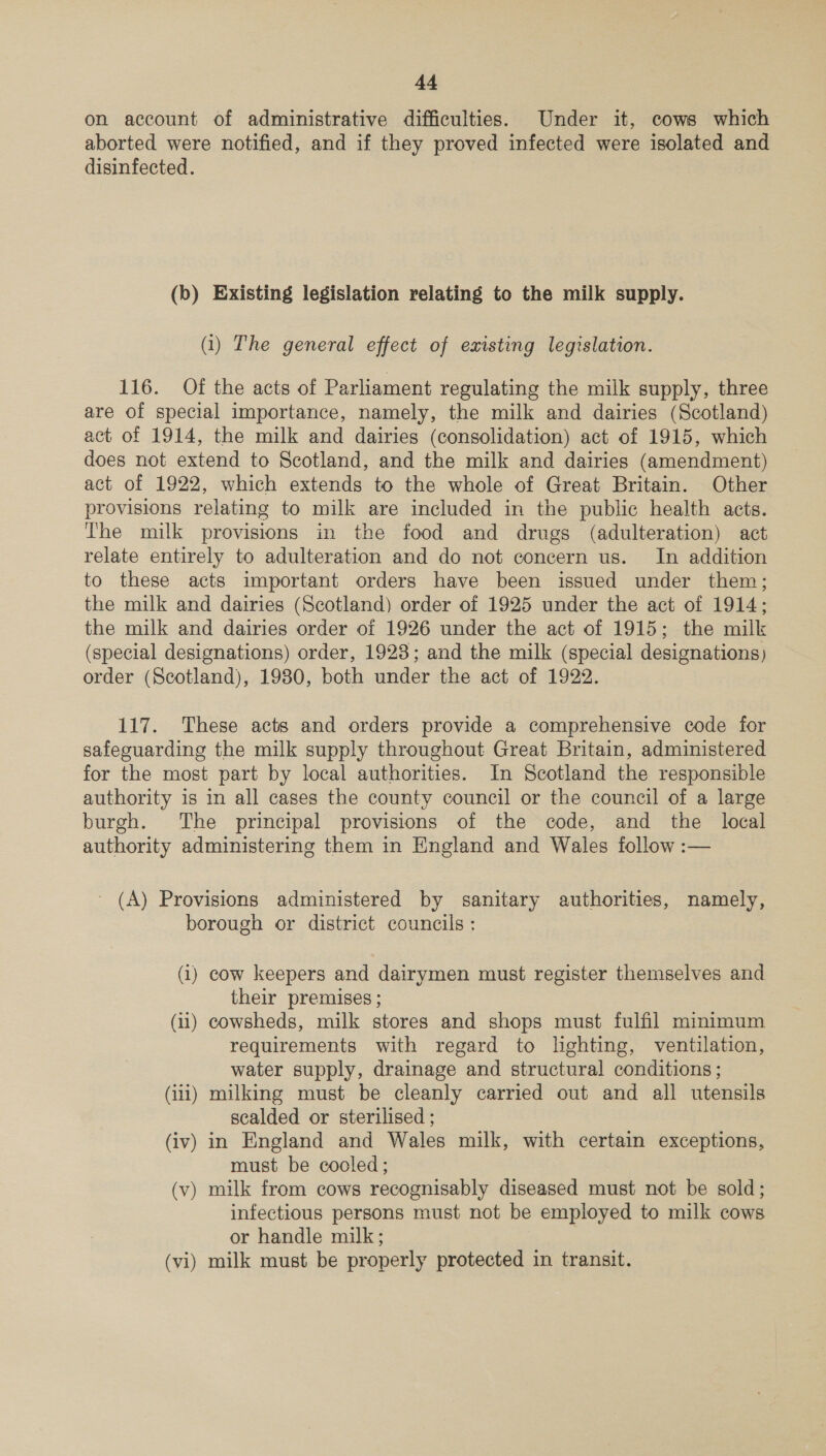 on account of administrative difficulties. Under it, cows which aborted were notified, and if they proved infected were isolated and disinfected. (b) Existing legislation relating to the milk supply. (i) The general effect of existing legislation. 116. Of the acts of Parliament regulating the milk supply, three are of special importance, namely, the milk and dairies (Scotland) act of 1914, the milk and dairies (consolidation) act of 1915, which does not extend to Scotland, and the milk and dairies (amendment) act of 1922, which extends to the whole of Great Britain. Other provisions relating to milk are included in the public health acts. The milk provisions in the food and drugs (adulteration) act relate entirely to adulteration and do not concern us. In addition to these acts important orders have been issued under them; the milk and dairies (Scotland) order of 1925 under the act of 1914; the milk and dairies order of 1926 under the act of 1915; the milk (special designations) order, 1923; and the milk (special designations) order (Scotland), 1980, both under the act of 1922. 117. These acts and orders provide a comprehensive code for safeguarding the milk supply throughout Great Britain, administered for the most part by local authorities. In Scotland the responsible authority is in all cases the county council or the council of a large burgh. The principal provisions of the code, and the local authority administering them in England and Wales follow :— _ (A) Provisions administered by sanitary authorities, namely, borough or district councils: (1) cow keepers and dairymen must register themselves and their premises ; (ii) cowsheds, milk stores and shops must fulfil mmimum requirements with regard to lighting, ventilation, water supply, drainage and structural conditions ; (iii) milking must be cleanly carried out and all utensils scalded or sterilised ; (iv) in England and Wales milk, with certain exceptions, must be cooled; (v) milk from cows recognisably diseased must not be sold; infectious persons must not be employed to milk cows or handle milk; (vi) milk must be properly protected in transit.