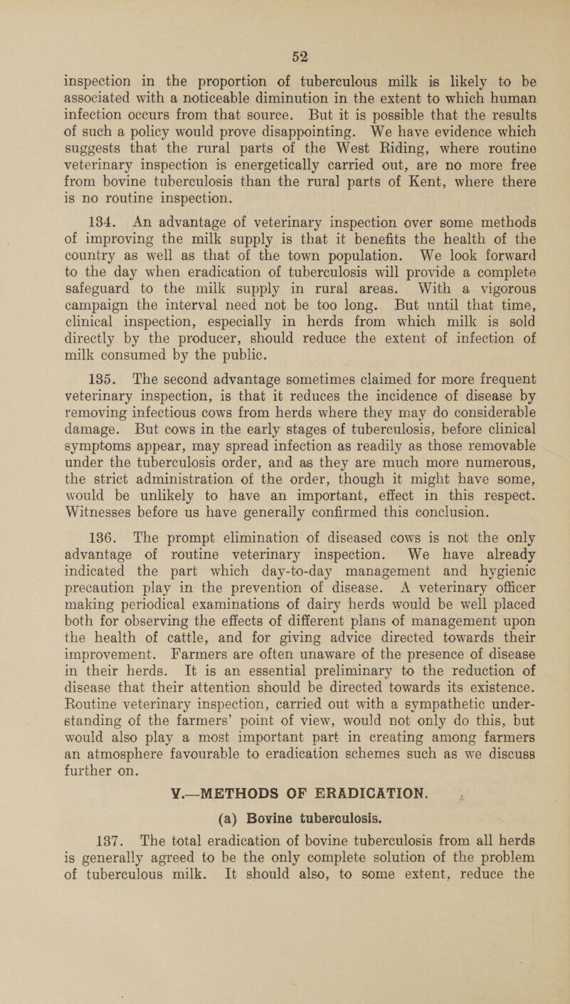 inspection in the proportion of tuberculous milk is likely to be associated with a noticeable diminution in the extent to which human infection occurs from that source. But it is possible that the results of such a policy would prove disappointing. We have evidence which suggests that the rural parts of the West Riding, where routine veterinary inspection is energetically carried out, are no more free from bovine tuberculosis than the rural parts of Kent, where there is no routine inspection. 1384. An advantage of veterinary inspection over some methods of improving the milk supply is that it benefits the health of the country as well as that of the town population. We look forward to the day when eradication of tuberculosis will provide a complete safeguard to the milk supply in rural areas. With a vigorous campaign the interval need not be too long. But until that time, clinical inspection, especially in herds from which milk is sold directly by the producer, should reduce the extent of infection of milk consumed by the public. 135. The second advantage sometimes claimed for more frequent veterinary inspection, is that it reduces the incidence of disease by removing infectious cows from herds where they may do considerable damage. But cows in the early stages of tuberculosis, before clinical symptoms appear, may spread infection as readily as those removable under the tuberculosis order, and as they are much more numerous, the strict administration of the order, though it might have some, would be unlikely to have an important, effect in this respect. Witnesses before us have generally confirmed this conclusion. 186. The prompt elimination of diseased cows is not the only advantage of routine veterinary inspection. We have already indicated the part which day-to-day management and hygienic precaution play in the prevention of disease. A veterinary officer making periodical examinations of dairy herds would be well placed both for observing the effects of different plans of management upon the health of cattle, and for giving advice directed towards their improvement. Farmers are often unaware of the presence of disease in their herds. It is an essential preliminary to the reduction of disease that their attention should be directed towards its existence. Routine veterinary inspection, carried out with a sympathetic under- standing of the farmers’ point of view, would not only do this, but would also play a most important part in creating among farmers an atmosphere favourable to eradication schemes such as we discuss further on. V¥V.—METHODS OF ERADICATION. (a) Bovine tuberculosis. 137. The total eradication of bovine tuberculosis from all herds is generally agreed to be the only complete solution of the problem of tuberculous milk. It should also, to some extent, reduce the