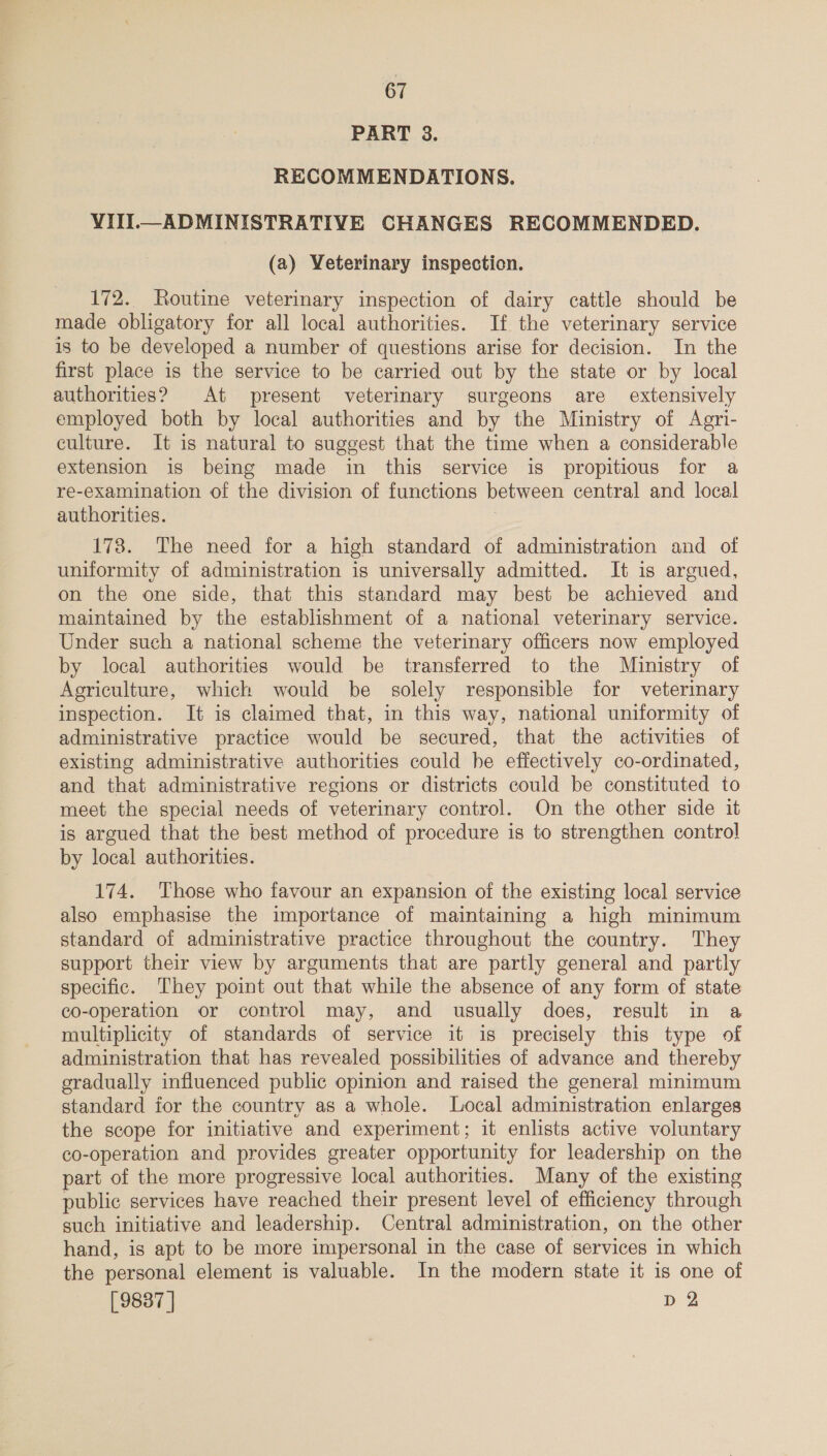 PART 3. RECOMMENDATIONS. VIII._ ADMINISTRATIVE CHANGES RECOMMENDED. (a) Veterinary inspection. 172. Routine veterinary inspection of dairy cattle should be made obligatory for all local authorities. If the veterinary service is to be developed a number of questions arise for decision. In the first place is the service to be carried out by the state or by local authorities? At present veterinary surgeons are extensively employed both by local authorities and by the Ministry of Agri- culture. It is natural to suggest that the time when a considerable extension is being made in this service is propitious for a re-examination of the division of functions between central and local authorities. 178. The need for a high standard of administration and of uniformity of administration is universally admitted. It is argued, on the one side, that this standard may best be achieved and maintained by the establishment of a national veterinary service. Under such a national scheme the veterinary officers now employed by local authorities would be transferred to the Ministry of Agriculture, which would be solely responsible for veterinary inspection. It is claimed that, in this way, national uniformity of administrative practice would be secured, that the activities of existing administrative authorities could he effectively co-ordinated, and that administrative regions or districts could be constituted to meet the special needs of veterinary control. On the other side it is argued that the best method of procedure is to strengthen control by local authorities. 174. Those who favour an expansion of the existing local service also emphasise the importance of maintaining a high minimum standard of administrative practice throughout the country. They support their view by arguments that are partly general and partly specific. They point out that while the absence of any form of state co-operation or control may, and usually does, result in a multiplicity of standards of service it is precisely this type of administration that has revealed possibilities of advance and thereby gradually influenced public opinion and raised the general minimum standard for the country as a whole. Local administration enlarges the scope for initiative and experiment; it enlists active voluntary co-operation and provides greater opportunity for leadership on the part of the more progressive local authorities. Many of the existing public services have reached their present level of efficiency through such initiative and leadership. Central administration, on the other hand, is apt to be more impersonal in the case of services in which the personal element is valuable. In the modern state it is one of