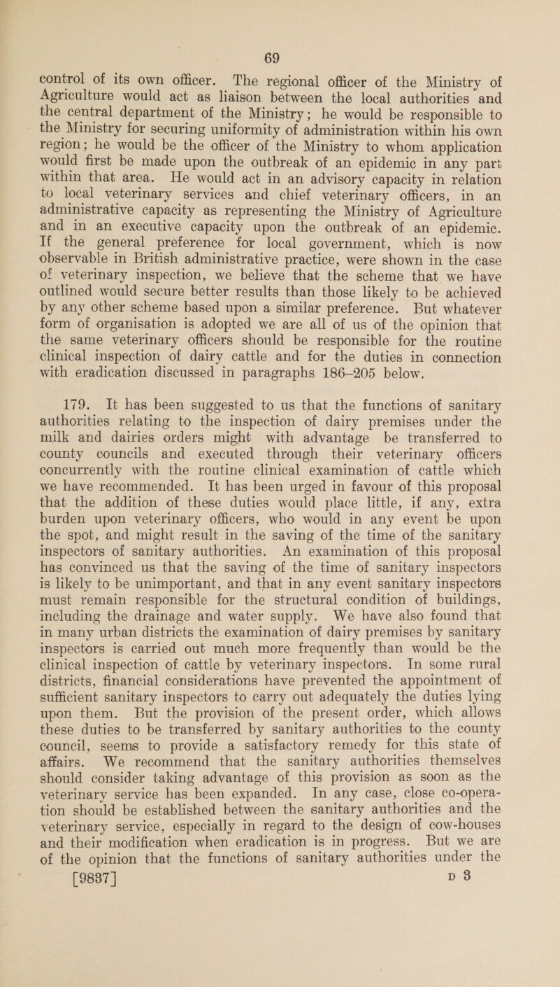 control of its own officer. The regional officer of the Ministry of Agriculture would act as liaison between the local authorities and the central department of the Ministry; he would be responsible to _ the Ministry for securing uniformity of administration within his own region; he would be the officer of the Ministry to whom application would first be made upon the outbreak of an epidemic in any part within that area. He would act in an advisory capacity in relation to local veterinary services and chief veterinary officers, in an administrative capacity as representing the Ministry of Agriculture and in an executive capacity upon the outbreak of an epidemic. It the general preference for local government, which is now observable in British administrative practice, were shown in the case of veterinary inspection, we believe that the scheme that we have outlined would secure better results than those likely to be achieved by any other scheme based upon a similar preference. But whatever form of organisation is adopted we are all of us of the opinion that the same veterinary officers should be responsible for the routine clinical inspection of dairy cattle and for the duties in connection with eradication discussed in paragraphs 186-205 below. 179. It has been suggested to us that the functions of sanitary authorities relating to the inspection of dairy premises under the milk and dairies orders might with advantage be transferred to county councils and executed through their veterinary officers concurrently with the routine clinical examination of cattle which we have recommended. It has been urged in favour of this proposal that the addition of these duties would place little, if any, extra burden upon veterinary officers, who would in any event be upon the spot, and might result in the saving of the time of the sanitary inspectors of sanitary authorities. An examination of this proposal has convinced us that the saving of the time of sanitary inspectors is likely to be unimportant, and that in any event sanitary inspectors must remain responsible for the structural condition of buildings, including the drainage and water supply. We have also found that in many urban districts the examination of dairy premises by sanitary inspectors is carried out much more frequently than would be the clinical inspection of cattle by veterinary inspectors. In some rural districts, financial considerations have prevented the appointment of sufficient sanitary inspectors to carry out adequately the duties lying upon them. But the provision of the present order, which allows these duties to be transferred by sanitary authorities to the county council, seems to provide a satisfactory remedy for this state of affairs. We recommend that the sanitary authorities themselves should consider taking advantage of this provision as soon as the veterinary service has been expanded. In any case, close co-opera- tion should be established between the sanitary authorities and the veterinary service, especially in regard to the design of cow-houses and their modification when eradication is in progress. But we are of the opinion that the functions of sanitary authorities under the [9887] Dp 8