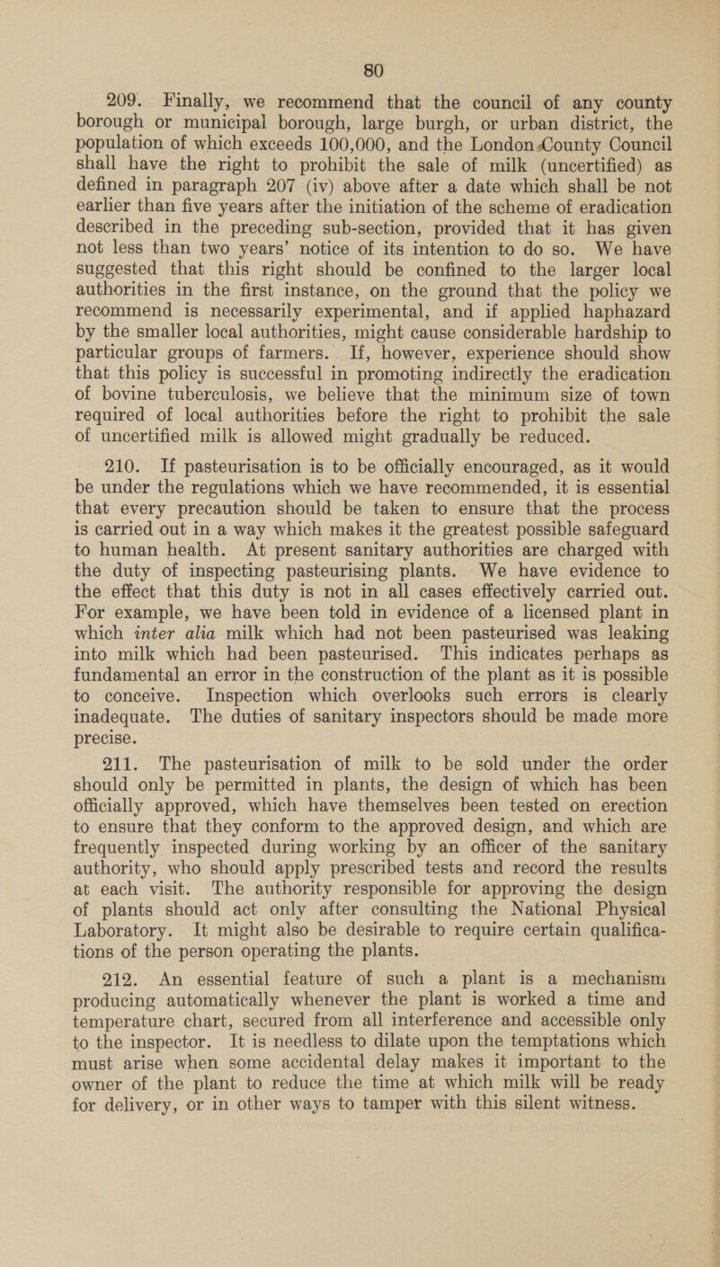 209. Finally, we recommend that the council of any county borough or municipal borough, large burgh, or urban district, the population of which exceeds 100,000, and the London.County Council shall have the right to prohibit the sale of milk (uncertified) as defined in paragraph 207 (iv) above after a date which shall be not earlier than five years after the initiation of the scheme of eradication described in the preceding sub-section, provided that it has given not less than two years’ notice of its intention to do so. We have suggested that this right should be confined to the larger local authorities in the first instance, on the ground that the policy we recommend is necessarily experimental, and if applied haphazard by the smaller local authorities, might cause considerable hardship to particular groups of farmers. If, however, experience should show that this policy is successful in promoting indirectly the eradication of bovine tuberculosis, we believe that the minimum size of town required of local authorities before the right to prohibit the sale of uncertified milk is allowed might gradually be reduced. 210. If pasteurisation is to be officially encouraged, as it would be under the regulations which we have recommended, it is essential that every precaution should be taken to ensure that the process is carried out in a way which makes it the greatest possible safeguard to human health. At present sanitary authorities are charged with the duty of inspecting pasteurising plants. We have evidence to the effect that this duty is not in all cases effectively carried out. For example, we have been told in evidence of a licensed plant in which inter alia milk which had not been pasteurised was leaking into milk which had been pasteurised. This indicates perhaps as fundamental an error in the construction of the plant as it is possible to conceive. Inspection which overlooks such errors is clearly inadequate. The duties of sanitary inspectors should be made more precise. 211. The pasteurisation of milk to be sold under the order should only be permitted in plants, the design of which has been officially approved, which have themselves been tested on erection to ensure that they conform to the approved design, and which are frequently inspected during working by an officer of the sanitary authority, who should apply prescribed tests and record the results at each visit. The authority responsible for approving the design of plants should act only after consulting the National Physical Laboratory. It might also be desirable to require certain qualifica- tions of the person operating the plants. 212. An essential feature of such a plant is a mechanism producing automatically whenever the plant is worked a time and temperature chart, secured from all interference and accessible only to the inspector. It is needless to dilate upon the temptations which must arise when some accidental delay makes it important to the owner of the plant to reduce the time at which milk will be ready for delivery, or in other ways to tamper with this silent witness.