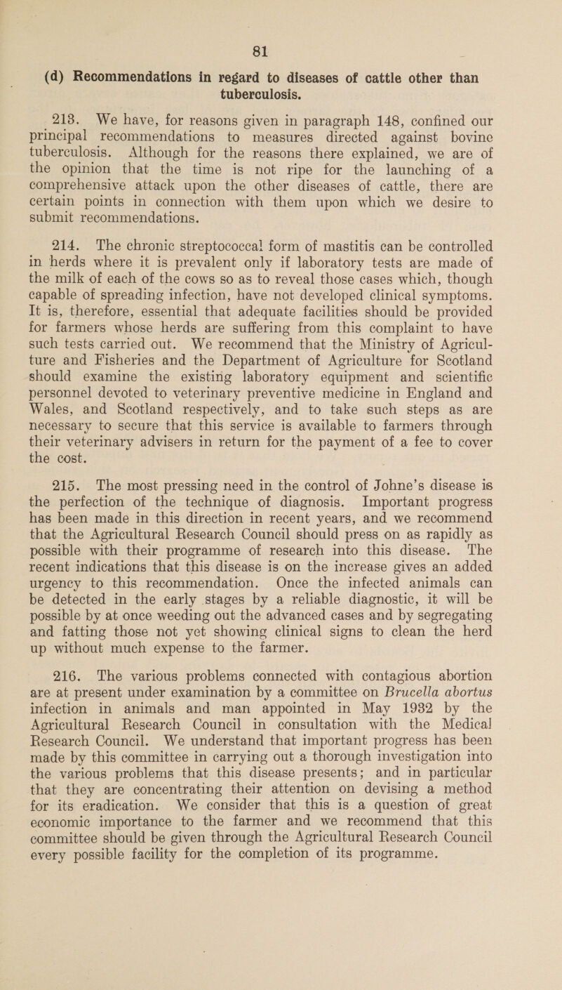 (d) Recommendations in regard to diseases of cattle other than tuberculosis. 218. We have, for reasons given in paragraph 148, confined our principal recommendations to measures directed against bovine tuberculosis. Although for the reasons there explained, we are of the opinion that the time is not ripe for the launching of a comprehensive attack upon the other diseases of cattle, there are certain points in connection with them upon which we desire to submit recommendations. 214. The chronic streptococca! form of mastitis can be controlled in herds where it is prevalent only if laboratory tests are made of the milk of each of the cows so as to reveal those cases which, though capable of spreading infection, have not developed clinical symptoms. It is, therefore, essential that adequate facilities should be provided for farmers whose herds are suffering from this complaint to have such tests carried out. We recommend that the Ministry of Agricul- ture and Fisheries and the Department of Agriculture for Scotland should examine the existing laboratory equipment and _ scientific personnel devoted to veterinary preventive medicine in England and Wales, and Scotland respectively, and to take such steps as are necessary to secure that this service is available to farmers through their veterinary advisers in return for the payment of a fee to cover the cost. 215. The most pressing need in the control of Johne’s disease is the perfection of the technique of diagnosis. Important progress has been made in this direction in recent years, and we recommend that the Agricultural Research Council should press on as rapidly as possible with their programme of research into this disease. ‘The recent indications that this disease is on the increase gives an added urgency to this recommendation. Once the infected animals can be detected in the early stages by a reliable diagnostic, it will be possible by at once weeding out the advanced cases and by segregating and fatting those not yet showing clinical signs to clean the herd up without much expense to the farmer. 216. The various problems connected with contagious abortion are at present under examination by a committee on Brucella abortus infection in animals and man appointed in May 1982 by the Agricultural Research Council in consultation with the Medical Research Council. We understand that important progress has been made by this committee in carrying out a thorough investigation into the various problems that this disease presents; and in particular that they are concentrating their attention on devising a method for its eradication. We consider that this is a question of great economic importance to the farmer and we recommend that this committee should be given through the Agricultural Research Council every possible facility for the completion of its programme.