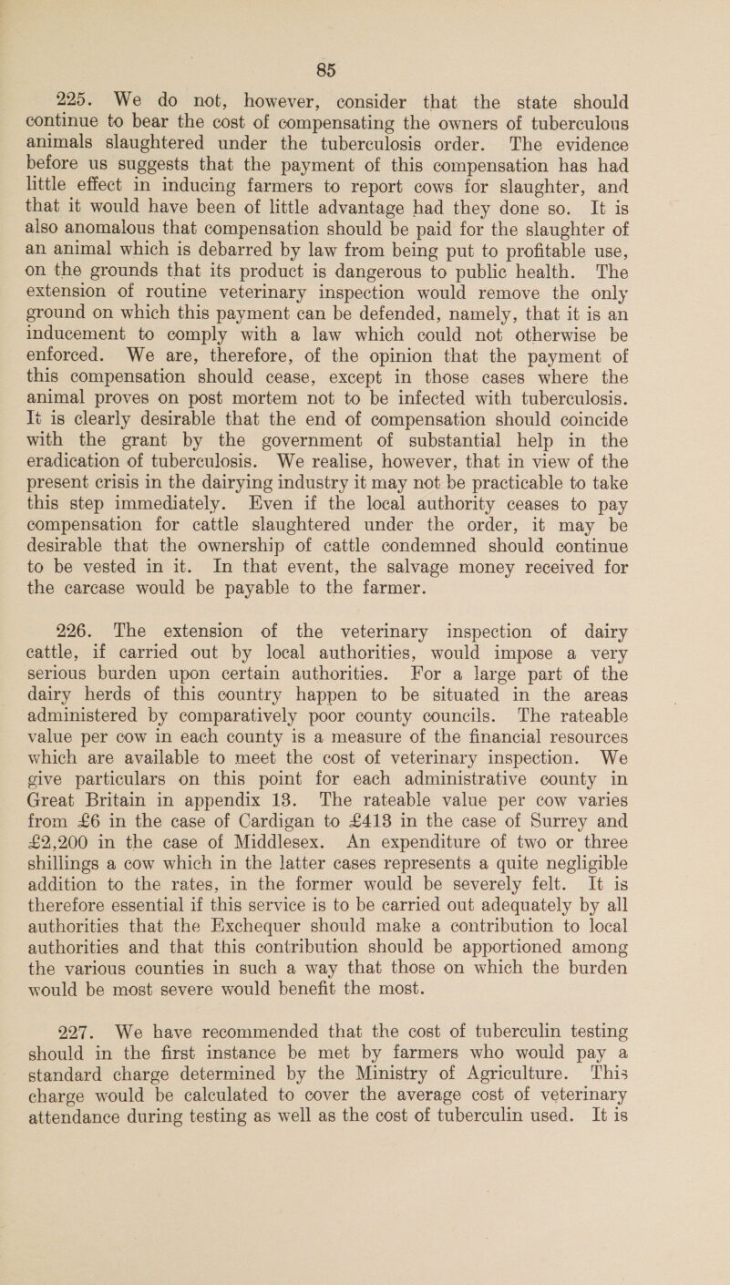 225. We do not, however, consider that the state should continue to bear the cost of compensating the owners of tuberculous animals slaughtered under the tuberculosis order. The evidence before us suggests that the payment of this compensation has had little effect in inducing farmers to report cows for slaughter, and that it would have been of little advantage had they done so. It is also anomalous that compensation should be paid for the slaughter of an animal which is debarred by law from being put to profitable use, on the grounds that its product is dangerous to public health. The extension of routine veterinary inspection would remove the only ground on which this payment can be defended, namely, that it is an inducement to comply with a law which could not otherwise be enforced. We are, therefore, of the opinion that the payment of this compensation should cease, except in those cases where the animal proves on post mortem not to be infected with tuberculosis. t is clearly desirable that the end of compensation should coincide with the grant by the government of substantial help in the eradication of tuberculosis. We realise, however, that in view of the present crisis in the dairying industry it may not be practicable to take this step immediately. Even if the local authority ceases to pay compensation for cattle slaughtered under the order, it may be desirable that the ownership of cattle condemned should continue to be vested in it. In that event, the salvage money received for the carcase would be payable to the farmer. 226. The extension of the veterinary inspection of dairy cattle, if carried out by local authorities, would impose a very serious burden upon certain authorities. For a large part of the dairy herds of this country happen to be situated in the areas administered by comparatively poor county councils. The rateable value per cow in each county is a measure of the financial resources which are available to meet the cost of veterinary inspection. We give particulars on this point for each administrative county in Great Britain in appendix 18. The rateable value per cow varies from £6 in the case of Cardigan to £413 in the case of Surrey and £2,200 in the case of Middlesex. An expenditure of two or three shillings a cow which in the latter cases represents a quite negligible addition to the rates, in the former would be severely felt. It is therefore essential if this service is to be carried out adequately by all authorities that the Exchequer should make a contribution to local authorities and that this contribution should be apportioned among the various counties in such a way that those on which the burden would be most severe would benefit the most. 227. We have recommended that the cost of tuberculin testing should in the first instance be met by farmers who would pay a standard charge determined by the Ministry of Agriculture. This charge would be calculated to cover the average cost of veterinary attendance during testing as well as the cost of tuberculin used. It is