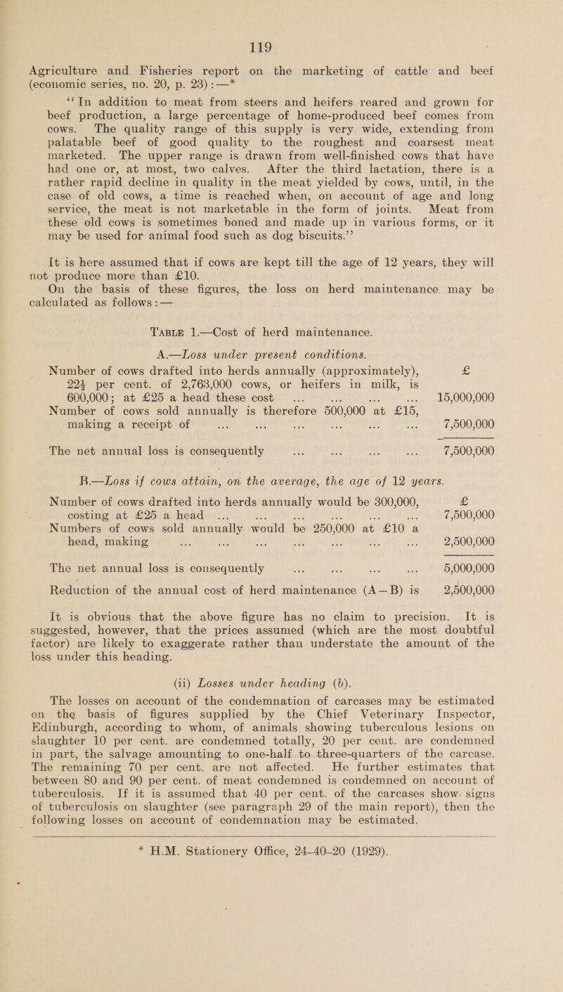 Agriculture and Fisheries report on the marketing of cattle and_ beef (economic series, no. 20, p. 23) :—* ‘‘In addition to meat from steers and heifers reared and grown for beef production, a large percentage of home-produced beef comes from cows. The quality range of this supply is very wide, extending from palatable beef of good quality to the roughest and coarsest meat marketed. The upper range is drawn from well-finished cows that have had one or, at most, two calves. After the third lactation, there is a rather rapid decline in quality in the meat yielded by cows, until, in the case. of old cows, a time is reached when, on account of age and long service, the meat is not marketable in the form of joints. Meat from these old cows is sometimes boned and made up in various forms, or it may be used for animal food such as dog biscuits.’’ It is here assumed that if cows are kept till the age of 12 years, they will not produce more than £10. On the basis of these figures, the loss on herd maintenance may be calculated as follows :— TABLE 1.—-Cost of herd maintenance. A.—Loss under present conditions. Number of cows drafted into herds annually (approximately), £ 224 per cent. of 2,763,000 cows, or heifers in milk, is 600,000; at £25 a head these cost oe . 15,000,000 Number of cows sold annually is therefore 500, 000 ‘at £15, making a receipt of ae x - Bi a 7,000,000 The net annual loss is consequently oh be ha ae: 7,000,000 R—Loss if cows attain, on the average, the age of 12 years. Number of cows drafted into herds annually would be 300,000, £ costing at £25 a head ... 7,900,000 Numbers of cows sold par aes would be 250, 000 at “£10 | a head, making de : 2,500,000 The net annual loss is consequently ss Sisko ee ss 5,000,000 Reduction of the annual cost of herd maintenance (A—B) is 2,500,000 It is obvious that the above figure has no claim to precision. It is suggested, however, that the prices assumed (which are the most doubtful factor) are likely to exaggerate rather than understate the amount. of the loss under this heading. (ii) Losses wnder heading (b). The losses on account of the condemnation of carcases may be estimated on the basis of figures supplied by the Chief Veterinary Inspector, Edinburgh, according to whom, of animals showing tuberculous lesions on slaughter 10 per cent. are condemned totally, 20 per cent. are condemned in part, the salvage amounting to one-half to three-quarters of the carcase. The remaining 70 per cent. are not affected. He further estimates that between 80 and 90 per cent. of meat condemned is condemned on account of tuberculosis. Jf it is assumed that 40 per cent. of the carcases show signs of tuberculosis on slaughter (see paragraph 29 of the main report), then the following losses on account of condemnation may be estimated.   * HLM. Stationery Office, 24-40-20 (1929).