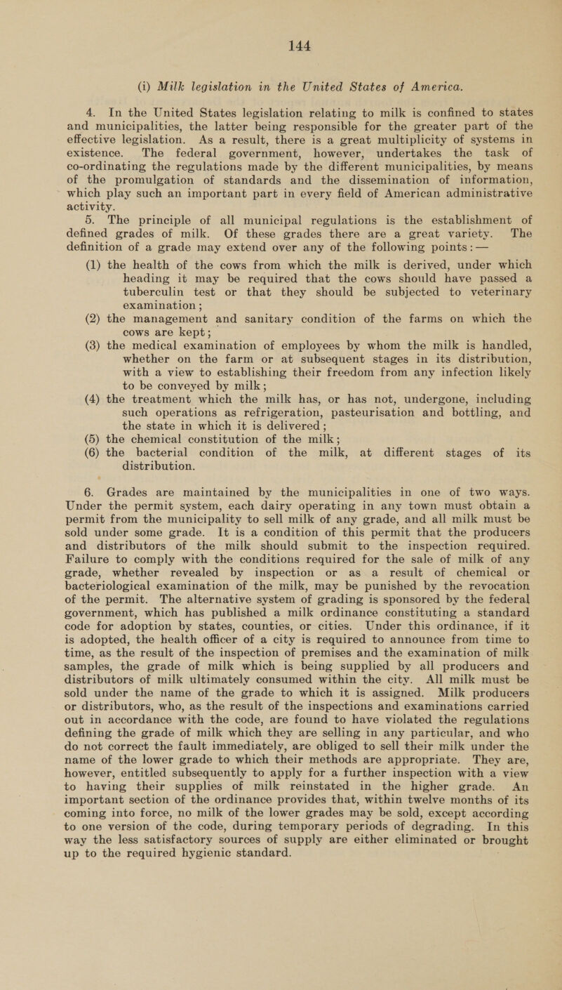 (i) Milk legislation in the United States of America. 4. In the United States legislation relating to milk is confined to states and municipalities, the latter being responsible for the greater part of the effective legislation. As a result, there is a great multiplicity of systems in existence. The federal government, however, undertakes the task of co-ordinating the regulations made by the different municipalities, by means of the promulgation of standards and the dissemination of information, which play such an important part in every field of American administrative activity. 5. The principle of all municipal regulations is the establishment of defined grades of milk. Of these grades there are a great variety. The definition of a grade may extend over any of the following points : — (1) the health of the cows from which the milk is derived, under which heading it may be required that the cows should have passed a tuberculin test or that they should be subjected to veterinary examination ; (2) the management and sanitary condition of the farms on which the cows are kept; _ (8) the medical examination of employees by whom the milk is handled, whether on the farm or at subsequent stages in its distribution, with a view to establishing their freedom from any infection lhkely to be conveyed by milk; (4) the treatment which the milk has, or has not, undergone, including such operations as refrigeration, pasteurisation and bottling, and the state in which it is delivered ; (5) the chemical constitution of the milk; (6) the bacterial condition of the milk, at different stages of its distribution. 6. Grades are maintained by the municipalities in one of two ways. Under the permit system, each dairy operating in any town must obtain a permit from the municipality to sell milk of any grade, and all milk must be sold under some grade. It is a condition of this permit that the producers and distributors of the milk should submit to the inspection required. Failure to comply with the conditions required for the sale of milk of any grade, whether revealed by inspection or as a result of chemical or bacteriological examination of the milk, may be punished by the revocation of the permit. The alternative system of grading is sponsored by the federal government, which has published a milk ordinance constituting a standard code for adoption by states, counties, or cities. Under this ordinance, if it is adopted, the health officer of a city is required to announce from time to time, as the result of the inspection of premises and the examination of milk samples, the grade of milk which is being supplied by all producers and distributors of milk ultimately consumed within the city. All milk must be sold under the name of the grade to which it is assigned. Milk producers or distributors, who, as the result of the inspections and examinations carried out in accordance with the code, are found to have violated the regulations defining the grade of milk which they are selling in any particular, and who do not correct the fault immediately, are obliged to sell their milk under the name of the lower grade to which their methods are appropriate. They are, however, entitled subsequently to apply for a further inspection with a view to having their supplies of milk reinstated in the higher grade. An important section of the ordinance provides that, within twelve months of its coming into force, no milk of the lower grades may be sold, except according to one version of the code, during temporary periods of degrading. In this way the less satisfactory sources of supply are either eliminated or brought up to the required hygienic standard.