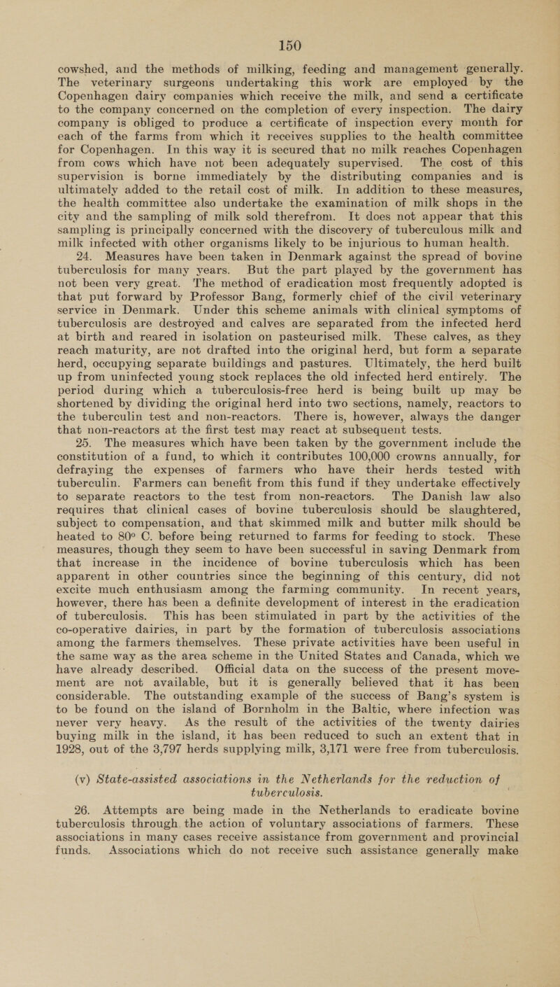 cowshed, and the methods of milking, feeding and management generally. The veterinary surgeons undertaking this work are employed by the Copenhagen dairy companies which receive the milk, and send a certificate to the company concerned on the completion of every inspection. The dairy company is obliged to produce a certificate of inspection every month for each of the farms from which it receives supplies to the health committee for Copenhagen. In this way it is secured that no milk reaches Copenhagen from cows which have not been adequately supervised. The cost of this supervision is borne immediately by the distributing companies and is ultimately added to the retail cost of milk. In addition to these measures, the health committee also undertake the examination of milk shops in the city and the sampling of milk sold therefrom. It does not appear that this sampling is principally concerned with the discovery of tuberculous milk and milk infected with other organisms likely to be injurious to human health. 24. Measures have been taken in Denmark against the spread of bovine tuberculosis for many years. But the part played by the government has not been very great. The method of eradication most frequently adopted is that put forward by Professor Bang, formerly chief of the civil veterinary service in Denmark. Under this scheme animals with clinical symptoms of tuberculosis are destroyed and calves are separated from the infected herd at birth and reared in isolation on pasteurised milk. These calves, as they reach maturity, are not drafted into the original herd, but form a separate herd, occupying separate buildings and pastures. Ultimately, the herd built up from uninfected young stock replaces the old infected herd entirely. The period during which a tuberculosis-free herd is being built up may be shortened by dividing the original herd into two sections, namely, reactors to the tuberculin test and non-reactors. There is, however, always the danger that non-reactors at the first test may react at subsequent tests. 25. The measures which have been taken by the government include the constitution of a fund, to which it contributes 100,000 crowns annually, for defraying the expenses of farmers who have their herds tested with tuberculin. Farmers can benefit from this fund if they undertake effectively to separate reactors to the test from non-reactors. The Danish law also requires that clinical cases of bovine tuberculosis should be slaughtered, subject to compensation, and that skimmed milk and butter milk should be heated to 80° C. before being returned to farms for feeding to stock. These measures, though they seem to have been successful in saving Denmark from that increase in the incidence of bovine tuberculosis which has been apparent in other countries since the beginning of this century, did not excite much enthusiasm among the farming community. In recent years, however, there has been a definite development of interest in the eradication of tuberculosis. This has been stimuiated in part by the activities of the co-operative dairies, in part by the formation of tuberculosis associations among the farmers themselves. These private activities have been useful in the same way as the area scheme in the United States and Canada, which we have already described. Official data on the success of the present move- ment are not available, but it is generally believed that it has been considerable. The outstanding example of the success of Bang’s system is to be found on the island of Bornholm in the Baltic, where infection was never very heavy. As the result of the activities of the twenty dairies buying milk in the island, it has been reduced to such an extent that in 1928, out of the 3,797 herds supplying milk, 3,171 were free from tuberculosis. (v) State-assisted associations in the Netherlands for the reduction of tuberculosis. ) 26. Attempts are being made in the Netherlands to eradicate bovine tuberculosis through. the action of voluntary associations of farmers. These associations in many cases receive assistance from government and provincial funds. Associations which do not receive such assistance generally make