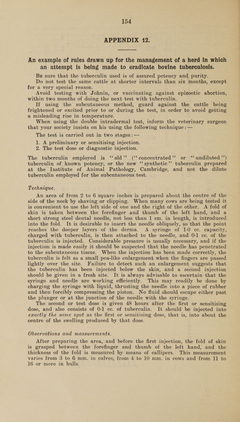 APPENDIX 12. An example of rules drawn up for the management of a herd in which an attempt is being made to eradicate bovine tuberculosis. BE sure that the tuberculin used is of assured potency and purity. Do not test the same cattle at shorter intervals than six months, except for a very special reason. Avoid testing with Johnin, or vaccinating against epizootic abortion, within two months of doing the next test with tuberculin. If using the subcutaneous method, guard against the cattle being frightened or excited prior to or during the test, in order to avoid getting a misleading rise in temperature. When using the double intradermal test, inform the veterinary surgeon that your society insists on his using the following technique : — The test is carried out in two stages : — 1. A preliminary or sensitising injection. 2. The test dose or diagnostic injection. The tuberculin employed is ‘‘old’’ (‘‘concentrated’’ or ‘‘ undiluted ’’) tuberculin of known potency, or the new ‘‘synthetic’”’ tuberculin prepared at the Institute of Animal Pathology, Cambridge, and not the dilute tuberculin employed for the subcutaneous test. Technique. An area of from 2 to 6 square inches is prepared about the centre of the side of the neck by shaving or clipping... When many cows are being tested it is convenient to use the left side of one and the right of the other. A fold of skin is taken between the forefinger and thumb of the left hand, and a short strong steel dental needle, not less than 1 cm. in length, is introduced into the fold. It is desirable to insert the needle obliquely, so that the point reaches the deeper layers of the derma. A syringe of 1-0 cc. capacity, charged with tuberculin, is then attached to the needle, and 0-1 cc. of the tuberculin is injected. Considerable pressure is usually necessary, and if the injection is made easily it should be suspected that the needle has penetrated to the subcutaneous tissue. When the injection has been made correctly, the tuberculin is felt as a small pea-like enlargement when the fingers are passed lightly over the site. Failure to detect such an enlargement suggests that the tuberculin has been injected below the skin, and a second injection should be given in a fresh site. It is always advisable to ascertain that the syringe and needle are working efficiently. This may readily be done by charging the syringe with liquid, thrusting the needle into a piece of rubber and then forcibly compressing the piston. No fluid should escape either past the plunger or at the junction of the needle with the syringe. The second or test dose is given 48 hours after the first or sensitising dose, and also consists of 0-1 cc. of tuberculin. It should be injected into exactly the same spot as the first or sensitising dose, that is, into about the centre of the swelling produced by that dose. Observations and measurements. After preparing the area, and before the first injection, the fold of skin is grasped between the forefinger and thumb of the left hand, and the thickness of the fold is measured by means of callipers. This measurement varies from 3 to 6 mm. in calves, from 4 to 10 mm. in cows and from 11] to 16 or more in bulls.