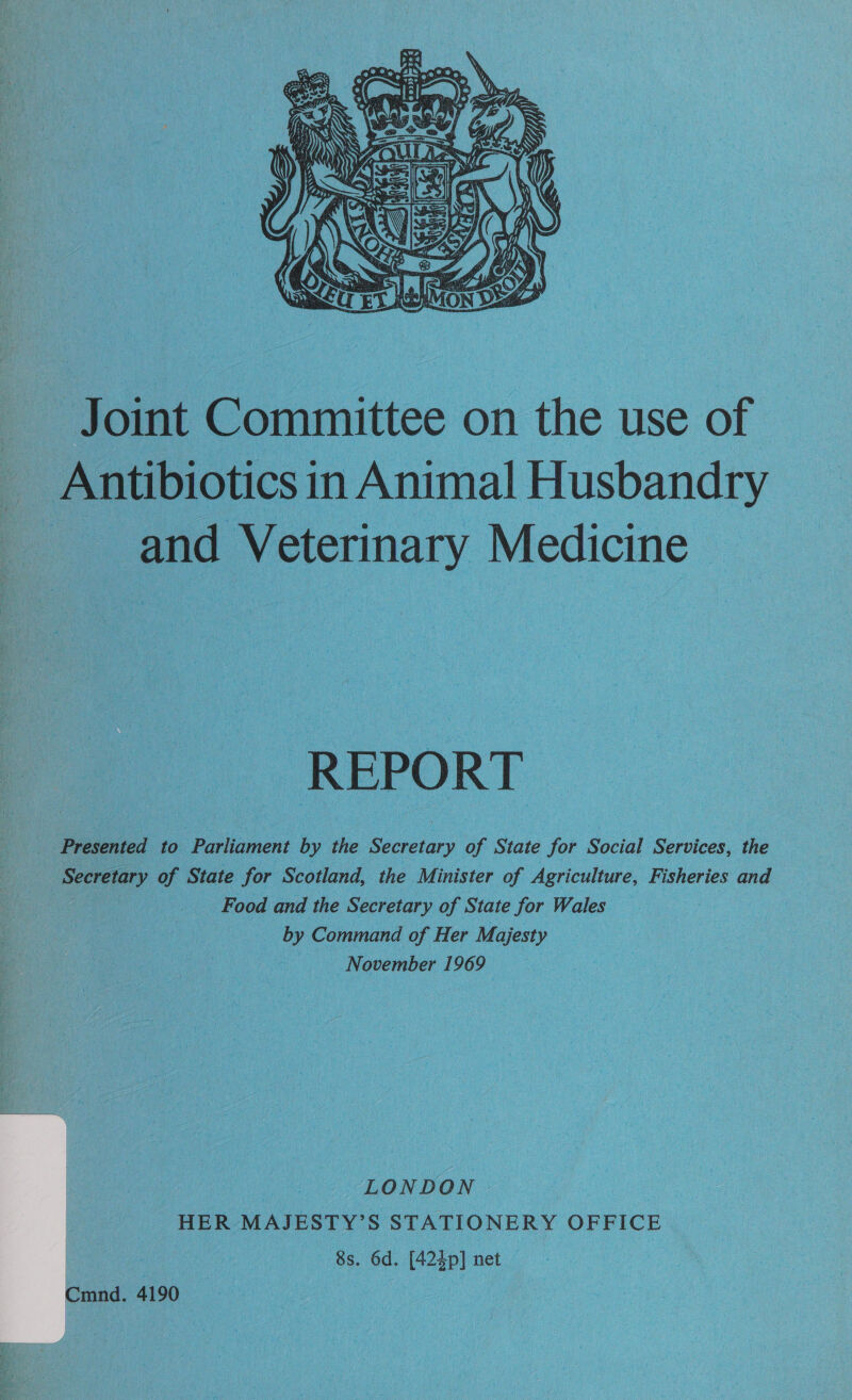  Joint Committee on the use of Antibiotics in Animal Husbandry and Veterinary Medicine — : Presented’ to Parliament by the Secretary of State for Social Services, the Secretary of State for Scotland, the Minister of Agriculture, Fisheries and Food and the Secretary of State for Wales — by Command of Her Majesty November 1969 | LONDON HER MAJESTY’S STATIONERY OFFICE . 8s. 6d. [424p] net : Cmnd. 4190 ee