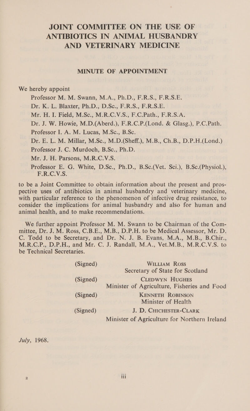 JOINT COMMITTEE ON THE USE OF ANTIBIOTICS IN ANIMAL HUSBANDRY AND VETERINARY MEDICINE MINUTE OF APPOINTMENT We hereby appoint Professor M. M. Swann, M.A., Ph.D., F.R.S., F.R.S.E. Dr. K. L. Blaxter, Ph.D., D.Sc., F.R.S., F.R.S.E. Mr. H. I. Field, M.Sc., M.R.C.V.S., F.C.Path., F.R.S.A. Dr. J. W. Howie, M.D.(Aberd.), F.R.C.P.(Lond. &amp; Glasg.), P.C.Path. Professor I. A. M. Lucas, M.Sc., B.Sc. Dr. E. L. M. Millar, M.Sc., M.D.(Sheff.), M.B., Ch.B., D.P.H.(Lond.) Professor J. C. Murdoch, B.Sc., Ph.D. Mr. J. H. Parsons, M.R.C.V.S. Professor E. G. White, D.Sc., Ph.D., B.Sc.(Vet. Sci.), B.Sc.(Physiol.), F.R.C.V.S. to be a Joint Committee to obtain information about the present and pros- pective uses of antibiotics in animal husbandry and veterinary medicine, with particular reference to the phenomenon of infective drug resistance, to consider the implications for animal husbandry and also for human and animal health, and to make recommendations. We further appoint Professor M. M. Swann to be Chairman of the Com- mittee, Dr. J. M. Ross, C.B.E., M.B., D.P.H. to be Medical Assessor, Mr. D. C. Todd to be Secretary, and Dr. N. J. B. Evans, M.A., M.B., B.Chir., M.R.C.P., D.P.H., and Mr. C. J. Randall, M.A., Vet.M.B., M.R.C.V.S. to be Technical Secretaries. (Signed) WILLIAM Ross Secretary of State for Scotland (Signed) CLEDWYN HUGHES : Minister of Agriculture, Fisheries and Food (Signed) KENNETH ROBINSON Minister of Health (Signed) J. D. CHICHESTER-CLARK Minister of Agriculture for Northern Ireland