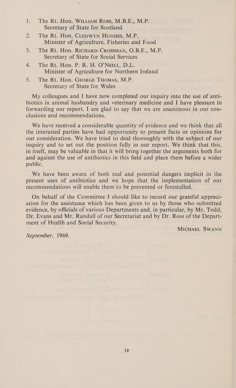 1. The Rt. Hon. WILLIAM Ross, M.B.E., M.P. Secretary of State for Scotland 2. The Rt. Hon. CLEDWYN HUGHES, M.P. Minister of Agriculture, Fisheries and Food 3. The Rt. Hon. RICHARD CROSSMAN, O.B.E., M.P. Secretary of State for Social Services 4. The Rt Hon P. R7HeO Neer. bee Minister of Agriculture for Northern Ireland 5. The Rt. Hon. GEORGE THOMAS, M.P. Secretary of State for Wales My colleagues and I have now completed our inquiry into the use of anti- biotics in animal husbandry and veterinary medicine and I have pleasure in forwarding our report. I am glad to say that we are unanimous in our con- clusions and recommendations. We have received a considerable quantity of evidence and we think that all the interested parties have had opportunity to present facts or opinions for our consideration. We have tried to deal thoroughly with the subject of our inquiry and to set out the position fully in our report. We think that this, in itself, may be valuable in that it will bring together the arguments both for and against the use of antibiotics in this field and place them before a wider public. We have been aware of both real and potential dangers implicit in the present uses of antibiotics and we hope that the implementation of our recommendations will enable them to be prevented or forestalled. On behalf of the Committee I should like to record our grateful appreci- ation for the assistance which has been given to us by those who submitted evidence, by officials of various Departments and, in particular, by Mr. Todd, Dr. Evans and Mr. Randall of our Secretariat and by Dr. Ross of the Depart- ment of Health and Social Security. MICHAEL SWANN