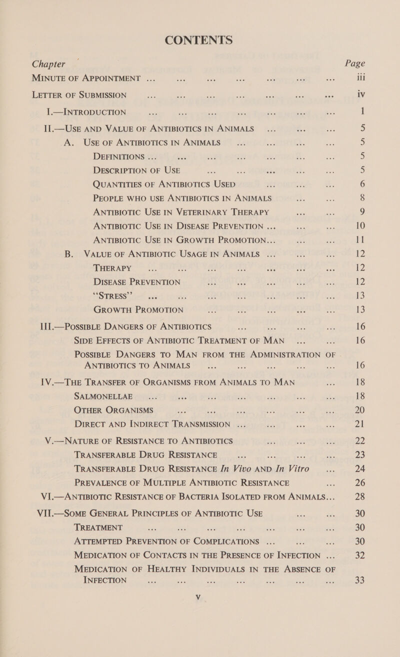 CONTENTS Chapter MINUTE OF APPOINTMENT ... LETTER OF SUBMISSION eee ae we ae mad vee ue I.—INTRODUCTION Il.—UskE AND VALUE OF ANTIBIOTICS IN ANIMALS A. USE OF ANTIBIOTICS IN ANIMALS DEFINITIONS ... oti DESCRIPTION OF USE Bi see a QUANTITIES OF ANTIBIOTICS USED PEOPLE WHO USE ANTIBIOTICS IN ANIMALS ANTIBIOTIC USE IN VETERINARY THERAPY ANTIBIOTIC USE IN DISEASE PREVENTION ... ANTIBIOTIC USE IN GROWTH PROMOTION... B. VALUE OF ANTIBIOTIC USAGE IN ANIMALS THERAPY er Ae A AS oie DISEASE PREVENTION “STRESS” GROWTH PROMOTION a +. Ay De I[I.—PossIBLE DANGERS OF ANTIBIOTICS SIDE EFFECTS OF ANTIBIOTIC TREATMENT OF MAN POSSIBLE DANGERS TO MAN FROM THE ADMINISTRATION OF ANTIBIOTICS TO ANIMALS 1V.—THE TRANSFER OF ORGANISMS FROM ANIMALS TO MAN SALMONELLAE _... xb OTHER ORGANISMS DIRECT AND INDIRECT TRANSMISSION V.—NATURE OF RESISTANCE TO ANTIBIOTICS TRANSFERABLE DRUG RESISTANCE TRANSFERABLE DRUG RESISTANCE In Vivo AND In Vitro PREVALENCE OF MULTIPLE ANTIBIOTIC RESISTANCE VI.—ANTIBIOTIC RESISTANCE OF BACTERIA ISOLATED FROM ANIMALS... VIT.—SoME GENERAL PRINCIPLES OF ANTIBIOTIC USE TREATMENT = ATTEMPTED PREVENTION OF COMPLICATIONS MEDICATION OF CONTACTS IN THE PRESENCE OF INFECTION ... MEDICATION OF HEALTHY INDIVIDUALS IN THE ABSENCE OF INFECTION Page iil 1V CONN ON HH = \©O 11 t2 {2 ¥2 13 13 16 16 16 18 18 20 Zl 22 23 24 26 28 30 30 30 32 33