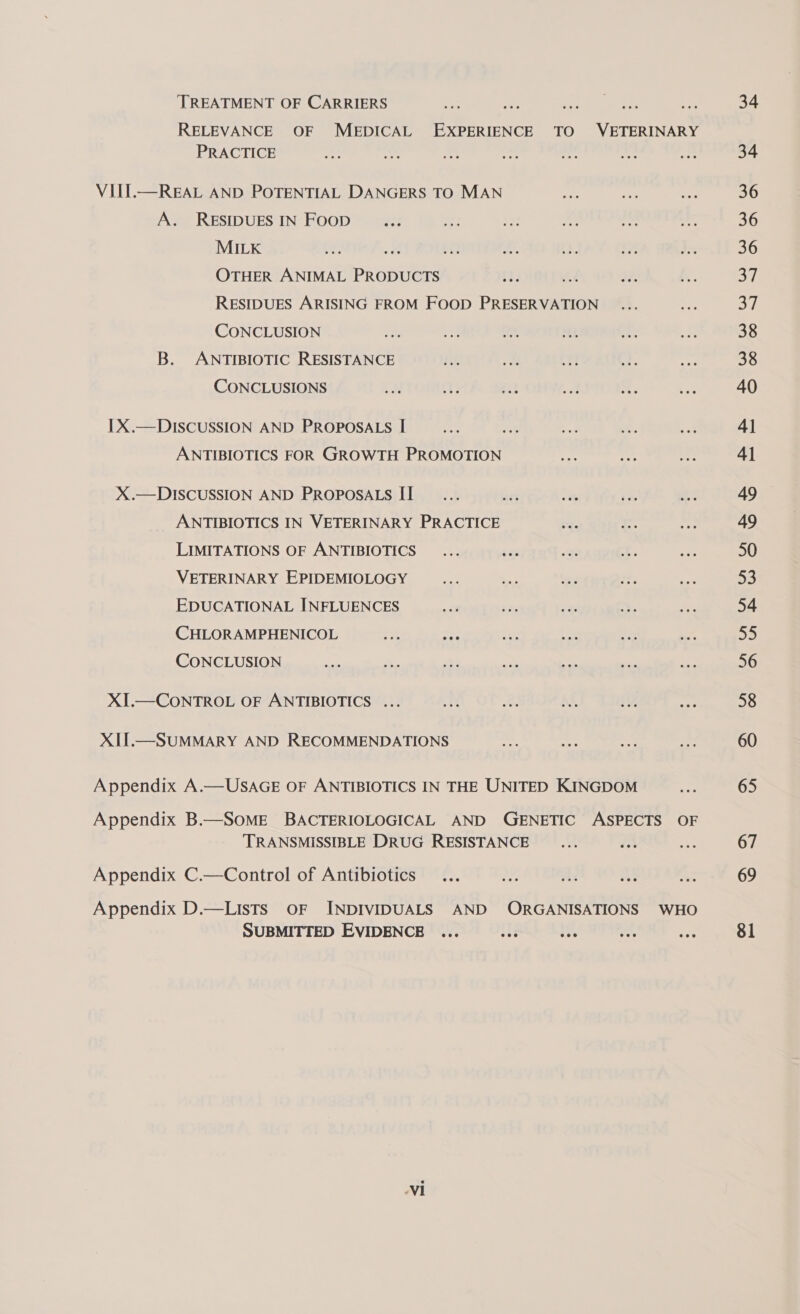 ‘TREATMENT OF CARRIERS PRACTICE VIII.—REAL AND POTENTIAL DANGERS TO MAN A. RESIDUESIN Foop _... MILK OTHER ANIMAL PRODUCTS RESIDUES ARISING FROM FOOD PRESERVATION CONCLUSION B. ANTIBIOTIC RESISTANCE CONCLUSIONS x iv: zis LX.— DISCUSSION AND PROPOSALS I ANTIBIOTICS FOR GROWTH PROMOTION X.—DISCUSSION AND PROPOSALS II ANTIBIOTICS IN VETERINARY PRACTICE LIMITATIONS OF ANTIBIOTICS... an VETERINARY EPIDEMIOLOGY EDUCATIONAL INFLUENCES CHLORAMPHENICOL Ss one CONCLUSION XI.—CONTROL OF ANTIBIOTICS ... XII.—SUMMARY AND RECOMMENDATIONS Appendix A.—USAGE OF ANTIBIOTICS IN THE UNITED KINGDOM TRANSMISSIBLE DRUG RESISTANCE ... ih Appendix C.—Control of Antibiotics... of a: ae Appendix D.—Lists oF INDIVIDUALS AND ORGANISATIONS SUBMITTED EVIDENCE ... ey i. oe Ni WHO 34 34 36 36 36 By. Si 38 38 40 4] 41 49 49 50 55 54 55 58 60 65 67 69 81