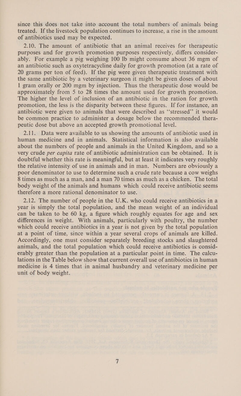 since this does not take into account the total numbers of animals being treated. If the livestock population continues to increase, a rise in the amount of antibiotics used may be expected. 2.10. The amount of antibiotic that an animal receives for therapeutic purposes and for growth promotion purposes respectively, differs consider- ably. For example a pig weighing 100 lb might consume about 36 mgm of an antibiotic such as oxytetracycline daily for growth promotion (at a rate of 20 grams per ton of feed). If the pig were given therapeutic treatment with the same antibiotic by a veterinary surgeon it might be given doses of about 1 gram orally or 200 mgm by injection. Thus the therapeutic dose would be approximately from 5 to 28 times the amount used for growth promotion. The higher the level of inclusion of an antibiotic in the ration for growth promotion, the less is the disparity between these figures. If for instance, an antibiotic were given to animals that were described as “‘stressed’’ it would be common practice to administer a dosage below the recommended thera- peutic dose but above an accepted growth promotional level. 2.11. Data were available to us showing the amounts of antibiotic used in human medicine and in animals. Statistical information is also available about the numbers of people and animals in the United Kingdom, and so a very crude per capita rate of antibiotic administration can be obtained. It is doubtful whether this rate is meaningful, but at least it indicates very roughly the relative intensity of use in animals and in man. Numbers are obviously a poor denominator to use to determine such a crude rate because a cow weighs 8 times as much as a man, and a man 70 times as much as achicken. The total body weight of the animals and humans which could receive antibiotic seems therefore a more rational denominator to use. 2.12. The number of people in the U.K. who could receive antibiotics in a year is simply the total population, and the mean weight of an individual can be taken to be 60 kg, a figure which roughly equates for age and sex differences in weight. With animals, particularly with poultry, the number which could receive antibiotics in a year is not given by the total population at a point of time, since within a year several crops of animals are killed. Accordingly, one must consider separately breeding stocks and slaughtered animals, and the total population which could receive antibiotics is consid- erably greater than the population at a particular point in time. The calcu- lations in the Table below show that current overall use of antibiotics in human medicine is 4 times that in animal husbandry and veterinary medicine per unit of body weight.