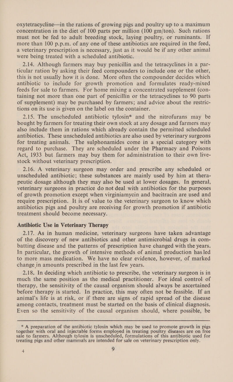 oxytetracycline—in the rations of growing pigs and poultry up to a maximum concentration in the diet of 100 parts per million (100 gm/ton). Such rations must not be fed to adult breeding stock, laying poultry, or ruminants. If more than 100 p.p.m. of any one of these antibiotics are required in the feed, a veterinary prescription is necessary, just as it would be if any other animal were being treated with a scheduled antibiotic. 2.14. Although farmers may buy penicillin and the tetracyclines in a par- ticular ration by asking their feed compounders to include one or the other, this is not usually how it is done. More often the compounder decides which antibiotic to include for growth promotion and formulates ready-mixed feeds for sale to farmers. For home mixing a concentrated supplement (con- taining not more than one part of penicillin or the tetracyclines to 90 parts of supplement) may be purchased by farmers; and advice about the restric- tions on its use is given on the label on the container. 2.15. The unscheduled antibiotic tylosin* and the nitrofurans may be bought by farmers for treating their own stock at any dosage and farmers may also include them in rations which already contain the permitted scheduled antibiotics. These unscheduled antibiotics are also used by veterinary surgeons for treating animals. The sulphonamides come in a special category with regard to purchase. They are scheduled under the Pharmacy and Poisons Act, 1933 but farmers may buy them for administration to their own live- stock without veterinary prescription. 2.16. A veterinary surgeon may order and prescribe any scheduled or unscheduled antibiotic; these substances are mainly used by him at thera- peutic dosage although they may also be used at lower dosages. In general, veterinary surgeons in practice do not deal with antibiotics for the purposes of growth promotion except when virginiamycin and bacitracin are used and require prescription. It is of value to the veterinary surgeon to know which antibiotics pigs and poultry are receiving for growth promotion if antibiotic treatment should become necessary. Antibiotic Use in Veterinary Therapy 2.17. As in human medicine, veterinary surgeons have taken advantage of the discovery of new antibiotics and other antimicrobial drugs in com- batting disease and the patterns of prescription have changed with the years. In particular, the growth of intensive methods of animal production has led to more mass medication. We have no clear evidence, however, of marked change in amounts prescribed in the last few years. 2.18. In deciding which antibiotic to prescribe, the veterinary surgeon is in much the same position as the medical practitioner. For ideal control of therapy, the sensitivity of the causal organism should always be ascertained before therapy is started. In practice, this may often not be feasible. If an animal’s life is at risk, or if there are signs of rapid spread of the disease among contacts, treatment must be started on the basis of clinical diagnosis. Even so the sensitivity of the causal organism should, where possible, be * A preparation of the antibiotic tylosin which may be used to promote growth in pigs together with oral and injectable forms employed in treating poultry diseases are on free sale to farmers. Although tylosin is unscheduled, formulations of this antibiotic used for treating pigs and other mammals are intended for sale on veterinary prescription only.