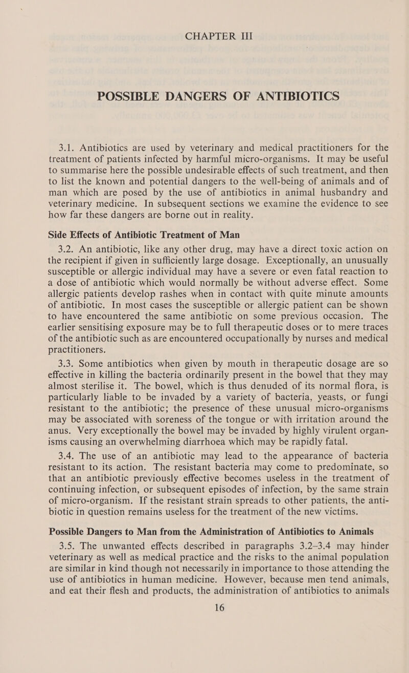 POSSIBLE DANGERS OF ANTIBIOTICS 3.1. Antibiotics are used by veterinary and medical practitioners for the treatment of patients infected by harmful micro-organisms. It may be useful to summarise here the possible undesirable effects of such treatment, and then to list the known and potential dangers to the well-being of animals and of man which are posed by the use of antibiotics in animal husbandry and veterinary medicine. In subsequent sections we examine the evidence to see how far these dangers are borne out in reality. Side Effects of Antibiotic Treatment of Man 3.2. An antibiotic, like any other drug, may have a direct toxic action on the recipient if given in sufficiently large dosage. Exceptionally, an unusually susceptible or allergic individual may have a severe or even fatal reaction to a dose of antibiotic which would normally be without adverse effect. Some allergic patients develop rashes when in contact with quite minute amounts of antibiotic. In most cases the susceptible or allergic patient can be shown to have encountered the same antibiotic on some previous occasion. The earlier sensitising exposure may be to full therapeutic doses or to mere traces of the antibiotic such as are encountered occupationally by nurses and medical practitioners. 3.3. Some antibiotics when given by mouth in therapeutic dosage are so effective in killing the bacteria ordinarily present in the bowel that they may almost sterilise it. The bowel, which is thus denuded of its normal flora, is particularly liable to be invaded by a variety of bacteria, yeasts, or fungi resistant to the antibiotic; the presence of these unusual micro-organisms may be associated with soreness of the tongue or with irritation around the anus. Very exceptionally the bowel may be invaded by highly virulent organ- isms causing an overwhelming diarrhoea which may be rapidly fatal. 3.4. The use of an antibiotic may lead to the appearance of bacteria resistant to its action. The resistant bacteria may come to predominate, so that an antibiotic previously effective becomes useless in the treatment of continuing infection, or subsequent episodes of infection, by the same strain of micro-organism. If the resistant strain spreads to other patients, the anti- biotic in question remains useless for the treatment of the new victims. Possible Dangers to Man from the Administration of Antibiotics to Animals 3.5. The unwanted effects described in paragraphs 3.2—3.4 may hinder veterinary as well as medical practice and the risks to the animal population are similar in kind though not necessarily in importance to those attending the use of antibiotics in human medicine. However, because men tend animals, and eat their flesh and products, the administration of antibiotics to animals